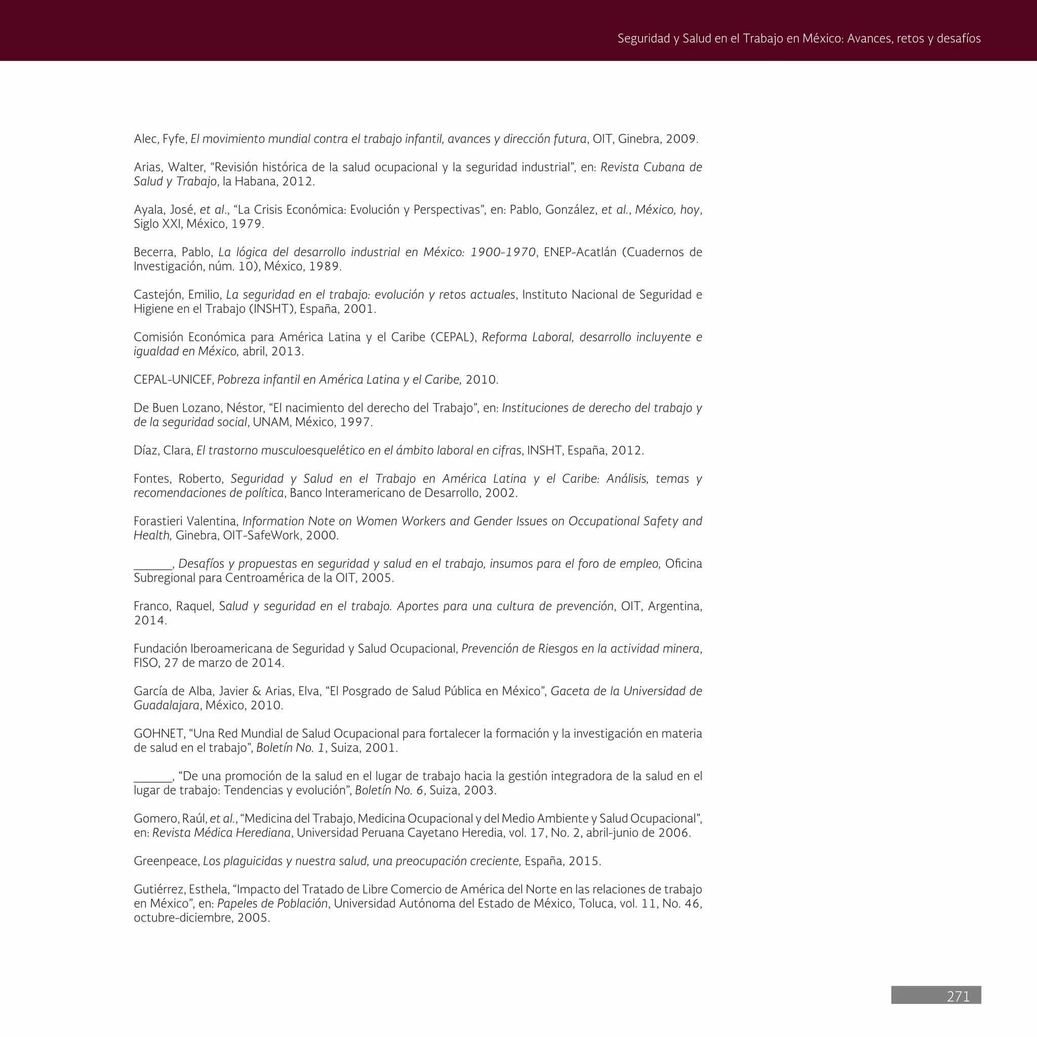 271
Seguridad y Salud en el Trabajo en México: Avances, retos y desafíos
Alec, Fyfe, El movimiento mundial contra el trabajo infantil, avances y dirección futura, OIT, Ginebra, 2009.
Arias, Walter, “Revisión histórica de la salud ocupacional y la seguridad industrial”, en: Revista Cubana de
Salud y Trabajo, la Habana, 2012.
Ayala, José, et al., “La Crisis Económica: Evolución y Perspectivas”, en: Pablo, González, et al., México, hoy,
Siglo XXI, México, 1979.
Becerra, Pablo, La lógica del desarrollo industrial en México: 1900-1970, ENEP-Acatlán (Cuadernos de
Investigación, núm. 10), México, 1989.
Castejón, Emilio, La seguridad en el trabajo: evolución y retos actuales, Instituto Nacional de Seguridad e
Higiene en el Trabajo (INSHT), España, 2001.
Comisión Económica para América Latina y el Caribe (CEPAL), Reforma Laboral, desarrollo incluyente e
igualdad en México, abril, 2013.
CEPAL-UNICEF, Pobreza infantil en América Latina y el Caribe, 2010.
De Buen Lozano, Néstor, “El nacimiento del derecho del Trabajo”, en: Instituciones de derecho del trabajo y
de la seguridad social, UNAM, México, 1997.
Díaz, Clara, El trastorno musculoesquelético en el ámbito laboral en cifras, INSHT, España, 2012.
Fontes, Roberto, Seguridad y Salud en el Trabajo en América Latina y el Caribe: Análisis, temas y
recomendaciones de política, Banco Interamericano de Desarrollo, 2002.
Forastieri Valentina, Information Note on Women Workers and Gender Issues on Occupational Safety and
Health, Ginebra, OIT-SafeWork, 2000.
_____, Desafíos y propuestas en seguridad y salud en el trabajo, insumos para el foro de empleo, Oficina
Subregional para Centroamérica de la OIT, 2005.
Franco, Raquel, Salud y seguridad en el trabajo. Aportes para una cultura de prevención, OIT, Argentina,
2014.
Fundación Iberoamericana de Seguridad y Salud Ocupacional, Prevención de Riesgos en la actividad minera,
FISO, 27 de marzo de 2014.
García de Alba, Javier & Arias, Elva, “El Posgrado de Salud Pública en México”, Gaceta de la Universidad de
Guadalajara, México, 2010.
GOHNET, “Una Red Mundial de Salud Ocupacional para fortalecer la formación y la investigación en materia
de salud en el trabajo”, Boletín No. 1, Suiza, 2001.
_____, “De una promoción de la salud en el lugar de trabajo hacia la gestión integradora de la salud en el
lugar de trabajo: Tendencias y evolución”, Boletín No. 6, Suiza, 2003.
Gomero, Raúl, et al., “Medicina del Trabajo, Medicina Ocupacional y del Medio Ambiente y Salud Ocupacional”,
en: Revista Médica Herediana, Universidad Peruana Cayetano Heredia, vol. 17, No. 2, abril-junio de 2006.
Greenpeace, Los plaguicidas y nuestra salud, una preocupación creciente, España, 2015.
Gutiérrez, Esthela, “Impacto del Tratado de Libre Comercio de América del Norte en las relaciones de trabajo
en México”, en: Papeles de Población, Universidad Autónoma del Estado de México, Toluca, vol. 11, No. 46,
octubre-diciembre, 2005.
 