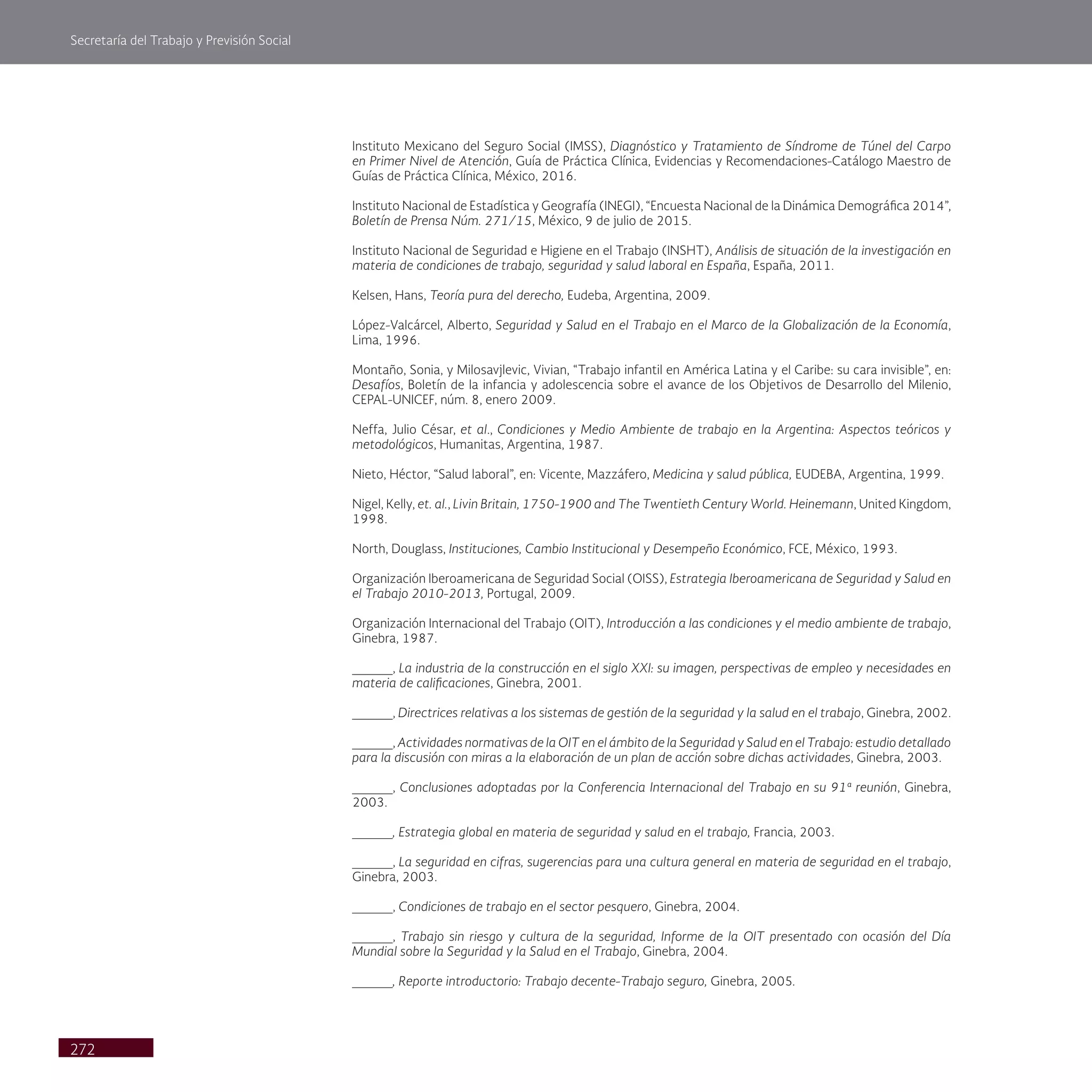 Secretaría del Trabajo y Previsión Social
272
Instituto Mexicano del Seguro Social (IMSS), Diagnóstico y Tratamiento de Síndrome de Túnel del Carpo
en Primer Nivel de Atención, Guía de Práctica Clínica, Evidencias y Recomendaciones-Catálogo Maestro de
Guías de Práctica Clínica, México, 2016.
Instituto Nacional de Estadística y Geografía (INEGI), “Encuesta Nacional de la Dinámica Demográfica 2014”,
Boletín de Prensa Núm. 271/15, México, 9 de julio de 2015.
Instituto Nacional de Seguridad e Higiene en el Trabajo (INSHT), Análisis de situación de la investigación en
materia de condiciones de trabajo, seguridad y salud laboral en España, España, 2011.
Kelsen, Hans, Teoría pura del derecho, Eudeba, Argentina, 2009.
López-Valcárcel, Alberto, Seguridad y Salud en el Trabajo en el Marco de la Globalización de la Economía,
Lima, 1996.
Montaño, Sonia, y Milosavjlevic, Vivian, “Trabajo infantil en América Latina y el Caribe: su cara invisible”, en:
Desafíos, Boletín de la infancia y adolescencia sobre el avance de los Objetivos de Desarrollo del Milenio,
CEPAL-UNICEF, núm. 8, enero 2009.
Neffa, Julio César, et al., Condiciones y Medio Ambiente de trabajo en la Argentina: Aspectos teóricos y
metodológicos, Humanitas, Argentina, 1987.
Nieto, Héctor, “Salud laboral”, en: Vicente, Mazzáfero, Medicina y salud pública, EUDEBA, Argentina, 1999.
Nigel, Kelly, et. al., Livin Britain, 1750-1900 and The Twentieth Century World. Heinemann, United Kingdom,
1998.
North, Douglass, Instituciones, Cambio Institucional y Desempeño Económico, FCE, México, 1993.
Organización Iberoamericana de Seguridad Social (OISS), Estrategia Iberoamericana de Seguridad y Salud en
el Trabajo 2010-2013, Portugal, 2009.
Organización Internacional del Trabajo (OIT), Introducción a las condiciones y el medio ambiente de trabajo,
Ginebra, 1987.
_____, La industria de la construcción en el siglo XXI: su imagen, perspectivas de empleo y necesidades en
materia de calificaciones, Ginebra, 2001.
_____, Directrices relativas a los sistemas de gestión de la seguridad y la salud en el trabajo, Ginebra, 2002.
_____, Actividades normativas de la OIT en el ámbito de la Seguridad y Salud en el Trabajo: estudio detallado
para la discusión con miras a la elaboración de un plan de acción sobre dichas actividades, Ginebra, 2003.
_____, Conclusiones adoptadas por la Conferencia Internacional del Trabajo en su 91ª reunión, Ginebra,
2003.
_____, Estrategia global en materia de seguridad y salud en el trabajo, Francia, 2003.
_____, La seguridad en cifras, sugerencias para una cultura general en materia de seguridad en el trabajo,
Ginebra, 2003.
_____, Condiciones de trabajo en el sector pesquero, Ginebra, 2004.
_____, Trabajo sin riesgo y cultura de la seguridad, Informe de la OIT presentado con ocasión del Día
Mundial sobre la Seguridad y la Salud en el Trabajo, Ginebra, 2004.
_____, Reporte introductorio: Trabajo decente-Trabajo seguro, Ginebra, 2005.
 