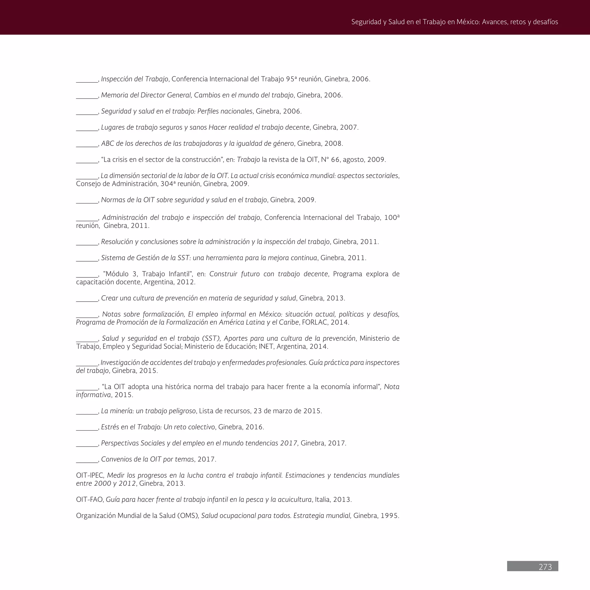 273
Seguridad y Salud en el Trabajo en México: Avances, retos y desafíos
_____, Inspección del Trabajo, Conferencia Internacional del Trabajo 95ª reunión, Ginebra, 2006.
_____, Memoria del Director General, Cambios en el mundo del trabajo, Ginebra, 2006.
_____, Seguridad y salud en el trabajo: Perfiles nacionales, Ginebra, 2006.
_____, Lugares de trabajo seguros y sanos Hacer realidad el trabajo decente, Ginebra, 2007.
_____, ABC de los derechos de las trabajadoras y la igualdad de género, Ginebra, 2008.
_____, “La crisis en el sector de la construcción”, en: Trabajo la revista de la OIT, N° 66, agosto, 2009.
_____, La dimensión sectorial de la labor de la OIT. La actual crisis económica mundial: aspectos sectoriales,
Consejo de Administración, 304ª reunión, Ginebra, 2009.
_____, Normas de la OIT sobre seguridad y salud en el trabajo, Ginebra, 2009.
_____, Administración del trabajo e inspección del trabajo, Conferencia Internacional del Trabajo, 100a
reunión, Ginebra, 2011.
_____, Resolución y conclusiones sobre la administración y la inspección del trabajo, Ginebra, 2011.
_____, Sistema de Gestión de la SST: una herramienta para la mejora continua, Ginebra, 2011.
_____, "Módulo 3, Trabajo Infantil", en: Construir futuro con trabajo decente, Programa explora de
capacitación docente, Argentina, 2012.
_____, Crear una cultura de prevención en materia de seguridad y salud, Ginebra, 2013.
_____, Notas sobre formalización, El empleo informal en México: situación actual, políticas y desafíos,
Programa de Promoción de la Formalización en América Latina y el Caribe, FORLAC, 2014.
_____, Salud y seguridad en el trabajo (SST), Aportes para una cultura de la prevención, Ministerio de
Trabajo, Empleo y Seguridad Social; Ministerio de Educación; INET, Argentina, 2014.
_____, Investigación de accidentes del trabajo y enfermedades profesionales. Guía práctica para inspectores
del trabajo, Ginebra, 2015.
_____, “La OIT adopta una histórica norma del trabajo para hacer frente a la economía informal”, Nota
informativa, 2015.
_____, La minería: un trabajo peligroso, Lista de recursos, 23 de marzo de 2015.
_____, Estrés en el Trabajo: Un reto colectivo, Ginebra, 2016.
_____, Perspectivas Sociales y del empleo en el mundo tendencias 2017, Ginebra, 2017.
_____, Convenios de la OIT por temas, 2017.
OIT-IPEC, Medir los progresos en la lucha contra el trabajo infantil. Estimaciones y tendencias mundiales
entre 2000 y 2012, Ginebra, 2013.
OIT-FAO, Guía para hacer frente al trabajo infantil en la pesca y la acuicultura, Italia, 2013.
Organización Mundial de la Salud (OMS), Salud ocupacional para todos. Estrategia mundial, Ginebra, 1995.
 