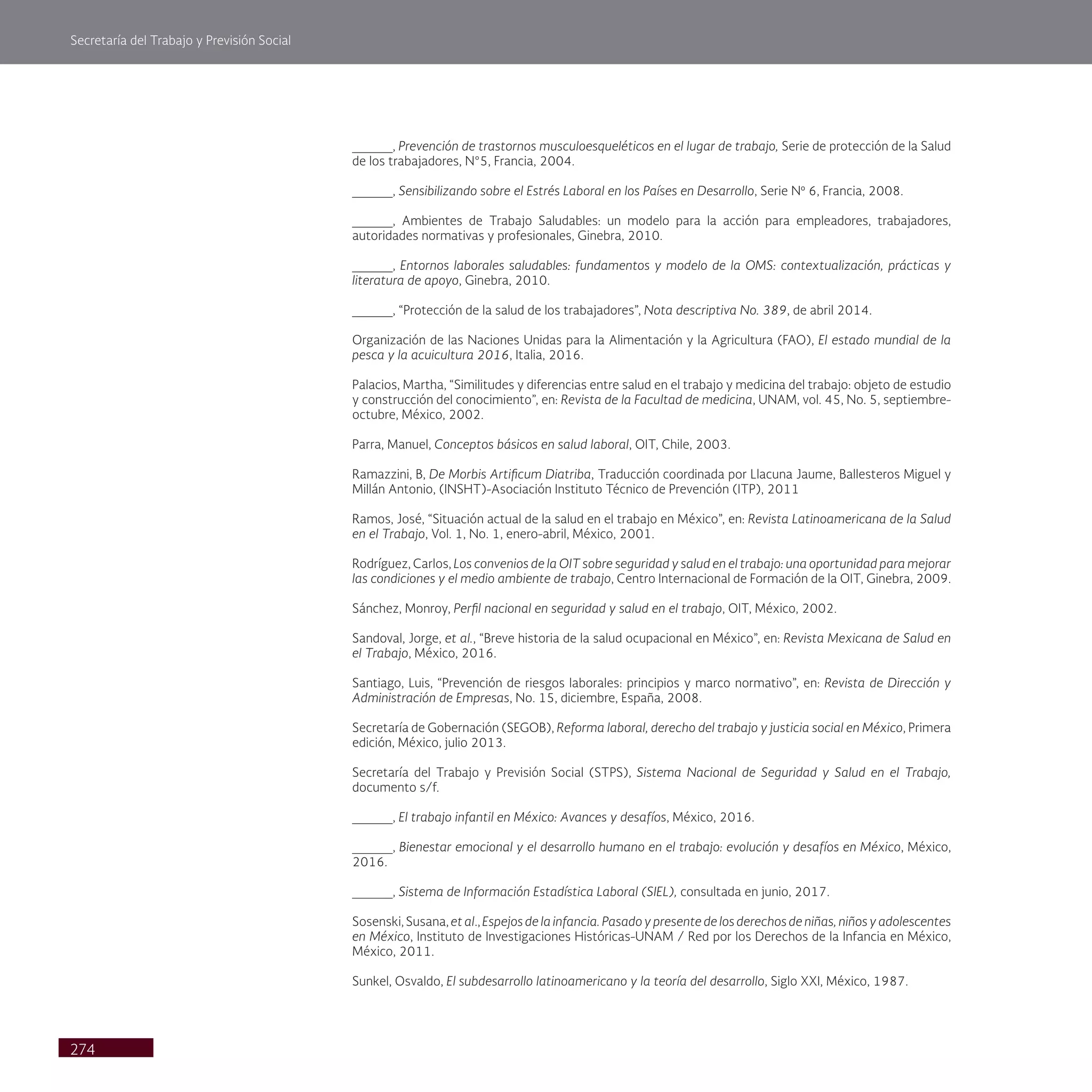 Secretaría del Trabajo y Previsión Social
274
_____, Prevención de trastornos musculoesqueléticos en el lugar de trabajo, Serie de protección de la Salud
de los trabajadores, N°5, Francia, 2004.
_____, Sensibilizando sobre el Estrés Laboral en los Países en Desarrollo, Serie Nº 6, Francia, 2008.
_____, Ambientes de Trabajo Saludables: un modelo para la acción para empleadores, trabajadores,
autoridades normativas y profesionales, Ginebra, 2010.
_____, Entornos laborales saludables: fundamentos y modelo de la OMS: contextualización, prácticas y
literatura de apoyo, Ginebra, 2010.
_____, “Protección de la salud de los trabajadores”, Nota descriptiva No. 389, de abril 2014.
Organización de las Naciones Unidas para la Alimentación y la Agricultura (FAO), El estado mundial de la
pesca y la acuicultura 2016, Italia, 2016.
Palacios, Martha, “Similitudes y diferencias entre salud en el trabajo y medicina del trabajo: objeto de estudio
y construcción del conocimiento”, en: Revista de la Facultad de medicina, UNAM, vol. 45, No. 5, septiembre-
octubre, México, 2002.
Parra, Manuel, Conceptos básicos en salud laboral, OIT, Chile, 2003.
Ramazzini, B, De Morbis Artificum Diatriba, Traducción coordinada por Llacuna Jaume, Ballesteros Miguel y
Millán Antonio, (INSHT)-Asociación Instituto Técnico de Prevención (ITP), 2011
Ramos, José, “Situación actual de la salud en el trabajo en México”, en: Revista Latinoamericana de la Salud
en el Trabajo, Vol. 1, No. 1, enero-abril, México, 2001.
Rodríguez, Carlos, Los convenios de la OIT sobre seguridad y salud en el trabajo: una oportunidad para mejorar
las condiciones y el medio ambiente de trabajo, Centro Internacional de Formación de la OIT, Ginebra, 2009.
Sánchez, Monroy, Perfil nacional en seguridad y salud en el trabajo, OIT, México, 2002.
Sandoval, Jorge, et al., “Breve historia de la salud ocupacional en México”, en: Revista Mexicana de Salud en
el Trabajo, México, 2016.
Santiago, Luis, “Prevención de riesgos laborales: principios y marco normativo”, en: Revista de Dirección y
Administración de Empresas, No. 15, diciembre, España, 2008.
Secretaría de Gobernación (SEGOB), Reforma laboral, derecho del trabajo y justicia social en México, Primera
edición, México, julio 2013.
Secretaría del Trabajo y Previsión Social (STPS), Sistema Nacional de Seguridad y Salud en el Trabajo,
documento s/f.
_____, El trabajo infantil en México: Avances y desafíos, México, 2016.
_____, Bienestar emocional y el desarrollo humano en el trabajo: evolución y desafíos en México, México,
2016.
_____, Sistema de Información Estadística Laboral (SIEL), consultada en junio, 2017.
Sosenski, Susana, et al., Espejos de la infancia. Pasado y presente de los derechos de niñas, niños y adolescentes
en México, Instituto de Investigaciones Históricas-UNAM / Red por los Derechos de la Infancia en México,
México, 2011.
Sunkel, Osvaldo, El subdesarrollo latinoamericano y la teoría del desarrollo, Siglo XXI, México, 1987.
 