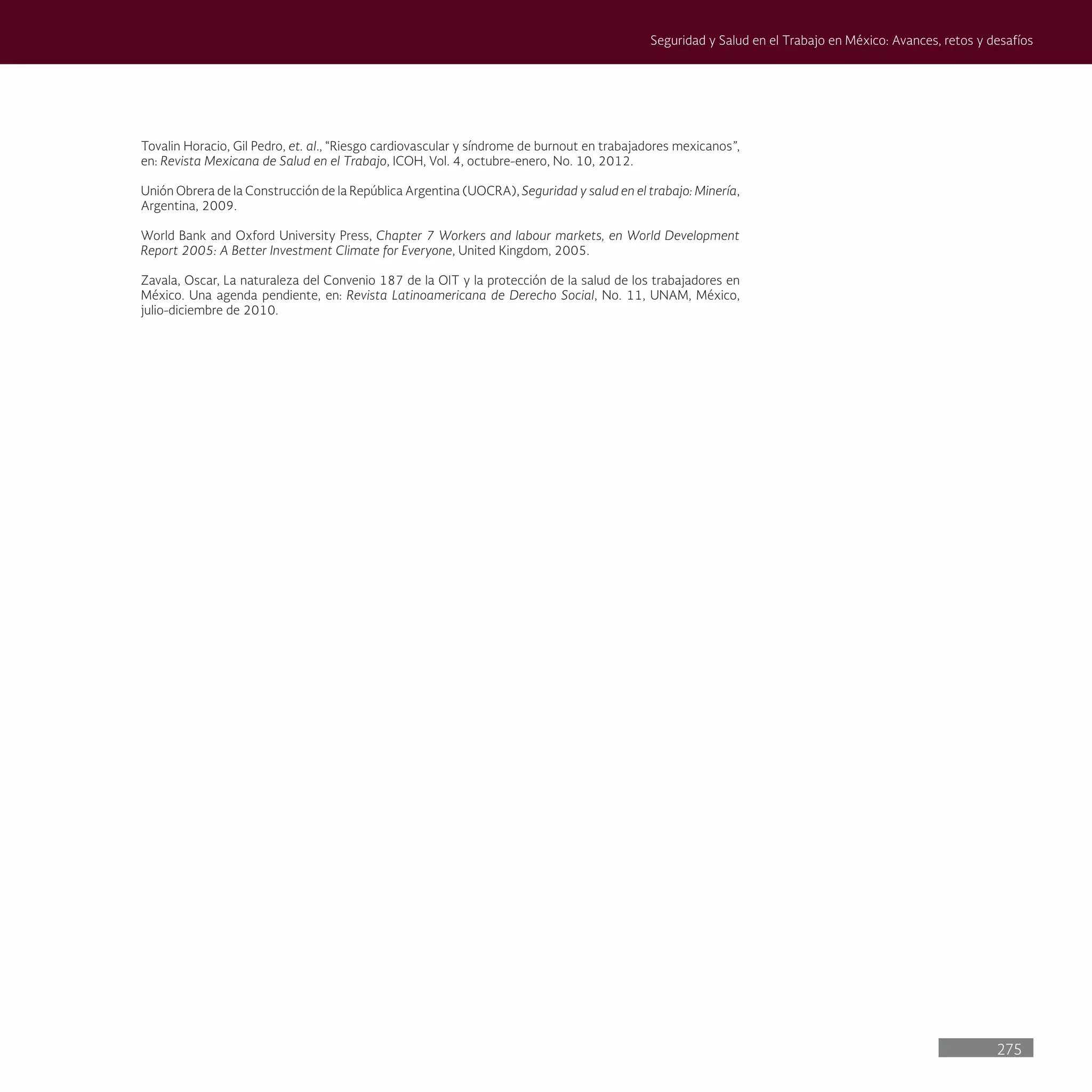 275
Seguridad y Salud en el Trabajo en México: Avances, retos y desafíos
Tovalin Horacio, Gil Pedro, et. al., “Riesgo cardiovascular y síndrome de burnout en trabajadores mexicanos”,
en: Revista Mexicana de Salud en el Trabajo, ICOH, Vol. 4, octubre-enero, No. 10, 2012.
Unión Obrera de la Construcción de la República Argentina (UOCRA), Seguridad y salud en el trabajo: Minería,
Argentina, 2009.
World Bank and Oxford University Press, Chapter 7 Workers and labour markets, en World Development
Report 2005: A Better Investment Climate for Everyone, United Kingdom, 2005.
Zavala, Oscar, La naturaleza del Convenio 187 de la OIT y la protección de la salud de los trabajadores en
México. Una agenda pendiente, en: Revista Latinoamericana de Derecho Social, No. 11, UNAM, México,
julio-diciembre de 2010.
 