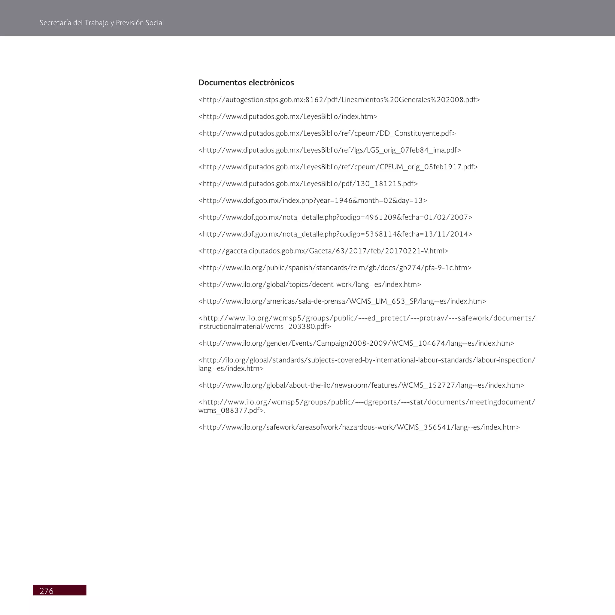 Secretaría del Trabajo y Previsión Social
276
Documentos electrónicos
<http://autogestion.stps.gob.mx:8162/pdf/Lineamientos%20Generales%202008.pdf>
<http://www.diputados.gob.mx/LeyesBiblio/index.htm>
<http://www.diputados.gob.mx/LeyesBiblio/ref/cpeum/DD_Constituyente.pdf>
<http://www.diputados.gob.mx/LeyesBiblio/ref/lgs/LGS_orig_07feb84_ima.pdf>
<http://www.diputados.gob.mx/LeyesBiblio/ref/cpeum/CPEUM_orig_05feb1917.pdf>
<http://www.diputados.gob.mx/LeyesBiblio/pdf/130_181215.pdf>
<http://www.dof.gob.mx/index.php?year=1946&month=02&day=13>
<http://www.dof.gob.mx/nota_detalle.php?codigo=4961209&fecha=01/02/2007>
<http://www.dof.gob.mx/nota_detalle.php?codigo=5368114&fecha=13/11/2014>
<http://gaceta.diputados.gob.mx/Gaceta/63/2017/feb/20170221-V.html>
<http://www.ilo.org/public/spanish/standards/relm/gb/docs/gb274/pfa-9-1c.htm>
<http://www.ilo.org/global/topics/decent-work/lang--es/index.htm>
<http://www.ilo.org/americas/sala-de-prensa/WCMS_LIM_653_SP/lang--es/index.htm>
<http://www.ilo.org/wcmsp5/groups/public/---ed_protect/---protrav/---safework/documents/
instructionalmaterial/wcms_203380.pdf>
<http://www.ilo.org/gender/Events/Campaign2008-2009/WCMS_104674/lang--es/index.htm>
<http://ilo.org/global/standards/subjects-covered-by-international-labour-standards/labour-inspection/
lang--es/index.htm>
<http://www.ilo.org/global/about-the-ilo/newsroom/features/WCMS_152727/lang--es/index.htm>
<http://www.ilo.org/wcmsp5/groups/public/---dgreports/---stat/documents/meetingdocument/
wcms_088377.pdf>.
<http://www.ilo.org/safework/areasofwork/hazardous-work/WCMS_356541/lang--es/index.htm>
 