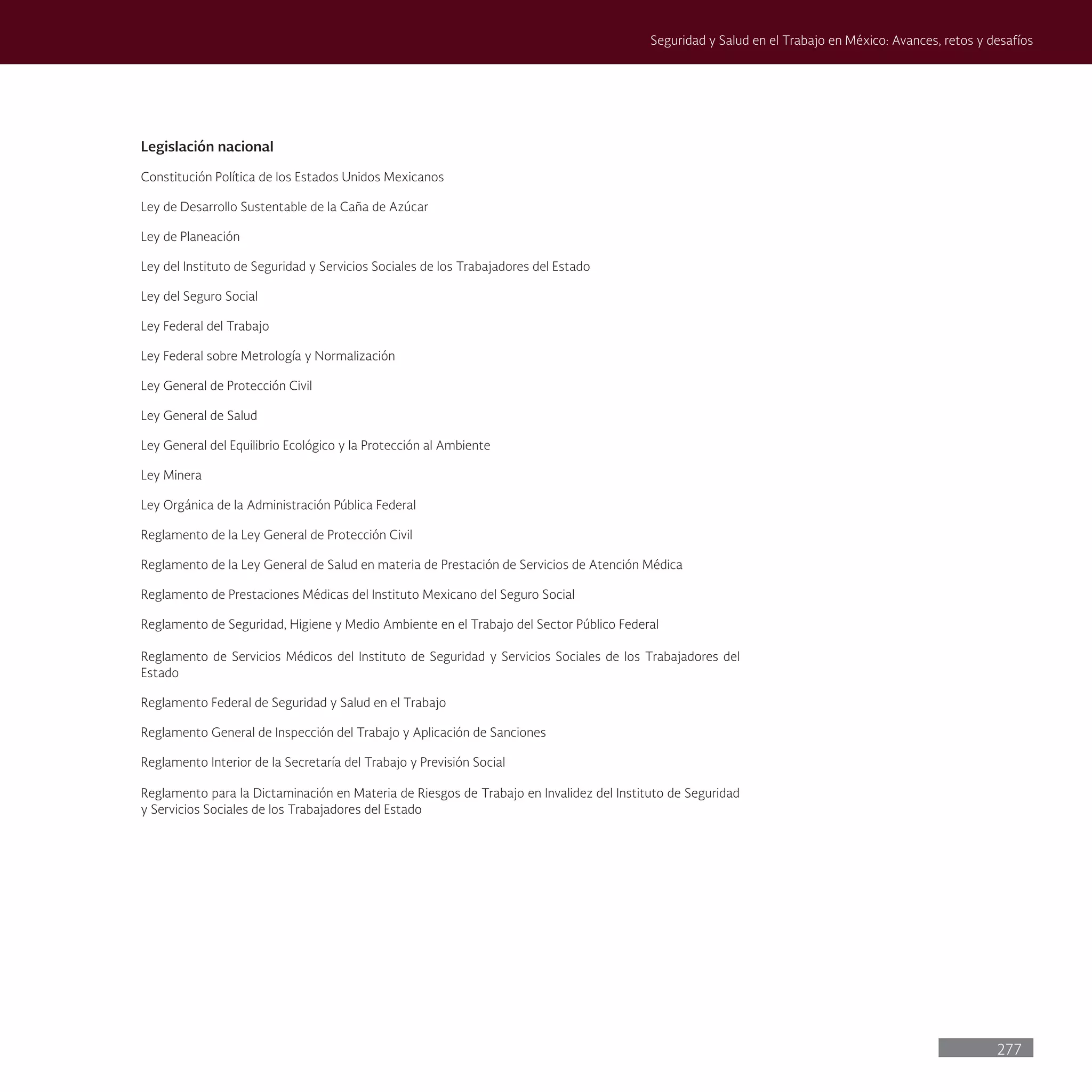 277
Seguridad y Salud en el Trabajo en México: Avances, retos y desafíos
Legislación nacional
Constitución Política de los Estados Unidos Mexicanos
Ley de Desarrollo Sustentable de la Caña de Azúcar
Ley de Planeación
Ley del Instituto de Seguridad y Servicios Sociales de los Trabajadores del Estado
Ley del Seguro Social
Ley Federal del Trabajo
Ley Federal sobre Metrología y Normalización
Ley General de Protección Civil
Ley General de Salud
Ley General del Equilibrio Ecológico y la Protección al Ambiente
Ley Minera
Ley Orgánica de la Administración Pública Federal
Reglamento de la Ley General de Protección Civil
Reglamento de la Ley General de Salud en materia de Prestación de Servicios de Atención Médica
Reglamento de Prestaciones Médicas del Instituto Mexicano del Seguro Social
Reglamento de Seguridad, Higiene y Medio Ambiente en el Trabajo del Sector Público Federal
Reglamento de Servicios Médicos del Instituto de Seguridad y Servicios Sociales de los Trabajadores del
Estado
Reglamento Federal de Seguridad y Salud en el Trabajo
Reglamento General de Inspección del Trabajo y Aplicación de Sanciones
Reglamento Interior de la Secretaría del Trabajo y Previsión Social
Reglamento para la Dictaminación en Materia de Riesgos de Trabajo en Invalidez del Instituto de Seguridad
y Servicios Sociales de los Trabajadores del Estado
 