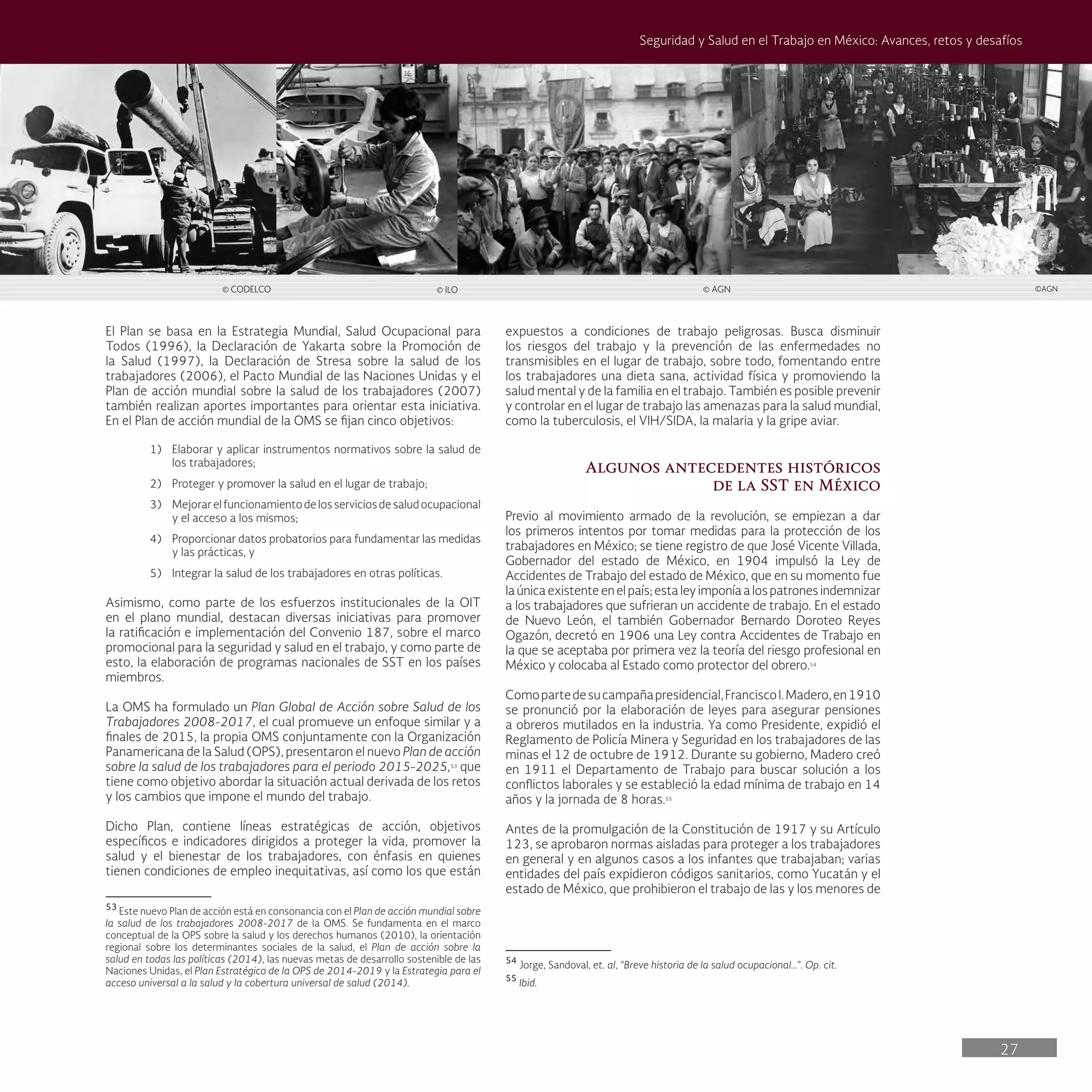 27
Seguridad y Salud en el Trabajo en México: Avances, retos y desafíos
expuestos a condiciones de trabajo peligrosas. Busca disminuir
los riesgos del trabajo y la prevención de las enfermedades no
transmisibles en el lugar de trabajo, sobre todo, fomentando entre
los trabajadores una dieta sana, actividad física y promoviendo la
salud mental y de la familia en el trabajo. También es posible prevenir
y controlar en el lugar de trabajo las amenazas para la salud mundial,
como la tuberculosis, el VIH/SIDA, la malaria y la gripe aviar.
Algunos antecedentes históricos
de la SST en México
Previo al movimiento armado de la revolución, se empiezan a dar
los primeros intentos por tomar medidas para la protección de los
trabajadores en México; se tiene registro de que José Vicente Villada,
Gobernador del estado de México, en 1904 impulsó la Ley de
Accidentes de Trabajo del estado de México, que en su momento fue
la única existente en el país; esta ley imponía a los patrones indemnizar
a los trabajadores que sufrieran un accidente de trabajo. En el estado
de Nuevo León, el también Gobernador Bernardo Doroteo Reyes
Ogazón, decretó en 1906 una Ley contra Accidentes de Trabajo en
la que se aceptaba por primera vez la teoría del riesgo profesional en
México y colocaba al Estado como protector del obrero.54
Comopartedesucampañapresidencial,FranciscoI.Madero,en1910
se pronunció por la elaboración de leyes para asegurar pensiones
a obreros mutilados en la industria. Ya como Presidente, expidió el
Reglamento de Policía Minera y Seguridad en los trabajadores de las
minas el 12 de octubre de 1912. Durante su gobierno, Madero creó
en 1911 el Departamento de Trabajo para buscar solución a los
conflictos laborales y se estableció la edad mínima de trabajo en 14
años y la jornada de 8 horas.55
Antes de la promulgación de la Constitución de 1917 y su Artículo
123, se aprobaron normas aisladas para proteger a los trabajadores
en general y en algunos casos a los infantes que trabajaban; varias
entidades del país expidieron códigos sanitarios, como Yucatán y el
estado de México, que prohibieron el trabajo de las y los menores de
54
Jorge, Sandoval, et. al, “Breve historia de la salud ocupacional…”. Op. cit.
55
Ibid.
El Plan se basa en la Estrategia Mundial, Salud Ocupacional para
Todos (1996), la Declaración de Yakarta sobre la Promoción de
la Salud (1997), la Declaración de Stresa sobre la salud de los
trabajadores (2006), el Pacto Mundial de las Naciones Unidas y el
Plan de acción mundial sobre la salud de los trabajadores (2007)
también realizan aportes importantes para orientar esta iniciativa.
En el Plan de acción mundial de la OMS se fijan cinco objetivos:
1) Elaborar y aplicar instrumentos normativos sobre la salud de
los trabajadores;
2) Proteger y promover la salud en el lugar de trabajo;
3) Mejorarelfuncionamientodelosserviciosdesaludocupacional
y el acceso a los mismos;
4) Proporcionar datos probatorios para fundamentar las medidas
y las prácticas, y
5) Integrar la salud de los trabajadores en otras políticas.
Asimismo, como parte de los esfuerzos institucionales de la OIT
en el plano mundial, destacan diversas iniciativas para promover
la ratificación e implementación del Convenio 187, sobre el marco
promocional para la seguridad y salud en el trabajo, y como parte de
esto, la elaboración de programas nacionales de SST en los países
miembros.
La OMS ha formulado un Plan Global de Acción sobre Salud de los
Trabajadores 2008-2017, el cual promueve un enfoque similar y a
finales de 2015, la propia OMS conjuntamente con la Organización
Panamericana de la Salud (OPS), presentaron el nuevo Plan de acción
sobre la salud de los trabajadores para el periodo 2015-2025,53
que
tiene como objetivo abordar la situación actual derivada de los retos
y los cambios que impone el mundo del trabajo.
Dicho Plan, contiene líneas estratégicas de acción, objetivos
específicos e indicadores dirigidos a proteger la vida, promover la
salud y el bienestar de los trabajadores, con énfasis en quienes
tienen condiciones de empleo inequitativas, así como los que están
53
Este nuevo Plan de acción está en consonancia con el Plan de acción mundial sobre
la salud de los trabajadores 2008-2017 de la OMS. Se fundamenta en el marco
conceptual de la OPS sobre la salud y los derechos humanos (2010), la orientación
regional sobre los determinantes sociales de la salud, el Plan de acción sobre la
salud en todas las políticas (2014), las nuevas metas de desarrollo sostenible de las
Naciones Unidas, el Plan Estratégico de la OPS de 2014-2019 y la Estrategia para el
acceso universal a la salud y la cobertura universal de salud (2014).
© CODELCO © ILO © AGN ©AGN
 