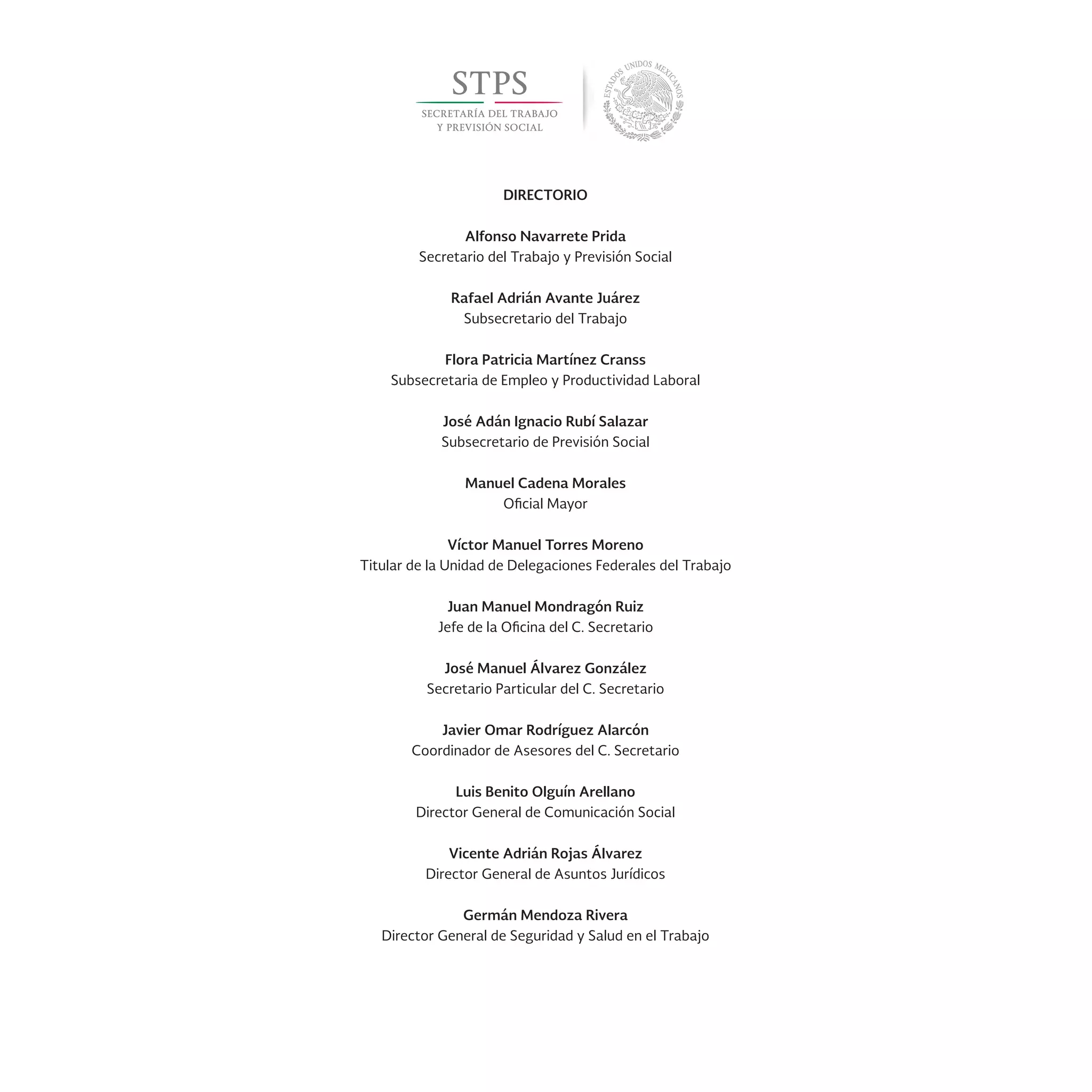 DIRECTORIO
Alfonso Navarrete Prida
Secretario del Trabajo y Previsión Social
Rafael Adrián Avante Juárez
Subsecretario del Trabajo
Flora Patricia Martínez Cranss
Subsecretaria de Empleo y Productividad Laboral
José Adán Ignacio Rubí Salazar
Subsecretario de Previsión Social
Manuel Cadena Morales
Oficial Mayor
Víctor Manuel Torres Moreno
Titular de la Unidad de Delegaciones Federales del Trabajo
Juan Manuel Mondragón Ruiz
Jefe de la Oficina del C. Secretario
José Manuel Álvarez González
Secretario Particular del C. Secretario
Javier Omar Rodríguez Alarcón
Coordinador de Asesores del C. Secretario
Luis Benito Olguín Arellano
Director General de Comunicación Social
Vicente Adrián Rojas Álvarez
Director General de Asuntos Jurídicos
Germán Mendoza Rivera
Director General de Seguridad y Salud en el Trabajo
 