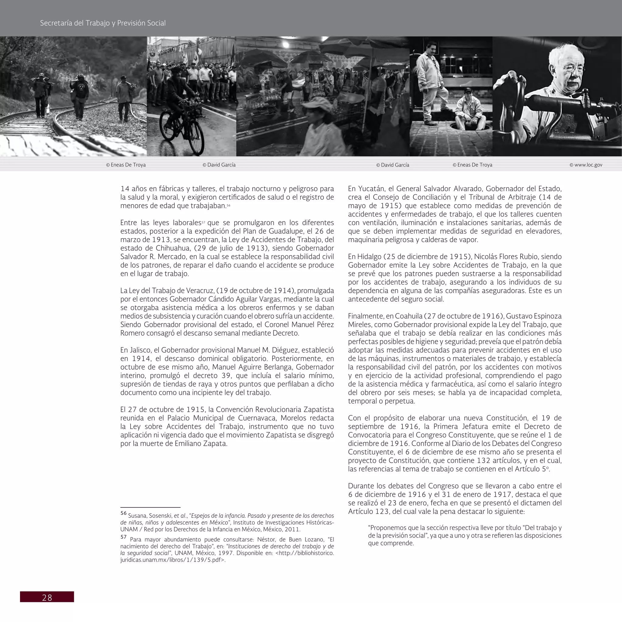 Secretaría del Trabajo y Previsión Social
28
En Yucatán, el General Salvador Alvarado, Gobernador del Estado,
crea el Consejo de Conciliación y el Tribunal de Arbitraje (14 de
mayo de 1915) que establece como medidas de prevención de
accidentes y enfermedades de trabajo, el que los talleres cuenten
con ventilación, iluminación e instalaciones sanitarias, además de
que se deben implementar medidas de seguridad en elevadores,
maquinaria peligrosa y calderas de vapor.
En Hidalgo (25 de diciembre de 1915), Nicolás Flores Rubio, siendo
Gobernador emite la Ley sobre Accidentes de Trabajo, en la que
se prevé que los patrones pueden sustraerse a la responsabilidad
por los accidentes de trabajo, asegurando a los individuos de su
dependencia en alguna de las compañías aseguradoras. Este es un
antecedente del seguro social.
Finalmente, en Coahuila (27 de octubre de 1916), Gustavo Espinoza
Mireles, como Gobernador provisional expide la Ley del Trabajo, que
señalaba que el trabajo se debía realizar en las condiciones más
perfectas posibles de higiene y seguridad; preveía que el patrón debía
adoptar las medidas adecuadas para prevenir accidentes en el uso
de las máquinas, instrumentos o materiales de trabajo, y establecía
la responsabilidad civil del patrón, por los accidentes con motivos
y en ejercicio de la actividad profesional, comprendiendo el pago
de la asistencia médica y farmacéutica, así como el salario íntegro
del obrero por seis meses; se habla ya de incapacidad completa,
temporal o perpetua.
Con el propósito de elaborar una nueva Constitución, el 19 de
septiembre de 1916, la Primera Jefatura emite el Decreto de
Convocatoria para el Congreso Constituyente, que se reúne el 1 de
diciembre de 1916. Conforme al Diario de los Debates del Congreso
Constituyente, el 6 de diciembre de ese mismo año se presenta el
proyecto de Constitución, que contiene 132 artículos, y en el cual,
las referencias al tema de trabajo se contienen en el Artículo 5o
.
Durante los debates del Congreso que se llevaron a cabo entre el
6 de diciembre de 1916 y el 31 de enero de 1917, destaca el que
se realizó el 23 de enero, fecha en que se presentó el dictamen del
Artículo 123, del cual vale la pena destacar lo siguiente:
“Proponemos que la sección respectiva lleve por título “Del trabajo y
de la previsión social”, ya que a uno y otra se refieren las disposiciones
que comprende.
14 años en fábricas y talleres, el trabajo nocturno y peligroso para
la salud y la moral, y exigieron certificados de salud o el registro de
menores de edad que trabajaban.56
Entre las leyes laborales57
que se promulgaron en los diferentes
estados, posterior a la expedición del Plan de Guadalupe, el 26 de
marzo de 1913, se encuentran, la Ley de Accidentes de Trabajo, del
estado de Chihuahua, (29 de julio de 1913), siendo Gobernador
Salvador R. Mercado, en la cual se establece la responsabilidad civil
de los patrones, de reparar el daño cuando el accidente se produce
en el lugar de trabajo.
La Ley del Trabajo de Veracruz, (19 de octubre de 1914), promulgada
por el entonces Gobernador Cándido Aguilar Vargas, mediante la cual
se otorgaba asistencia médica a los obreros enfermos y se daban
medios de subsistencia y curación cuando el obrero sufría un accidente.
Siendo Gobernador provisional del estado, el Coronel Manuel Pérez
Romero consagró el descanso semanal mediante Decreto.
En Jalisco, el Gobernador provisional Manuel M. Diéguez, estableció
en 1914, el descanso dominical obligatorio. Posteriormente, en
octubre de ese mismo año, Manuel Aguirre Berlanga, Gobernador
interino, promulgó el decreto 39, que incluía el salario mínimo,
supresión de tiendas de raya y otros puntos que perfilaban a dicho
documento como una incipiente ley del trabajo.
El 27 de octubre de 1915, la Convención Revolucionaria Zapatista
reunida en el Palacio Municipal de Cuernavaca, Morelos redacta
la Ley sobre Accidentes del Trabajo, instrumento que no tuvo
aplicación ni vigencia dado que el movimiento Zapatista se disgregó
por la muerte de Emiliano Zapata.
56
Susana, Sosenski, et al., “Espejos de la infancia. Pasado y presente de los derechos
de niñas, niños y adolescentes en México”, Instituto de Investigaciones Históricas-
UNAM / Red por los Derechos de la Infancia en México, México, 2011.
57
Para mayor abundamiento puede consultarse: Néstor, de Buen Lozano, “El
nacimiento del derecho del Trabajo”, en: “Instituciones de derecho del trabajo y de
la seguridad social”, UNAM, México, 1997. Disponible en: <http://bibliohistorico.
juridicas.unam.mx/libros/1/139/5.pdf>.
© Eneas De Troya © David García © David García © Eneas De Troya © www.loc.gov
 