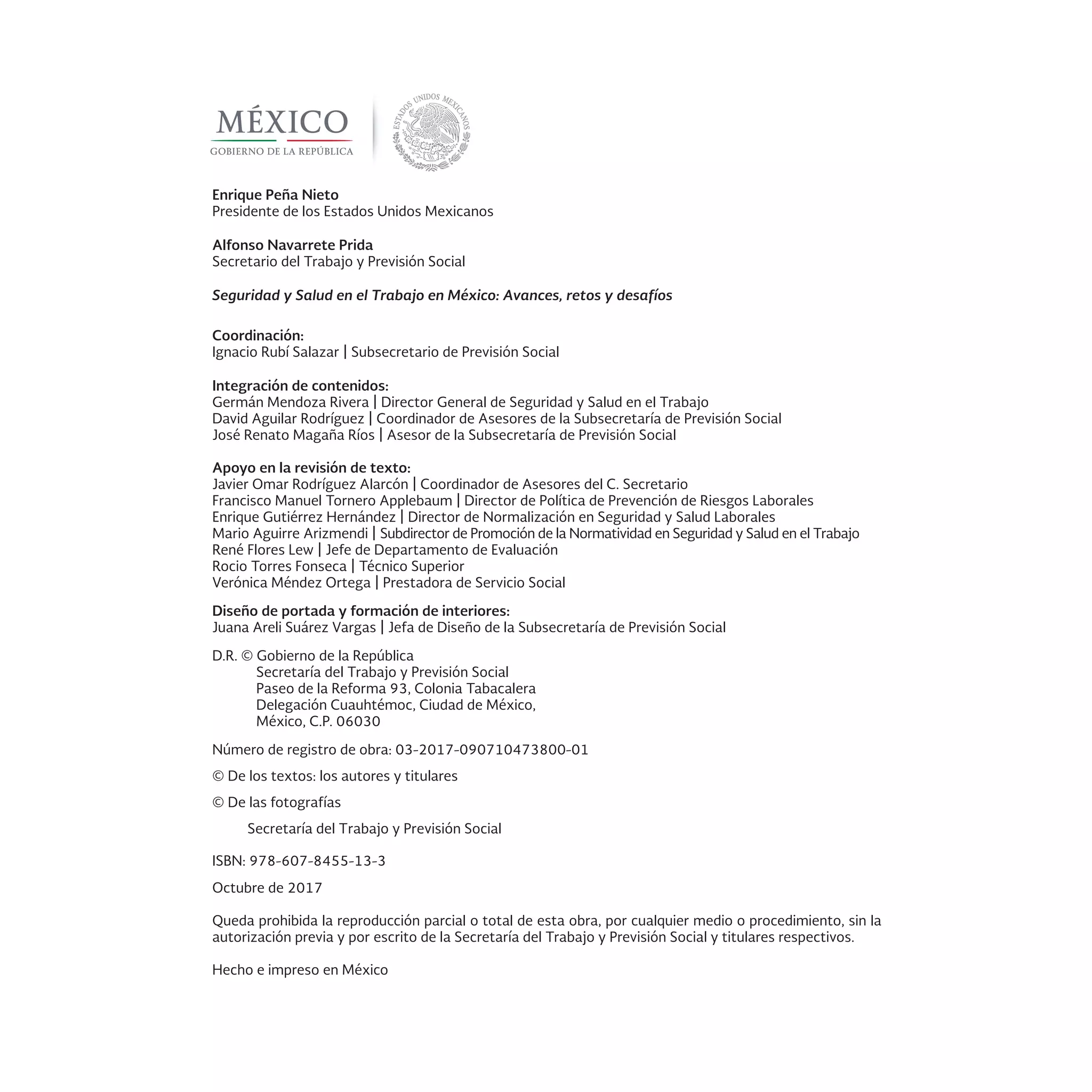Enrique Peña Nieto
Presidente de los Estados Unidos Mexicanos
Alfonso Navarrete Prida
Secretario del Trabajo y Previsión Social
Seguridad y Salud en el Trabajo en México: Avances, retos y desafíos
Coordinación:
Ignacio Rubí Salazar | Subsecretario de Previsión Social
Integración de contenidos:
Germán Mendoza Rivera | Director General de Seguridad y Salud en el Trabajo
David Aguilar Rodríguez | Coordinador de Asesores de la Subsecretaría de Previsión Social
José Renato Magaña Ríos | Asesor de la Subsecretaría de Previsión Social
Apoyo en la revisión de texto:
Javier Omar Rodríguez Alarcón | Coordinador de Asesores del C. Secretario
Francisco Manuel Tornero Applebaum | Director de Política de Prevención de Riesgos Laborales
Enrique Gutiérrez Hernández | Director de Normalización en Seguridad y Salud Laborales
Mario Aguirre Arizmendi | Subdirector de Promoción de la Normatividad en Seguridad y Salud en el Trabajo
René Flores Lew | Jefe de Departamento de Evaluación
Rocio Torres Fonseca | Técnico Superior
Verónica Méndez Ortega | Prestadora de Servicio Social
Diseño de portada y formación de interiores:
Juana Areli Suárez Vargas | Jefa de Diseño de la Subsecretaría de Previsión Social
D.R. © Gobierno de la República
Secretaría del Trabajo y Previsión Social
Paseo de la Reforma 93, Colonia Tabacalera
Delegación Cuauhtémoc, Ciudad de México,
México, C.P. 06030
Número de registro de obra: 03-2017-090710473800-01
© De los textos: los autores y titulares
© De las fotografías
Secretaría del Trabajo y Previsión Social
ISBN: 978-607-8455-13-3
Octubre de 2017
Queda prohibida la reproducción parcial o total de esta obra, por cualquier medio o procedimiento, sin la
autorización previa y por escrito de la Secretaría del Trabajo y Previsión Social y titulares respectivos.
Hecho e impreso en México
 