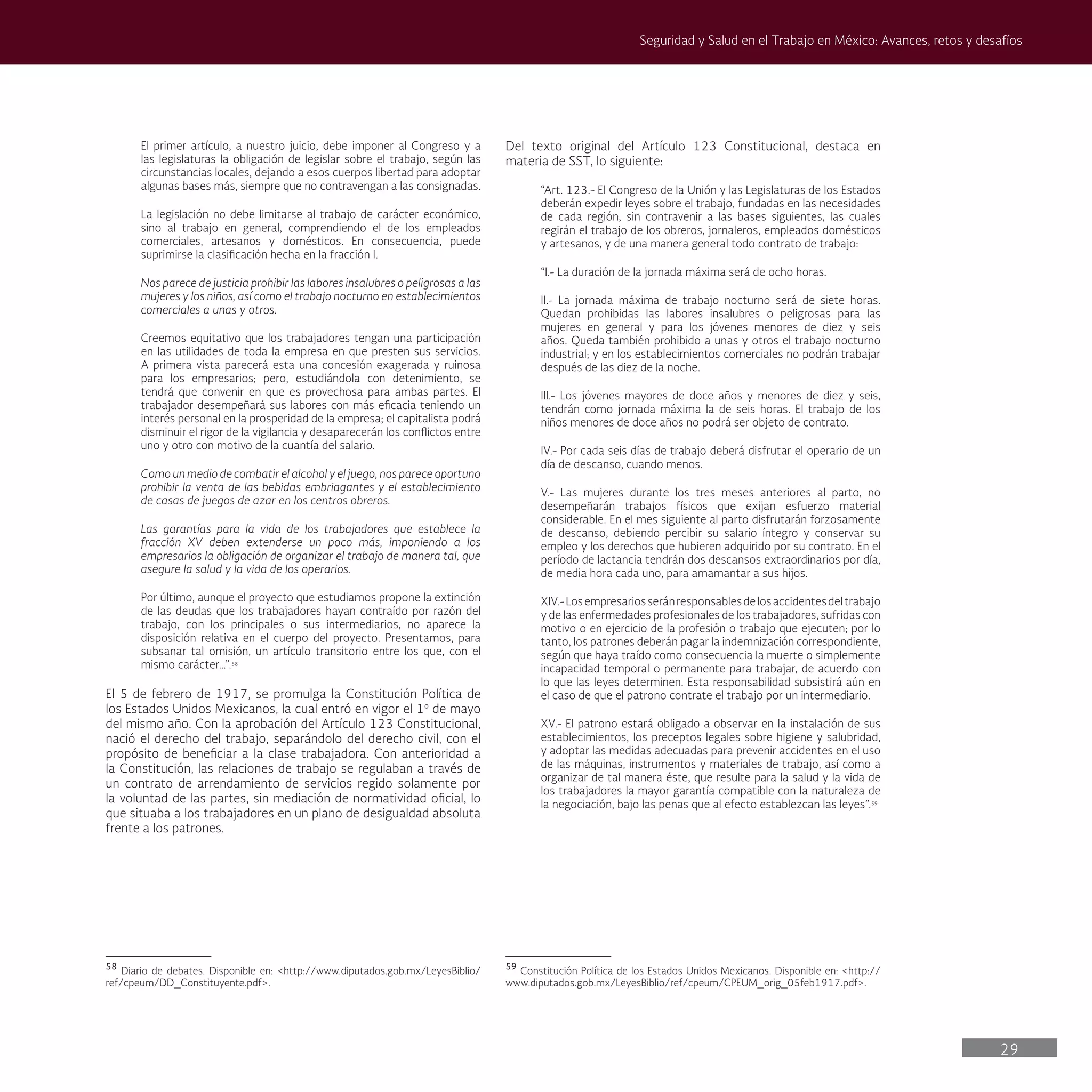 29
Seguridad y Salud en el Trabajo en México: Avances, retos y desafíos
Del texto original del Artículo 123 Constitucional, destaca en
materia de SST, lo siguiente:
“Art. 123.- El Congreso de la Unión y las Legislaturas de los Estados
deberán expedir leyes sobre el trabajo, fundadas en las necesidades
de cada región, sin contravenir a las bases siguientes, las cuales
regirán el trabajo de los obreros, jornaleros, empleados domésticos
y artesanos, y de una manera general todo contrato de trabajo:
“I.- La duración de la jornada máxima será de ocho horas.
II.- La jornada máxima de trabajo nocturno será de siete horas.
Quedan prohibidas las labores insalubres o peligrosas para las
mujeres en general y para los jóvenes menores de diez y seis
años. Queda también prohibido a unas y otros el trabajo nocturno
industrial; y en los establecimientos comerciales no podrán trabajar
después de las diez de la noche.
III.- Los jóvenes mayores de doce años y menores de diez y seis,
tendrán como jornada máxima la de seis horas. El trabajo de los
niños menores de doce años no podrá ser objeto de contrato.
IV.- Por cada seis días de trabajo deberá disfrutar el operario de un
día de descanso, cuando menos.
V.- Las mujeres durante los tres meses anteriores al parto, no
desempeñarán trabajos físicos que exijan esfuerzo material
considerable. En el mes siguiente al parto disfrutarán forzosamente
de descanso, debiendo percibir su salario íntegro y conservar su
empleo y los derechos que hubieren adquirido por su contrato. En el
período de lactancia tendrán dos descansos extraordinarios por día,
de media hora cada uno, para amamantar a sus hijos.
XIV.-Losempresariosseránresponsablesdelosaccidentesdeltrabajo
y de las enfermedades profesionales de los trabajadores, sufridas con
motivo o en ejercicio de la profesión o trabajo que ejecuten; por lo
tanto, los patrones deberán pagar la indemnización correspondiente,
según que haya traído como consecuencia la muerte o simplemente
incapacidad temporal o permanente para trabajar, de acuerdo con
lo que las leyes determinen. Esta responsabilidad subsistirá aún en
el caso de que el patrono contrate el trabajo por un intermediario.
XV.- El patrono estará obligado a observar en la instalación de sus
establecimientos, los preceptos legales sobre higiene y salubridad,
y adoptar las medidas adecuadas para prevenir accidentes en el uso
de las máquinas, instrumentos y materiales de trabajo, así como a
organizar de tal manera éste, que resulte para la salud y la vida de
los trabajadores la mayor garantía compatible con la naturaleza de
la negociación, bajo las penas que al efecto establezcan las leyes”.59
59
Constitución Política de los Estados Unidos Mexicanos. Disponible en: <http://
www.diputados.gob.mx/LeyesBiblio/ref/cpeum/CPEUM_orig_05feb1917.pdf>.
El primer artículo, a nuestro juicio, debe imponer al Congreso y a
las legislaturas la obligación de legislar sobre el trabajo, según las
circunstancias locales, dejando a esos cuerpos libertad para adoptar
algunas bases más, siempre que no contravengan a las consignadas.
La legislación no debe limitarse al trabajo de carácter económico,
sino al trabajo en general, comprendiendo el de los empleados
comerciales, artesanos y domésticos. En consecuencia, puede
suprimirse la clasificación hecha en la fracción I.
Nos parece de justicia prohibir las labores insalubres o peligrosas a las
mujeres y los niños, así como el trabajo nocturno en establecimientos
comerciales a unas y otros.
Creemos equitativo que los trabajadores tengan una participación
en las utilidades de toda la empresa en que presten sus servicios.
A primera vista parecerá esta una concesión exagerada y ruinosa
para los empresarios; pero, estudiándola con detenimiento, se
tendrá que convenir en que es provechosa para ambas partes. El
trabajador desempeñará sus labores con más eficacia teniendo un
interés personal en la prosperidad de la empresa; el capitalista podrá
disminuir el rigor de la vigilancia y desaparecerán los conflictos entre
uno y otro con motivo de la cuantía del salario.
Como un medio de combatir el alcohol y el juego, nos parece oportuno
prohibir la venta de las bebidas embriagantes y el establecimiento
de casas de juegos de azar en los centros obreros.
Las garantías para la vida de los trabajadores que establece la
fracción XV deben extenderse un poco más, imponiendo a los
empresarios la obligación de organizar el trabajo de manera tal, que
asegure la salud y la vida de los operarios.
Por último, aunque el proyecto que estudiamos propone la extinción
de las deudas que los trabajadores hayan contraído por razón del
trabajo, con los principales o sus intermediarios, no aparece la
disposición relativa en el cuerpo del proyecto. Presentamos, para
subsanar tal omisión, un artículo transitorio entre los que, con el
mismo carácter…”.58
El 5 de febrero de 1917, se promulga la Constitución Política de
los Estados Unidos Mexicanos, la cual entró en vigor el 1º de mayo
del mismo año. Con la aprobación del Artículo 123 Constitucional,
nació el derecho del trabajo, separándolo del derecho civil, con el
propósito de beneficiar a la clase trabajadora. Con anterioridad a
la Constitución, las relaciones de trabajo se regulaban a través de
un contrato de arrendamiento de servicios regido solamente por
la voluntad de las partes, sin mediación de normatividad oficial, lo
que situaba a los trabajadores en un plano de desigualdad absoluta
frente a los patrones.
58
Diario de debates. Disponible en: <http://www.diputados.gob.mx/LeyesBiblio/
ref/cpeum/DD_Constituyente.pdf>.
 