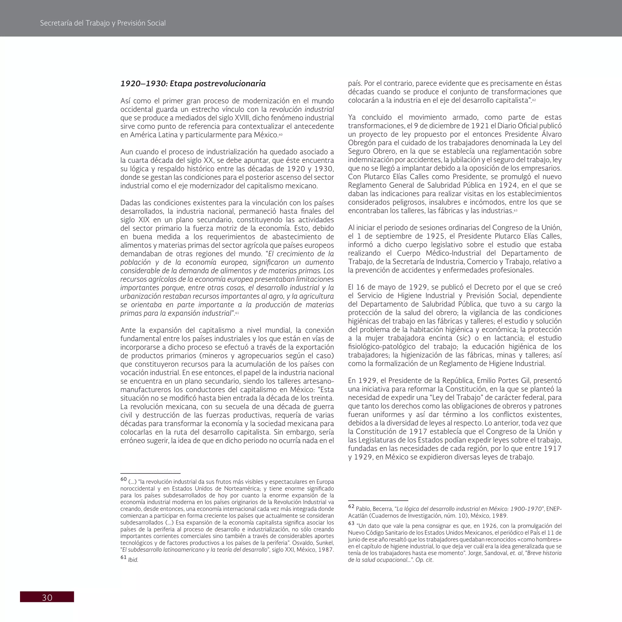 Secretaría del Trabajo y Previsión Social
30
país. Por el contrario, parece evidente que es precisamente en éstas
décadas cuando se produce el conjunto de transformaciones que
colocarán a la industria en el eje del desarrollo capitalista”.62
Ya concluido el movimiento armado, como parte de estas
transformaciones, el 9 de diciembre de 1921 el Diario Oficial publicó
un proyecto de ley propuesto por el entonces Presidente Álvaro
Obregón para el cuidado de los trabajadores denominada la Ley del
Seguro Obrero, en la que se establecía una reglamentación sobre
indemnización por accidentes, la jubilación y el seguro del trabajo, ley
que no se llegó a implantar debido a la oposición de los empresarios.
Con Plutarco Elías Calles como Presidente, se promulgó el nuevo
Reglamento General de Salubridad Pública en 1924, en el que se
daban las indicaciones para realizar visitas en los establecimientos
considerados peligrosos, insalubres e incómodos, entre los que se
encontraban los talleres, las fábricas y las industrias.63
Al iniciar el periodo de sesiones ordinarias del Congreso de la Unión,
el 1 de septiembre de 1925, el Presidente Plutarco Elías Calles,
informó a dicho cuerpo legislativo sobre el estudio que estaba
realizando el Cuerpo Médico-Industrial del Departamento de
Trabajo, de la Secretaría de Industria, Comercio y Trabajo, relativo a
la prevención de accidentes y enfermedades profesionales.
El 16 de mayo de 1929, se publicó el Decreto por el que se creó
el Servicio de Higiene Industrial y Previsión Social, dependiente
del Departamento de Salubridad Pública, que tuvo a su cargo la
protección de la salud del obrero; la vigilancia de las condiciones
higiénicas del trabajo en las fábricas y talleres; el estudio y solución
del problema de la habitación higiénica y económica; la protección
a la mujer trabajadora encinta (sic) o en lactancia; el estudio
fisiológico-patológico del trabajo; la educación higiénica de los
trabajadores; la higienización de las fábricas, minas y talleres; así
como la formalización de un Reglamento de Higiene Industrial.
En 1929, el Presidente de la República, Emilio Portes Gil, presentó
una iniciativa para reformar la Constitución, en la que se planteó la
necesidad de expedir una “Ley del Trabajo” de carácter federal, para
que tanto los derechos como las obligaciones de obreros y patrones
fueran uniformes y así dar término a los conflictos existentes,
debidos a la diversidad de leyes al respecto. Lo anterior, toda vez que
la Constitución de 1917 establecía que el Congreso de la Unión y
las Legislaturas de los Estados podían expedir leyes sobre el trabajo,
fundadas en las necesidades de cada región, por lo que entre 1917
y 1929, en México se expidieron diversas leyes de trabajo.
62
Pablo, Becerra, “La lógica del desarrollo industrial en México: 1900-1970”, ENEP-
Acatlán (Cuadernos de Investigación, núm. 10), México, 1989.
63
“Un dato que vale la pena consignar es que, en 1926, con la promulgación del
Nuevo Código Sanitario de los Estados Unidos Mexicanos, el periódico el País el 11 de
junio de ese año resaltó que los trabajadores quedaban reconocidos «como hombres»
en el capítulo de higiene industrial, lo que deja ver cuál era la idea generalizada que se
tenía de los trabajadores hasta ese momento”. Jorge, Sandoval, et. al, “Breve historia
de la salud ocupacional…”. Op. cit.
1920–1930: Etapa postrevolucionaria
Así como el primer gran proceso de modernización en el mundo
occidental guarda un estrecho vínculo con la revolución industrial
que se produce a mediados del siglo XVIII, dicho fenómeno industrial
sirve como punto de referencia para contextualizar el antecedente
en América Latina y particularmente para México.60
Aun cuando el proceso de industrialización ha quedado asociado a
la cuarta década del siglo XX, se debe apuntar, que éste encuentra
su lógica y respaldo histórico entre las décadas de 1920 y 1930,
donde se gestan las condiciones para el posterior ascenso del sector
industrial como el eje modernizador del capitalismo mexicano.
Dadas las condiciones existentes para la vinculación con los países
desarrollados, la industria nacional, permaneció hasta finales del
siglo XIX en un plano secundario, constituyendo las actividades
del sector primario la fuerza motriz de la economía. Esto, debido
en buena medida a los requerimientos de abastecimiento de
alimentos y materias primas del sector agrícola que países europeos
demandaban de otras regiones del mundo. “El crecimiento de la
población y de la economía europea, significaron un aumento
considerable de la demanda de alimentos y de materias primas. Los
recursos agrícolas de la economía europea presentaban limitaciones
importantes porque, entre otras cosas, el desarrollo industrial y la
urbanización restaban recursos importantes al agro, y la agricultura
se orientaba en parte importante a la producción de materias
primas para la expansión industrial”.61
Ante la expansión del capitalismo a nivel mundial, la conexión
fundamental entre los países industriales y los que están en vías de
incorporarse a dicho proceso se efectuó a través de la exportación
de productos primarios (mineros y agropecuarios según el caso)
que constituyeron recursos para la acumulación de los países con
vocación industrial. En ese entonces, el papel de la industria nacional
se encuentra en un plano secundario, siendo los talleres artesano-
manufactureros los conductores del capitalismo en México: “Esta
situación no se modificó hasta bien entrada la década de los treinta.
La revolución mexicana, con su secuela de una década de guerra
civil y destrucción de las fuerzas productivas, requería de varias
décadas para transformar la economía y la sociedad mexicana para
colocarlas en la ruta del desarrollo capitalista. Sin embargo, sería
erróneo sugerir, la idea de que en dicho periodo no ocurría nada en el
60
(…) “la revolución industrial da sus frutos más visibles y espectaculares en Europa
noroccidental y en Estados Unidos de Norteamérica; y tiene enorme significado
para los países subdesarrollados de hoy por cuanto la enorme expansión de la
economía industrial moderna en los países originarios de la Revolución Industrial va
creando, desde entonces, una economía internacional cada vez más integrada donde
comienzan a participar en forma creciente los países que actualmente se consideran
subdesarrollados (…) Esa expansión de la economía capitalista significa asociar los
países de la periferia al proceso de desarrollo e industrialización, no sólo creando
importantes corrientes comerciales sino también a través de considerables aportes
tecnológicos y de factores productivos a los países de la periferia”. Osvaldo, Sunkel,
“El subdesarrollo latinoamericano y la teoría del desarrollo”, siglo XXI, México, 1987.
61
Ibid.
 