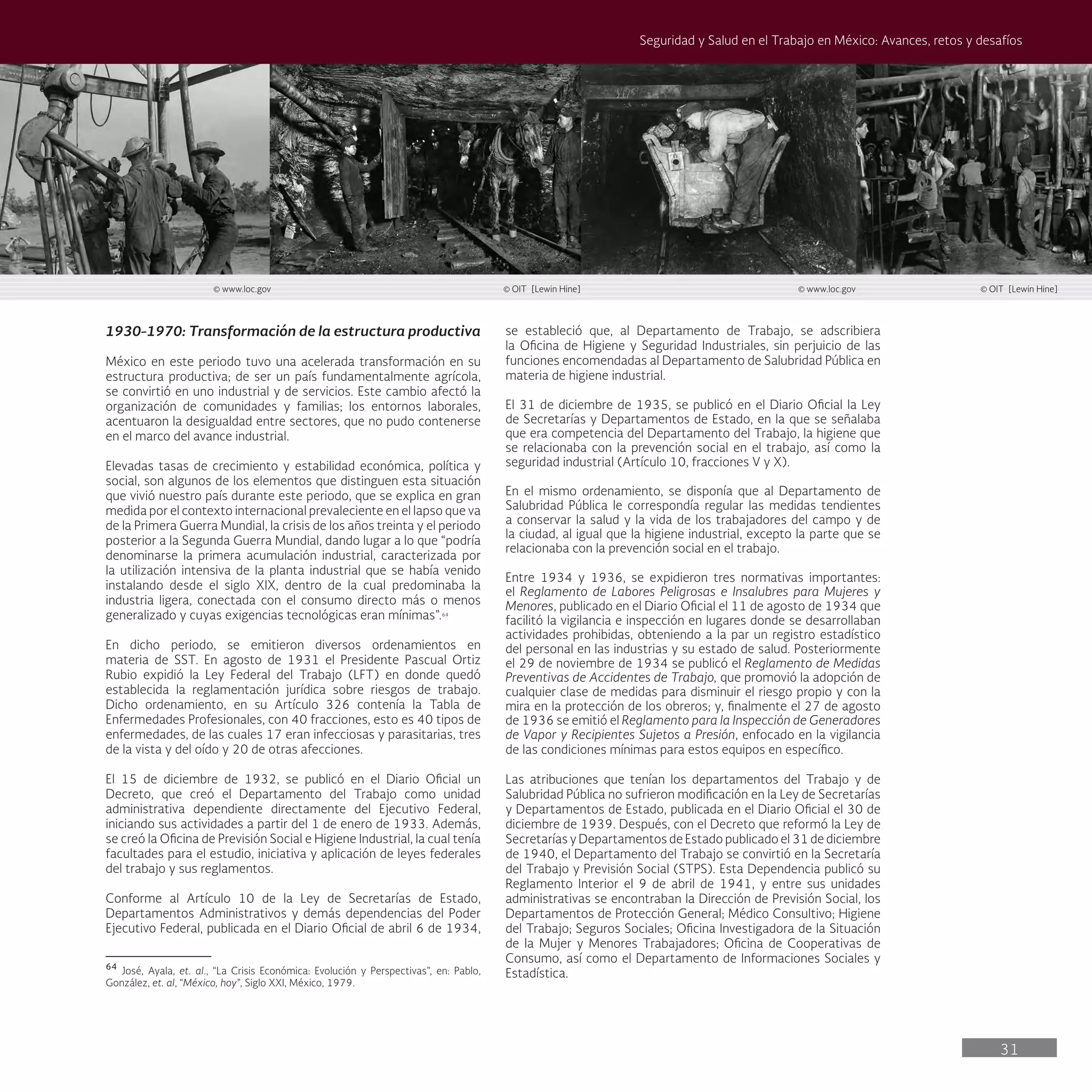31
Seguridad y Salud en el Trabajo en México: Avances, retos y desafíos
se estableció que, al Departamento de Trabajo, se adscribiera
la Oficina de Higiene y Seguridad Industriales, sin perjuicio de las
funciones encomendadas al Departamento de Salubridad Pública en
materia de higiene industrial.
El 31 de diciembre de 1935, se publicó en el Diario Oficial la Ley
de Secretarías y Departamentos de Estado, en la que se señalaba
que era competencia del Departamento del Trabajo, la higiene que
se relacionaba con la prevención social en el trabajo, así como la
seguridad industrial (Artículo 10, fracciones V y X).
En el mismo ordenamiento, se disponía que al Departamento de
Salubridad Pública le correspondía regular las medidas tendientes
a conservar la salud y la vida de los trabajadores del campo y de
la ciudad, al igual que la higiene industrial, excepto la parte que se
relacionaba con la prevención social en el trabajo.
Entre 1934 y 1936, se expidieron tres normativas importantes:
el Reglamento de Labores Peligrosas e Insalubres para Mujeres y
Menores, publicado en el Diario Oficial el 11 de agosto de 1934 que
facilitó la vigilancia e inspección en lugares donde se desarrollaban
actividades prohibidas, obteniendo a la par un registro estadístico
del personal en las industrias y su estado de salud. Posteriormente
el 29 de noviembre de 1934 se publicó el Reglamento de Medidas
Preventivas de Accidentes de Trabajo, que promovió la adopción de
cualquier clase de medidas para disminuir el riesgo propio y con la
mira en la protección de los obreros; y, finalmente el 27 de agosto
de 1936 se emitió el Reglamento para la Inspección de Generadores
de Vapor y Recipientes Sujetos a Presión, enfocado en la vigilancia
de las condiciones mínimas para estos equipos en específico.
Las atribuciones que tenían los departamentos del Trabajo y de
Salubridad Pública no sufrieron modificación en la Ley de Secretarías
y Departamentos de Estado, publicada en el Diario Oficial el 30 de
diciembre de 1939. Después, con el Decreto que reformó la Ley de
Secretarías y Departamentos de Estado publicado el 31 de diciembre
de 1940, el Departamento del Trabajo se convirtió en la Secretaría
del Trabajo y Previsión Social (STPS). Esta Dependencia publicó su
Reglamento Interior el 9 de abril de 1941, y entre sus unidades
administrativas se encontraban la Dirección de Previsión Social, los
Departamentos de Protección General; Médico Consultivo; Higiene
del Trabajo; Seguros Sociales; Oficina Investigadora de la Situación
de la Mujer y Menores Trabajadores; Oficina de Cooperativas de
Consumo, así como el Departamento de Informaciones Sociales y
Estadística.
1930-1970: Transformación de la estructura productiva
México en este periodo tuvo una acelerada transformación en su
estructura productiva; de ser un país fundamentalmente agrícola,
se convirtió en uno industrial y de servicios. Este cambio afectó la
organización de comunidades y familias; los entornos laborales,
acentuaron la desigualdad entre sectores, que no pudo contenerse
en el marco del avance industrial.
Elevadas tasas de crecimiento y estabilidad económica, política y
social, son algunos de los elementos que distinguen esta situación
que vivió nuestro país durante este periodo, que se explica en gran
medida por el contexto internacional prevaleciente en el lapso que va
de la Primera Guerra Mundial, la crisis de los años treinta y el periodo
posterior a la Segunda Guerra Mundial, dando lugar a lo que “podría
denominarse la primera acumulación industrial, caracterizada por
la utilización intensiva de la planta industrial que se había venido
instalando desde el siglo XIX, dentro de la cual predominaba la
industria ligera, conectada con el consumo directo más o menos
generalizado y cuyas exigencias tecnológicas eran mínimas”.64
En dicho periodo, se emitieron diversos ordenamientos en
materia de SST. En agosto de 1931 el Presidente Pascual Ortiz
Rubio expidió la Ley Federal del Trabajo (LFT) en donde quedó
establecida la reglamentación jurídica sobre riesgos de trabajo.
Dicho ordenamiento, en su Artículo 326 contenía la Tabla de
Enfermedades Profesionales, con 40 fracciones, esto es 40 tipos de
enfermedades, de las cuales 17 eran infecciosas y parasitarias, tres
de la vista y del oído y 20 de otras afecciones.
El 15 de diciembre de 1932, se publicó en el Diario Oficial un
Decreto, que creó el Departamento del Trabajo como unidad
administrativa dependiente directamente del Ejecutivo Federal,
iniciando sus actividades a partir del 1 de enero de 1933. Además,
se creó la Oficina de Previsión Social e Higiene Industrial, la cual tenía
facultades para el estudio, iniciativa y aplicación de leyes federales
del trabajo y sus reglamentos.
Conforme al Artículo 10 de la Ley de Secretarías de Estado,
Departamentos Administrativos y demás dependencias del Poder
Ejecutivo Federal, publicada en el Diario Oficial de abril 6 de 1934,
64
José, Ayala, et. al., “La Crisis Económica: Evolución y Perspectivas”, en: Pablo,
González, et. al, “México, hoy”, Siglo XXI, México, 1979.
© www.loc.gov © OIT [Lewin Hine]
© www.loc.gov
© OIT [Lewin Hine]
 