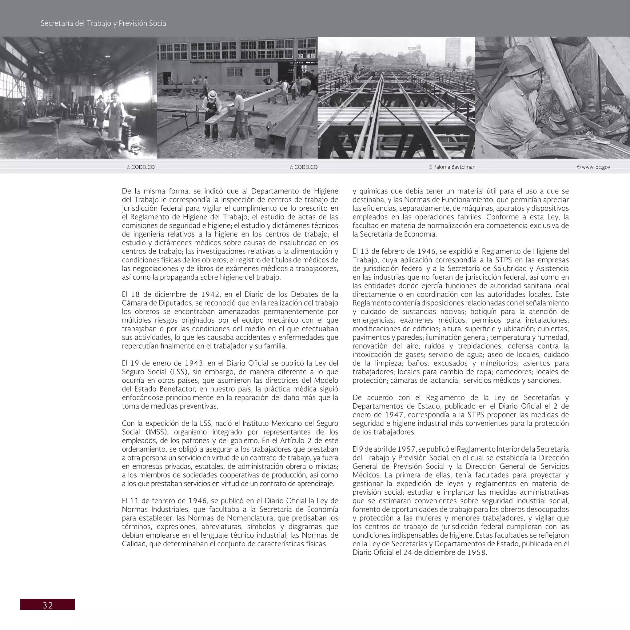 Secretaría del Trabajo y Previsión Social
32
y químicas que debía tener un material útil para el uso a que se
destinaba, y las Normas de Funcionamiento, que permitían apreciar
las eficiencias, separadamente, de máquinas, aparatos y dispositivos
empleados en las operaciones fabriles. Conforme a esta Ley, la
facultad en materia de normalización era competencia exclusiva de
la Secretaría de Economía.
El 13 de febrero de 1946, se expidió el Reglamento de Higiene del
Trabajo, cuya aplicación correspondía a la STPS en las empresas
de jurisdicción federal y a la Secretaría de Salubridad y Asistencia
en las industrias que no fueran de jurisdicción federal, así como en
las entidades donde ejercía funciones de autoridad sanitaria local
directamente o en coordinación con las autoridades locales. Este
Reglamento contenía disposiciones relacionadas con el señalamiento
y cuidado de sustancias nocivas; botiquín para la atención de
emergencias; exámenes médicos; permisos para instalaciones;
modificaciones de edificios; altura, superficie y ubicación; cubiertas,
pavimentos y paredes; iluminación general; temperatura y humedad,
renovación del aire; ruidos y trepidaciones; defensa contra la
intoxicación de gases; servicio de agua; aseo de locales, cuidado
de la limpieza; baños; excusados y mingitorios; asientos para
trabajadores; locales para cambio de ropa; comedores; locales de
protección; cámaras de lactancia; servicios médicos y sanciones.
De acuerdo con el Reglamento de la Ley de Secretarías y
Departamentos de Estado, publicado en el Diario Oficial el 2 de
enero de 1947, correspondía a la STPS proponer las medidas de
seguridad e higiene industrial más convenientes para la protección
de los trabajadores.
El9deabrilde1957,sepublicóelReglamentoInteriordelaSecretaría
del Trabajo y Previsión Social, en el cual se establecía la Dirección
General de Previsión Social y la Dirección General de Servicios
Médicos. La primera de ellas, tenía facultades para proyectar y
gestionar la expedición de leyes y reglamentos en materia de
previsión social; estudiar e implantar las medidas administrativas
que se estimaran convenientes sobre seguridad industrial social,
fomento de oportunidades de trabajo para los obreros desocupados
y protección a las mujeres y menores trabajadores, y vigilar que
los centros de trabajo de jurisdicción federal cumplieran con las
condiciones indispensables de higiene. Estas facultades se reflejaron
en la Ley de Secretarías y Departamentos de Estado, publicada en el
Diario Oficial el 24 de diciembre de 1958.
De la misma forma, se indicó que al Departamento de Higiene
del Trabajo le correspondía la inspección de centros de trabajo de
jurisdicción federal para vigilar el cumplimiento de lo prescrito en
el Reglamento de Higiene del Trabajo; el estudio de actas de las
comisiones de seguridad e higiene; el estudio y dictámenes técnicos
de ingeniería relativos a la higiene en los centros de trabajo; el
estudio y dictámenes médicos sobre causas de insalubridad en los
centros de trabajo; las investigaciones relativas a la alimentación y
condiciones físicas de los obreros; el registro de títulos de médicos de
las negociaciones y de libros de exámenes médicos a trabajadores,
así como la propaganda sobre higiene del trabajo.
El 18 de diciembre de 1942, en el Diario de los Debates de la
Cámara de Diputados, se reconoció que en la realización del trabajo
los obreros se encontraban amenazados permanentemente por
múltiples riesgos originados por el equipo mecánico con el que
trabajaban o por las condiciones del medio en el que efectuaban
sus actividades, lo que les causaba accidentes y enfermedades que
repercutían finalmente en el trabajador y su familia.
El 19 de enero de 1943, en el Diario Oficial se publicó la Ley del
Seguro Social (LSS), sin embargo, de manera diferente a lo que
ocurría en otros países, que asumieron las directrices del Modelo
del Estado Benefactor, en nuestro país, la práctica médica siguió
enfocándose principalmente en la reparación del daño más que la
toma de medidas preventivas.
Con la expedición de la LSS, nació el Instituto Mexicano del Seguro
Social (IMSS), organismo integrado por representantes de los
empleados, de los patrones y del gobierno. En el Artículo 2 de este
ordenamiento, se obligó a asegurar a los trabajadores que prestaban
a otra persona un servicio en virtud de un contrato de trabajo, ya fuera
en empresas privadas, estatales, de administración obrera o mixtas;
a los miembros de sociedades cooperativas de producción, así como
a los que prestaban servicios en virtud de un contrato de aprendizaje.
El 11 de febrero de 1946, se publicó en el Diario Oficial la Ley de
Normas Industriales, que facultaba a la Secretaría de Economía
para establecer: las Normas de Nomenclatura, que precisaban los
términos, expresiones, abreviaturas, símbolos y diagramas que
debían emplearse en el lenguaje técnico industrial; las Normas de
Calidad, que determinaban el conjunto de características físicas
© CODELCO © Paloma Baytelman © www.loc.gov
© CODELCO
 