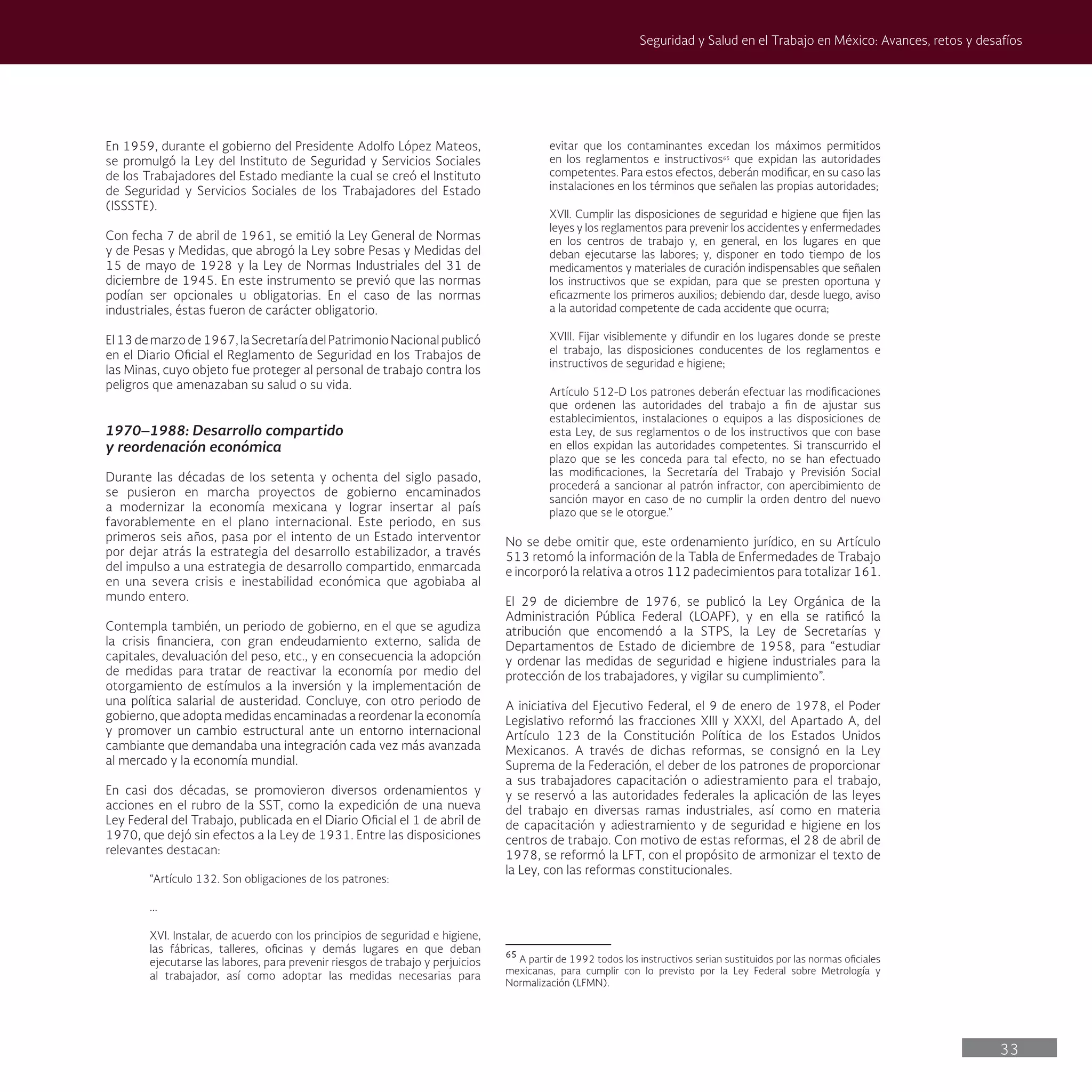 33
Seguridad y Salud en el Trabajo en México: Avances, retos y desafíos
evitar que los contaminantes excedan los máximos permitidos
en los reglamentos e instructivos65
que expidan las autoridades
competentes. Para estos efectos, deberán modificar, en su caso las
instalaciones en los términos que señalen las propias autoridades;
XVII. Cumplir las disposiciones de seguridad e higiene que fijen las
leyes y los reglamentos para prevenir los accidentes y enfermedades
en los centros de trabajo y, en general, en los lugares en que
deban ejecutarse las labores; y, disponer en todo tiempo de los
medicamentos y materiales de curación indispensables que señalen
los instructivos que se expidan, para que se presten oportuna y
eficazmente los primeros auxilios; debiendo dar, desde luego, aviso
a la autoridad competente de cada accidente que ocurra;
XVIII. Fijar visiblemente y difundir en los lugares donde se preste
el trabajo, las disposiciones conducentes de los reglamentos e
instructivos de seguridad e higiene;
Artículo 512-D Los patrones deberán efectuar las modificaciones
que ordenen las autoridades del trabajo a fin de ajustar sus
establecimientos, instalaciones o equipos a las disposiciones de
esta Ley, de sus reglamentos o de los instructivos que con base
en ellos expidan las autoridades competentes. Si transcurrido el
plazo que se les conceda para tal efecto, no se han efectuado
las modificaciones, la Secretaría del Trabajo y Previsión Social
procederá a sancionar al patrón infractor, con apercibimiento de
sanción mayor en caso de no cumplir la orden dentro del nuevo
plazo que se le otorgue.”
No se debe omitir que, este ordenamiento jurídico, en su Artículo
513 retomó la información de la Tabla de Enfermedades de Trabajo
e incorporó la relativa a otros 112 padecimientos para totalizar 161.
El 29 de diciembre de 1976, se publicó la Ley Orgánica de la
Administración Pública Federal (LOAPF), y en ella se ratificó la
atribución que encomendó a la STPS, la Ley de Secretarías y
Departamentos de Estado de diciembre de 1958, para “estudiar
y ordenar las medidas de seguridad e higiene industriales para la
protección de los trabajadores, y vigilar su cumplimiento”.
A iniciativa del Ejecutivo Federal, el 9 de enero de 1978, el Poder
Legislativo reformó las fracciones XIII y XXXI, del Apartado A, del
Artículo 123 de la Constitución Política de los Estados Unidos
Mexicanos. A través de dichas reformas, se consignó en la Ley
Suprema de la Federación, el deber de los patrones de proporcionar
a sus trabajadores capacitación o adiestramiento para el trabajo,
y se reservó a las autoridades federales la aplicación de las leyes
del trabajo en diversas ramas industriales, así como en materia
de capacitación y adiestramiento y de seguridad e higiene en los
centros de trabajo. Con motivo de estas reformas, el 28 de abril de
1978, se reformó la LFT, con el propósito de armonizar el texto de
la Ley, con las reformas constitucionales.
65
A partir de 1992 todos los instructivos serian sustituidos por las normas oficiales
mexicanas, para cumplir con lo previsto por la Ley Federal sobre Metrología y
Normalización (LFMN).
En 1959, durante el gobierno del Presidente Adolfo López Mateos,
se promulgó la Ley del Instituto de Seguridad y Servicios Sociales
de los Trabajadores del Estado mediante la cual se creó el Instituto
de Seguridad y Servicios Sociales de los Trabajadores del Estado
(ISSSTE).
Con fecha 7 de abril de 1961, se emitió la Ley General de Normas
y de Pesas y Medidas, que abrogó la Ley sobre Pesas y Medidas del
15 de mayo de 1928 y la Ley de Normas Industriales del 31 de
diciembre de 1945. En este instrumento se previó que las normas
podían ser opcionales u obligatorias. En el caso de las normas
industriales, éstas fueron de carácter obligatorio.
El13demarzode1967,laSecretaríadelPatrimonioNacionalpublicó
en el Diario Oficial el Reglamento de Seguridad en los Trabajos de
las Minas, cuyo objeto fue proteger al personal de trabajo contra los
peligros que amenazaban su salud o su vida.
1970–1988: Desarrollo compartido
y reordenación económica
Durante las décadas de los setenta y ochenta del siglo pasado,
se pusieron en marcha proyectos de gobierno encaminados
a modernizar la economía mexicana y lograr insertar al país
favorablemente en el plano internacional. Este periodo, en sus
primeros seis años, pasa por el intento de un Estado interventor
por dejar atrás la estrategia del desarrollo estabilizador, a través
del impulso a una estrategia de desarrollo compartido, enmarcada
en una severa crisis e inestabilidad económica que agobiaba al
mundo entero.
Contempla también, un periodo de gobierno, en el que se agudiza
la crisis financiera, con gran endeudamiento externo, salida de
capitales, devaluación del peso, etc., y en consecuencia la adopción
de medidas para tratar de reactivar la economía por medio del
otorgamiento de estímulos a la inversión y la implementación de
una política salarial de austeridad. Concluye, con otro periodo de
gobierno, que adopta medidas encaminadas a reordenar la economía
y promover un cambio estructural ante un entorno internacional
cambiante que demandaba una integración cada vez más avanzada
al mercado y la economía mundial.
En casi dos décadas, se promovieron diversos ordenamientos y
acciones en el rubro de la SST, como la expedición de una nueva
Ley Federal del Trabajo, publicada en el Diario Oficial el 1 de abril de
1970, que dejó sin efectos a la Ley de 1931. Entre las disposiciones
relevantes destacan:
“Artículo 132. Son obligaciones de los patrones:
...
XVI. Instalar, de acuerdo con los principios de seguridad e higiene,
las fábricas, talleres, oficinas y demás lugares en que deban
ejecutarse las labores, para prevenir riesgos de trabajo y perjuicios
al trabajador, así como adoptar las medidas necesarias para
 