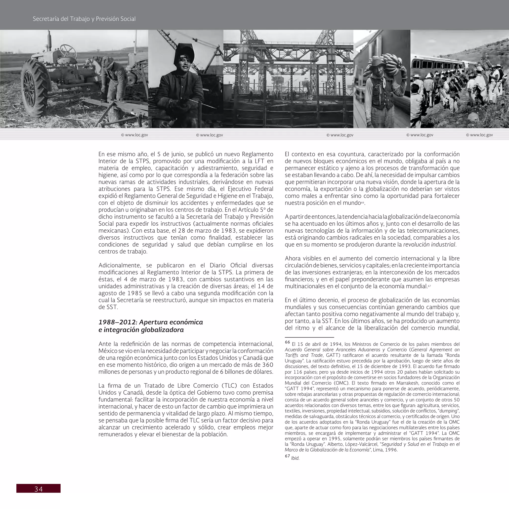 Secretaría del Trabajo y Previsión Social
34
El contexto en esa coyuntura, caracterizado por la conformación
de nuevos bloques económicos en el mundo, obligaba al país a no
permanecer estático y ajeno a los procesos de transformación que
se estaban llevando a cabo. De ahí, la necesidad de impulsar cambios
que permitieran incorporar una nueva visión, donde la apertura de la
economía, la exportación o la globalización no deberían ser vistos
como males a enfrentar sino como la oportunidad para fortalecer
nuestra posición en el mundo66
.
Apartirdeentonces,latendenciahacialaglobalizacióndelaeconomía
se ha acentuado en los últimos años y, junto con el desarrollo de las
nuevas tecnologías de la información y de las telecomunicaciones,
está originando cambios radicales en la sociedad, comparables a los
que en su momento se produjeron durante la revolución industrial.
Ahora visibles en el aumento del comercio internacional y la libre
circulacióndebienes,serviciosycapitales;enlacrecienteimportancia
de las inversiones extranjeras; en la interconexión de los mercados
financieros; y en el papel preponderante que asumen las empresas
multinacionales en el conjunto de la economía mundial.67
En el último decenio, el proceso de globalización de las economías
mundiales y sus consecuencias continúan generando cambios que
afectan tanto positiva como negativamente al mundo del trabajo y,
por tanto, a la SST. En los últimos años, se ha producido un aumento
del ritmo y el alcance de la liberalización del comercio mundial,
66
El 15 de abril de 1994, los Ministros de Comercio de los países miembros del
Acuerdo General sobre Aranceles Aduaneros y Comercio (General Agreement on
Tariffs and Trade, GATT) ratificaron el acuerdo resultante de la llamada “Ronda
Uruguay”. La ratificación estuvo precedida por la aprobación, luego de siete años de
discusiones, del texto definitivo, el 15 de diciembre de 1993. El acuerdo fue firmado
por 116 países; pero ya desde inicios de 1994 otros 20 países habían solicitado su
incorporación con el propósito de convertirse en socios fundadores de la Organización
Mundial del Comercio (OMC). El texto firmado en Marrakesh, conocido como el
“GATT 1994”, representó un mecanismo para ponerse de acuerdo, periódicamente,
sobre rebajas arancelarias y otras propuestas de regulación de comercio internacional;
consta de un acuerdo general sobre aranceles y comercio, y un conjunto de otros 50
acuerdos relacionados con diversos temas, entre los que figuran: agricultura, servicios,
textiles, inversiones, propiedad intelectual, subsidios, solución de conflictos, “dumping”,
medidas de salvaguarda, obstáculos técnicos al comercio, y certificados de origen. Uno
de los acuerdos adoptados en la “Ronda Uruguay” fue el de la creación de la OMC
que, aparte de actuar como foro para las negociaciones multilaterales entre los países
miembros, se encargará de implementar y administrar el “GATT 1994”. La OMC
empezó a operar en 1995, solamente podrán ser miembros los países firmantes de
la “Ronda Uruguay”. Alberto, López-Valcárcel, “Seguridad y Salud en el Trabajo en el
Marco de la Globalización de la Economía”, Lima, 1996.
67
Ibid.
En ese mismo año, el 5 de junio, se publicó un nuevo Reglamento
Interior de la STPS, promovido por una modificación a la LFT en
materia de empleo, capacitación y adiestramiento, seguridad e
higiene, así como por lo que correspondía a la federación sobre las
nuevas ramas de actividades industriales, derivándose en nuevas
atribuciones para la STPS. Ese mismo día, el Ejecutivo Federal
expidió el Reglamento General de Seguridad e Higiene en el Trabajo,
con el objeto de disminuir los accidentes y enfermedades que se
producían u originaban en los centros de trabajo. En el Artículo 5º de
dicho instrumento se facultó a la Secretaría del Trabajo y Previsión
Social para expedir los instructivos (actualmente normas oficiales
mexicanas). Con esta base, el 28 de marzo de 1983, se expidieron
diversos instructivos que tenían como finalidad, establecer las
condiciones de seguridad y salud que debían cumplirse en los
centros de trabajo.
Adicionalmente, se publicaron en el Diario Oficial diversas
modificaciones al Reglamento Interior de la STPS. La primera de
éstas, el 4 de marzo de 1983, con cambios sustantivos en las
unidades administrativas y la creación de diversas áreas; el 14 de
agosto de 1985 se llevó a cabo una segunda modificación con la
cual la Secretaría se reestructuró, aunque sin impactos en materia
de SST.
1988–2012: Apertura económica
e integración globalizadora
Ante la redefinición de las normas de competencia internacional,
Méxicosevioenlanecesidaddeparticiparynegociarlaconformación
de una región económica junto con los Estados Unidos y Canadá que
en ese momento histórico, dio origen a un mercado de más de 360
millones de personas y un producto regional de 6 billones de dólares.
La firma de un Tratado de Libre Comercio (TLC) con Estados
Unidos y Canadá, desde la óptica del Gobierno tuvo como premisa
fundamental: facilitar la incorporación de nuestra economía a nivel
internacional, y hacer de esto un factor de cambio que imprimiera un
sentido de permanencia y vitalidad de largo plazo. Al mismo tiempo,
se pensaba que la posible firma del TLC sería un factor decisivo para
alcanzar un crecimiento acelerado y sólido, crear empleos mejor
remunerados y elevar el bienestar de la población.
© www.loc.gov © www.loc.gov
© www.loc.gov © www.loc.gov © www.loc.gov
 