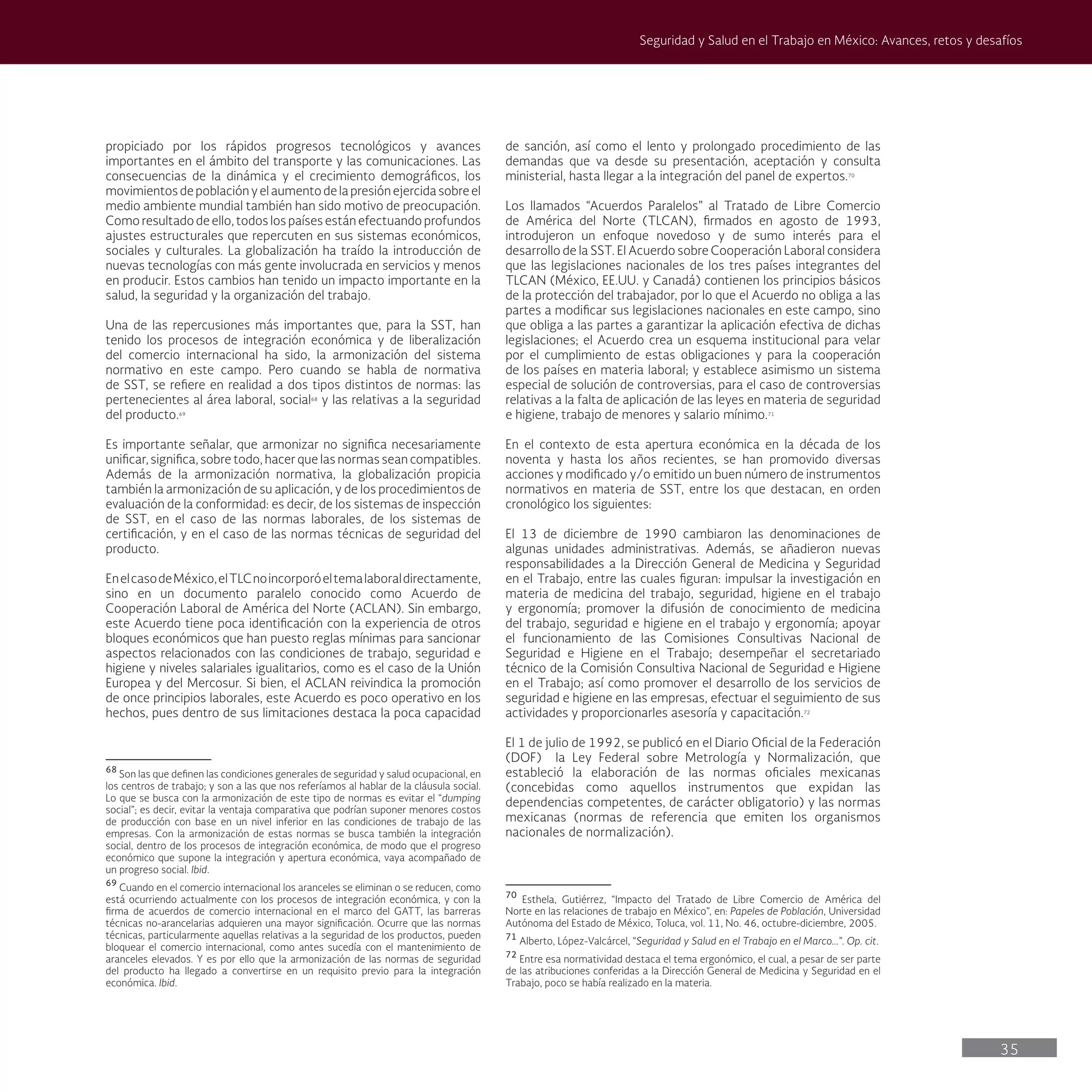 35
Seguridad y Salud en el Trabajo en México: Avances, retos y desafíos
de sanción, así como el lento y prolongado procedimiento de las
demandas que va desde su presentación, aceptación y consulta
ministerial, hasta llegar a la integración del panel de expertos.70
Los llamados “Acuerdos Paralelos” al Tratado de Libre Comercio
de América del Norte (TLCAN), firmados en agosto de 1993,
introdujeron un enfoque novedoso y de sumo interés para el
desarrollo de la SST. El Acuerdo sobre Cooperación Laboral considera
que las legislaciones nacionales de los tres países integrantes del
TLCAN (México, EE.UU. y Canadá) contienen los principios básicos
de la protección del trabajador, por lo que el Acuerdo no obliga a las
partes a modificar sus legislaciones nacionales en este campo, sino
que obliga a las partes a garantizar la aplicación efectiva de dichas
legislaciones; el Acuerdo crea un esquema institucional para velar
por el cumplimiento de estas obligaciones y para la cooperación
de los países en materia laboral; y establece asimismo un sistema
especial de solución de controversias, para el caso de controversias
relativas a la falta de aplicación de las leyes en materia de seguridad
e higiene, trabajo de menores y salario mínimo.71
En el contexto de esta apertura económica en la década de los
noventa y hasta los años recientes, se han promovido diversas
acciones y modificado y/o emitido un buen número de instrumentos
normativos en materia de SST, entre los que destacan, en orden
cronológico los siguientes:
El 13 de diciembre de 1990 cambiaron las denominaciones de
algunas unidades administrativas. Además, se añadieron nuevas
responsabilidades a la Dirección General de Medicina y Seguridad
en el Trabajo, entre las cuales figuran: impulsar la investigación en
materia de medicina del trabajo, seguridad, higiene en el trabajo
y ergonomía; promover la difusión de conocimiento de medicina
del trabajo, seguridad e higiene en el trabajo y ergonomía; apoyar
el funcionamiento de las Comisiones Consultivas Nacional de
Seguridad e Higiene en el Trabajo; desempeñar el secretariado
técnico de la Comisión Consultiva Nacional de Seguridad e Higiene
en el Trabajo; así como promover el desarrollo de los servicios de
seguridad e higiene en las empresas, efectuar el seguimiento de sus
actividades y proporcionarles asesoría y capacitación.72
El 1 de julio de 1992, se publicó en el Diario Oficial de la Federación
(DOF) la Ley Federal sobre Metrología y Normalización, que
estableció la elaboración de las normas oficiales mexicanas
(concebidas como aquellos instrumentos que expidan las
dependencias competentes, de carácter obligatorio) y las normas
mexicanas (normas de referencia que emiten los organismos
nacionales de normalización).
70
Esthela, Gutiérrez, “Impacto del Tratado de Libre Comercio de América del
Norte en las relaciones de trabajo en México”, en: Papeles de Población, Universidad
Autónoma del Estado de México, Toluca, vol. 11, No. 46, octubre-diciembre, 2005.
71
Alberto, López-Valcárcel, “Seguridad y Salud en el Trabajo en el Marco...”. Op. cit.
72
Entre esa normatividad destaca el tema ergonómico, el cual, a pesar de ser parte
de las atribuciones conferidas a la Dirección General de Medicina y Seguridad en el
Trabajo, poco se había realizado en la materia.
propiciado por los rápidos progresos tecnológicos y avances
importantes en el ámbito del transporte y las comunicaciones. Las
consecuencias de la dinámica y el crecimiento demográficos, los
movimientos de población y el aumento de la presión ejercida sobre el
medio ambiente mundial también han sido motivo de preocupación.
Como resultado de ello, todos los países están efectuando profundos
ajustes estructurales que repercuten en sus sistemas económicos,
sociales y culturales. La globalización ha traído la introducción de
nuevas tecnologías con más gente involucrada en servicios y menos
en producir. Estos cambios han tenido un impacto importante en la
salud, la seguridad y la organización del trabajo.
Una de las repercusiones más importantes que, para la SST, han
tenido los procesos de integración económica y de liberalización
del comercio internacional ha sido, la armonización del sistema
normativo en este campo. Pero cuando se habla de normativa
de SST, se refiere en realidad a dos tipos distintos de normas: las
pertenecientes al área laboral, social68
y las relativas a la seguridad
del producto.69
Es importante señalar, que armonizar no significa necesariamente
unificar, significa, sobre todo, hacer que las normas sean compatibles.
Además de la armonización normativa, la globalización propicia
también la armonización de su aplicación, y de los procedimientos de
evaluación de la conformidad: es decir, de los sistemas de inspección
de SST, en el caso de las normas laborales, de los sistemas de
certificación, y en el caso de las normas técnicas de seguridad del
producto.
EnelcasodeMéxico,elTLCnoincorporóeltemalaboraldirectamente,
sino en un documento paralelo conocido como Acuerdo de
Cooperación Laboral de América del Norte (ACLAN). Sin embargo,
este Acuerdo tiene poca identificación con la experiencia de otros
bloques económicos que han puesto reglas mínimas para sancionar
aspectos relacionados con las condiciones de trabajo, seguridad e
higiene y niveles salariales igualitarios, como es el caso de la Unión
Europea y del Mercosur. Si bien, el ACLAN reivindica la promoción
de once principios laborales, este Acuerdo es poco operativo en los
hechos, pues dentro de sus limitaciones destaca la poca capacidad
68
Son las que definen las condiciones generales de seguridad y salud ocupacional, en
los centros de trabajo; y son a las que nos referíamos al hablar de la cláusula social.
Lo que se busca con la armonización de este tipo de normas es evitar el “dumping
social”; es decir, evitar la ventaja comparativa que podrían suponer menores costos
de producción con base en un nivel inferior en las condiciones de trabajo de las
empresas. Con la armonización de estas normas se busca también la integración
social, dentro de los procesos de integración económica, de modo que el progreso
económico que supone la integración y apertura económica, vaya acompañado de
un progreso social. Ibid.
69
Cuando en el comercio internacional los aranceles se eliminan o se reducen, como
está ocurriendo actualmente con los procesos de integración económica, y con la
firma de acuerdos de comercio internacional en el marco del GATT, las barreras
técnicas no-arancelarias adquieren una mayor significación. Ocurre que las normas
técnicas, particularmente aquellas relativas a la seguridad de los productos, pueden
bloquear el comercio internacional, como antes sucedía con el mantenimiento de
aranceles elevados. Y es por ello que la armonización de las normas de seguridad
del producto ha llegado a convertirse en un requisito previo para la integración
económica. Ibid.
 