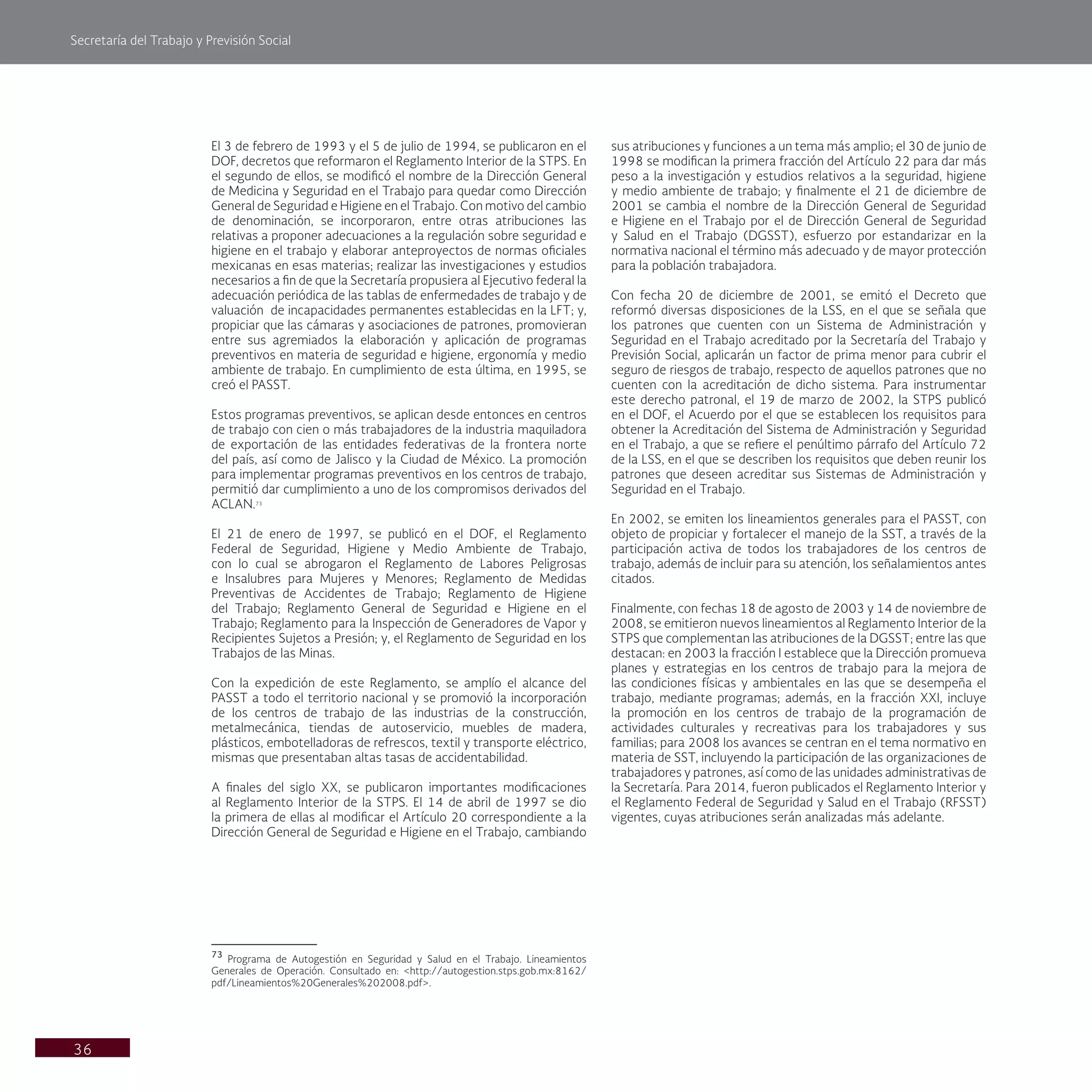 Secretaría del Trabajo y Previsión Social
36
sus atribuciones y funciones a un tema más amplio; el 30 de junio de
1998 se modifican la primera fracción del Artículo 22 para dar más
peso a la investigación y estudios relativos a la seguridad, higiene
y medio ambiente de trabajo; y finalmente el 21 de diciembre de
2001 se cambia el nombre de la Dirección General de Seguridad
e Higiene en el Trabajo por el de Dirección General de Seguridad
y Salud en el Trabajo (DGSST), esfuerzo por estandarizar en la
normativa nacional el término más adecuado y de mayor protección
para la población trabajadora.
Con fecha 20 de diciembre de 2001, se emitó el Decreto que
reformó diversas disposiciones de la LSS, en el que se señala que
los patrones que cuenten con un Sistema de Administración y
Seguridad en el Trabajo acreditado por la Secretaría del Trabajo y
Previsión Social, aplicarán un factor de prima menor para cubrir el
seguro de riesgos de trabajo, respecto de aquellos patrones que no
cuenten con la acreditación de dicho sistema. Para instrumentar
este derecho patronal, el 19 de marzo de 2002, la STPS publicó
en el DOF, el Acuerdo por el que se establecen los requisitos para
obtener la Acreditación del Sistema de Administración y Seguridad
en el Trabajo, a que se refiere el penúltimo párrafo del Artículo 72
de la LSS, en el que se describen los requisitos que deben reunir los
patrones que deseen acreditar sus Sistemas de Administración y
Seguridad en el Trabajo.
En 2002, se emiten los lineamientos generales para el PASST, con
objeto de propiciar y fortalecer el manejo de la SST, a través de la
participación activa de todos los trabajadores de los centros de
trabajo, además de incluir para su atención, los señalamientos antes
citados.
Finalmente, con fechas 18 de agosto de 2003 y 14 de noviembre de
2008, se emitieron nuevos lineamientos al Reglamento Interior de la
STPS que complementan las atribuciones de la DGSST; entre las que
destacan: en 2003 la fracción I establece que la Dirección promueva
planes y estrategias en los centros de trabajo para la mejora de
las condiciones físicas y ambientales en las que se desempeña el
trabajo, mediante programas; además, en la fracción XXI, incluye
la promoción en los centros de trabajo de la programación de
actividades culturales y recreativas para los trabajadores y sus
familias; para 2008 los avances se centran en el tema normativo en
materia de SST, incluyendo la participación de las organizaciones de
trabajadores y patrones, así como de las unidades administrativas de
la Secretaría. Para 2014, fueron publicados el Reglamento Interior y
el Reglamento Federal de Seguridad y Salud en el Trabajo (RFSST)
vigentes, cuyas atribuciones serán analizadas más adelante.
El 3 de febrero de 1993 y el 5 de julio de 1994, se publicaron en el
DOF, decretos que reformaron el Reglamento Interior de la STPS. En
el segundo de ellos, se modificó el nombre de la Dirección General
de Medicina y Seguridad en el Trabajo para quedar como Dirección
General de Seguridad e Higiene en el Trabajo. Con motivo del cambio
de denominación, se incorporaron, entre otras atribuciones las
relativas a proponer adecuaciones a la regulación sobre seguridad e
higiene en el trabajo y elaborar anteproyectos de normas oficiales
mexicanas en esas materias; realizar las investigaciones y estudios
necesarios a fin de que la Secretaría propusiera al Ejecutivo federal la
adecuación periódica de las tablas de enfermedades de trabajo y de
valuación de incapacidades permanentes establecidas en la LFT; y,
propiciar que las cámaras y asociaciones de patrones, promovieran
entre sus agremiados la elaboración y aplicación de programas
preventivos en materia de seguridad e higiene, ergonomía y medio
ambiente de trabajo. En cumplimiento de esta última, en 1995, se
creó el PASST.
Estos programas preventivos, se aplican desde entonces en centros
de trabajo con cien o más trabajadores de la industria maquiladora
de exportación de las entidades federativas de la frontera norte
del país, así como de Jalisco y la Ciudad de México. La promoción
para implementar programas preventivos en los centros de trabajo,
permitió dar cumplimiento a uno de los compromisos derivados del
ACLAN.73
El 21 de enero de 1997, se publicó en el DOF, el Reglamento
Federal de Seguridad, Higiene y Medio Ambiente de Trabajo,
con lo cual se abrogaron el Reglamento de Labores Peligrosas
e Insalubres para Mujeres y Menores; Reglamento de Medidas
Preventivas de Accidentes de Trabajo; Reglamento de Higiene
del Trabajo; Reglamento General de Seguridad e Higiene en el
Trabajo; Reglamento para la Inspección de Generadores de Vapor y
Recipientes Sujetos a Presión; y, el Reglamento de Seguridad en los
Trabajos de las Minas.
Con la expedición de este Reglamento, se amplío el alcance del
PASST a todo el territorio nacional y se promovió la incorporación
de los centros de trabajo de las industrias de la construcción,
metalmecánica, tiendas de autoservicio, muebles de madera,
plásticos, embotelladoras de refrescos, textil y transporte eléctrico,
mismas que presentaban altas tasas de accidentabilidad.
A finales del siglo XX, se publicaron importantes modificaciones
al Reglamento Interior de la STPS. El 14 de abril de 1997 se dio
la primera de ellas al modificar el Artículo 20 correspondiente a la
Dirección General de Seguridad e Higiene en el Trabajo, cambiando
73
Programa de Autogestión en Seguridad y Salud en el Trabajo. Lineamientos
Generales de Operación. Consultado en: <http://autogestion.stps.gob.mx:8162/
pdf/Lineamientos%20Generales%202008.pdf>.
 