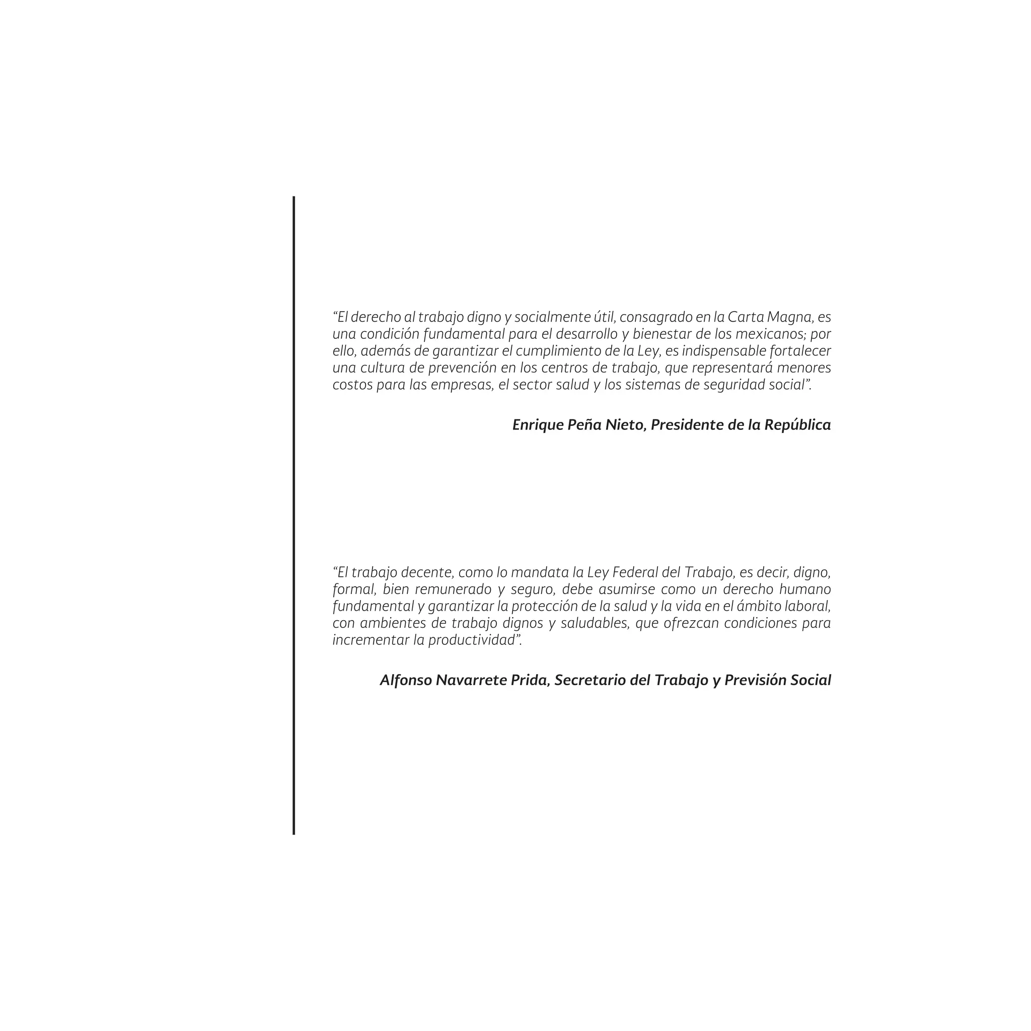 “El derecho al trabajo digno y socialmente útil, consagrado en la Carta Magna, es
una condición fundamental para el desarrollo y bienestar de los mexicanos; por
ello, además de garantizar el cumplimiento de la Ley, es indispensable fortalecer
una cultura de prevención en los centros de trabajo, que representará menores
costos para las empresas, el sector salud y los sistemas de seguridad social”.
Enrique Peña Nieto, Presidente de la República
“El trabajo decente, como lo mandata la Ley Federal del Trabajo, es decir, digno,
formal, bien remunerado y seguro, debe asumirse como un derecho humano
fundamental y garantizar la protección de la salud y la vida en el ámbito laboral,
con ambientes de trabajo dignos y saludables, que ofrezcan condiciones para
incrementar la productividad”.
Alfonso Navarrete Prida, Secretario del Trabajo y Previsión Social
 