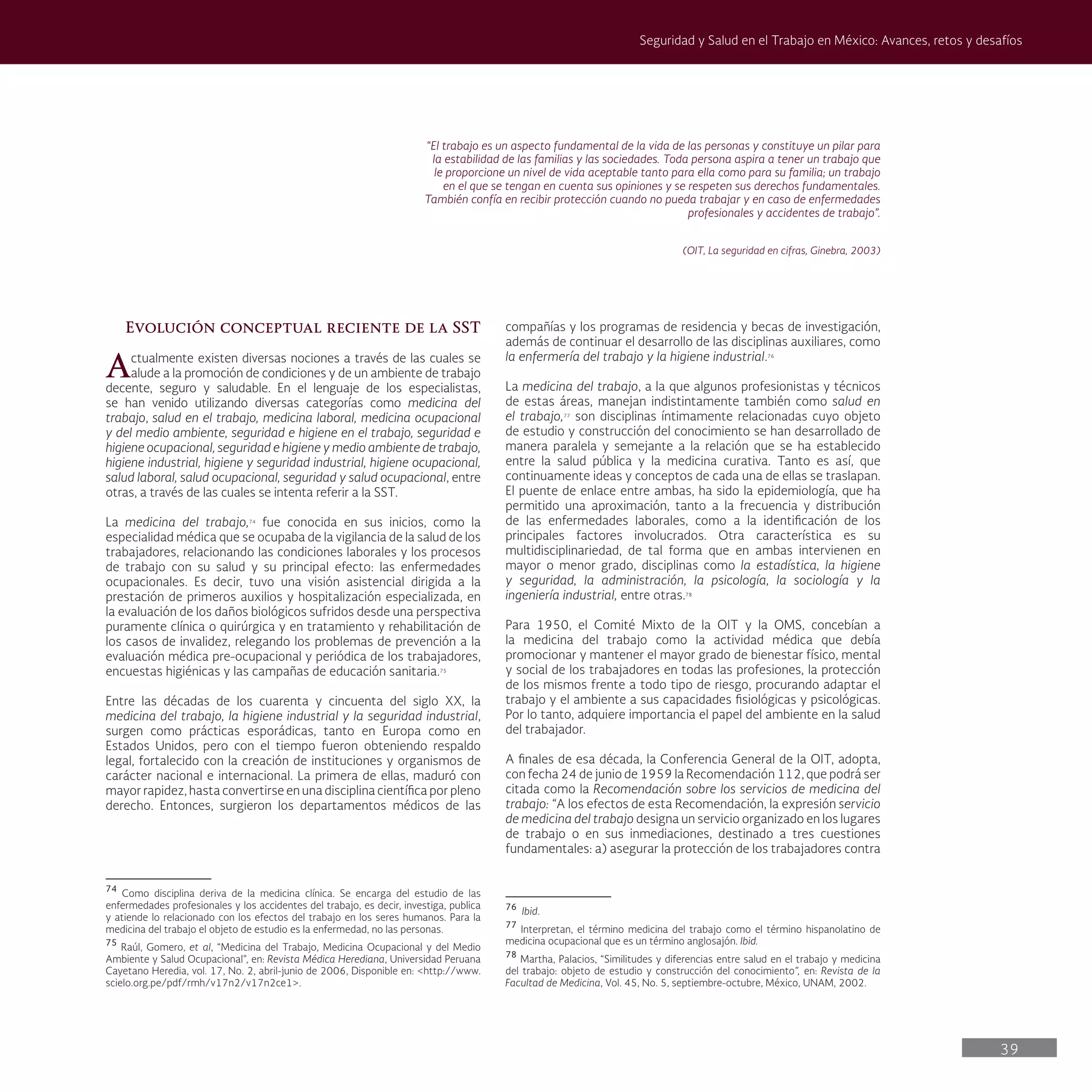 39
Seguridad y Salud en el Trabajo en México: Avances, retos y desafíos
“El trabajo es un aspecto fundamental de la vida de las personas y constituye un pilar para
la estabilidad de las familias y las sociedades. Toda persona aspira a tener un trabajo que
le proporcione un nivel de vida aceptable tanto para ella como para su familia; un trabajo
en el que se tengan en cuenta sus opiniones y se respeten sus derechos fundamentales.
También confía en recibir protección cuando no pueda trabajar y en caso de enfermedades
profesionales y accidentes de trabajo”.
(OIT, La seguridad en cifras, Ginebra, 2003)
Evolución conceptual reciente de la SST
Actualmente existen diversas nociones a través de las cuales se
alude a la promoción de condiciones y de un ambiente de trabajo
decente, seguro y saludable. En el lenguaje de los especialistas,
se han venido utilizando diversas categorías como medicina del
trabajo, salud en el trabajo, medicina laboral, medicina ocupacional
y del medio ambiente, seguridad e higiene en el trabajo, seguridad e
higiene ocupacional, seguridad e higiene y medio ambiente de trabajo,
higiene industrial, higiene y seguridad industrial, higiene ocupacional,
salud laboral, salud ocupacional, seguridad y salud ocupacional, entre
otras, a través de las cuales se intenta referir a la SST.
La medicina del trabajo,74
fue conocida en sus inicios, como la
especialidad médica que se ocupaba de la vigilancia de la salud de los
trabajadores, relacionando las condiciones laborales y los procesos
de trabajo con su salud y su principal efecto: las enfermedades
ocupacionales. Es decir, tuvo una visión asistencial dirigida a la
prestación de primeros auxilios y hospitalización especializada, en
la evaluación de los daños biológicos sufridos desde una perspectiva
puramente clínica o quirúrgica y en tratamiento y rehabilitación de
los casos de invalidez, relegando los problemas de prevención a la
evaluación médica pre-ocupacional y periódica de los trabajadores,
encuestas higiénicas y las campañas de educación sanitaria.75
Entre las décadas de los cuarenta y cincuenta del siglo XX, la
medicina del trabajo, la higiene industrial y la seguridad industrial,
surgen como prácticas esporádicas, tanto en Europa como en
Estados Unidos, pero con el tiempo fueron obteniendo respaldo
legal, fortalecido con la creación de instituciones y organismos de
carácter nacional e internacional. La primera de ellas, maduró con
mayor rapidez, hasta convertirse en una disciplina científica por pleno
derecho. Entonces, surgieron los departamentos médicos de las
74
Como disciplina deriva de la medicina clínica. Se encarga del estudio de las
enfermedades profesionales y los accidentes del trabajo, es decir, investiga, publica
y atiende lo relacionado con los efectos del trabajo en los seres humanos. Para la
medicina del trabajo el objeto de estudio es la enfermedad, no las personas.
75
Raúl, Gomero, et al, “Medicina del Trabajo, Medicina Ocupacional y del Medio
Ambiente y Salud Ocupacional”, en: Revista Médica Herediana, Universidad Peruana
Cayetano Heredia, vol. 17, No. 2, abril-junio de 2006, Disponible en: <http://www.
scielo.org.pe/pdf/rmh/v17n2/v17n2ce1>.
compañías y los programas de residencia y becas de investigación,
además de continuar el desarrollo de las disciplinas auxiliares, como
la enfermería del trabajo y la higiene industrial.76
La medicina del trabajo, a la que algunos profesionistas y técnicos
de estas áreas, manejan indistintamente también como salud en
el trabajo,77
son disciplinas íntimamente relacionadas cuyo objeto
de estudio y construcción del conocimiento se han desarrollado de
manera paralela y semejante a la relación que se ha establecido
entre la salud pública y la medicina curativa. Tanto es así, que
continuamente ideas y conceptos de cada una de ellas se traslapan.
El puente de enlace entre ambas, ha sido la epidemiología, que ha
permitido una aproximación, tanto a la frecuencia y distribución
de las enfermedades laborales, como a la identificación de los
principales factores involucrados. Otra característica es su
multidisciplinariedad, de tal forma que en ambas intervienen en
mayor o menor grado, disciplinas como la estadística, la higiene
y seguridad, la administración, la psicología, la sociología y la
ingeniería industrial, entre otras.78
Para 1950, el Comité Mixto de la OIT y la OMS, concebían a
la medicina del trabajo como la actividad médica que debía
promocionar y mantener el mayor grado de bienestar físico, mental
y social de los trabajadores en todas las profesiones, la protección
de los mismos frente a todo tipo de riesgo, procurando adaptar el
trabajo y el ambiente a sus capacidades fisiológicas y psicológicas.
Por lo tanto, adquiere importancia el papel del ambiente en la salud
del trabajador.
A finales de esa década, la Conferencia General de la OIT, adopta,
con fecha 24 de junio de 1959 la Recomendación 112, que podrá ser
citada como la Recomendación sobre los servicios de medicina del
trabajo: “A los efectos de esta Recomendación, la expresión servicio
de medicina del trabajo designa un servicio organizado en los lugares
de trabajo o en sus inmediaciones, destinado a tres cuestiones
fundamentales: a) asegurar la protección de los trabajadores contra
76
Ibid.
77
Interpretan, el término medicina del trabajo como el término hispanolatino de
medicina ocupacional que es un término anglosajón. Ibid.
78
Martha, Palacios, “Similitudes y diferencias entre salud en el trabajo y medicina
del trabajo: objeto de estudio y construcción del conocimiento”, en: Revista de la
Facultad de Medicina, Vol. 45, No. 5, septiembre-octubre, México, UNAM, 2002.
 