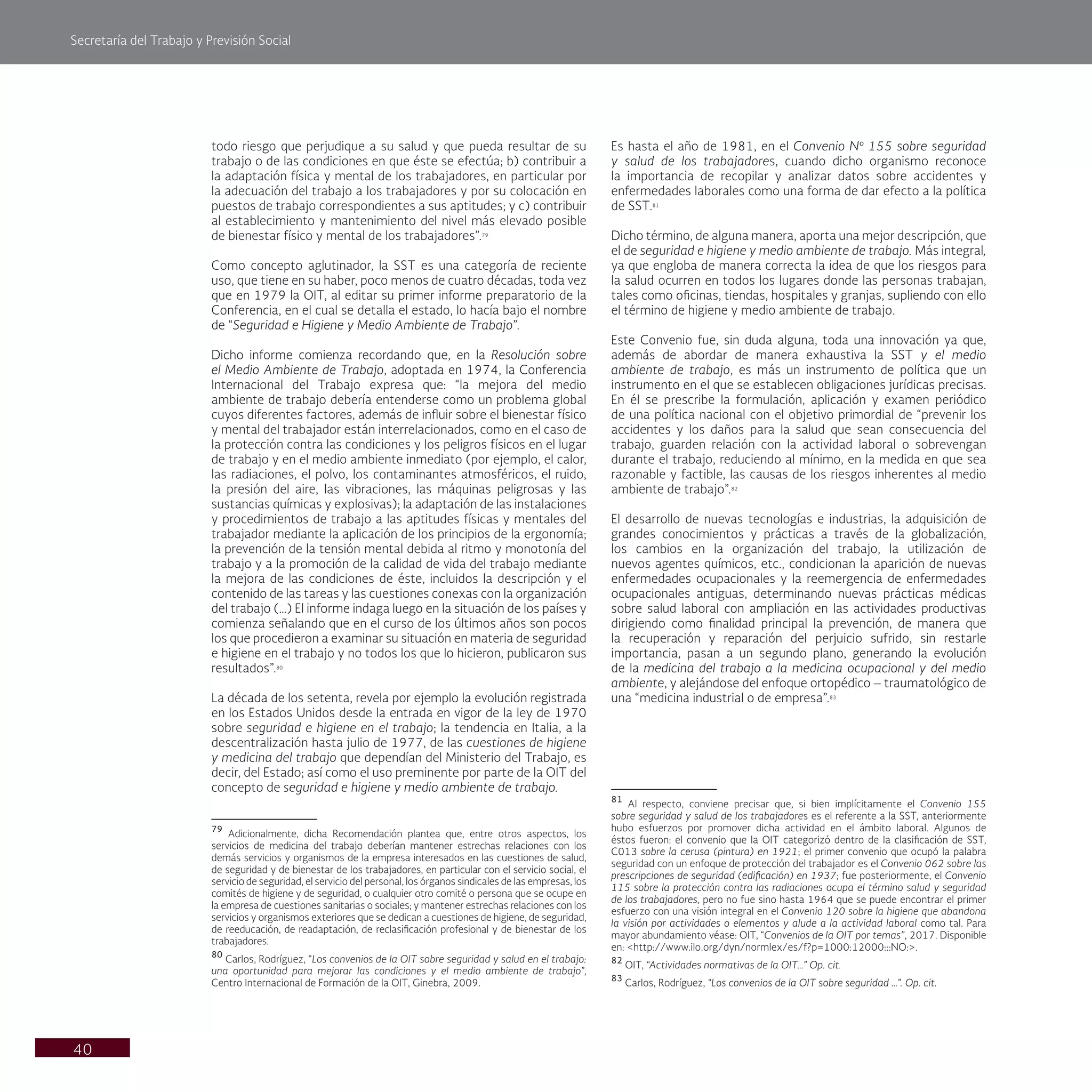 Secretaría del Trabajo y Previsión Social
40
todo riesgo que perjudique a su salud y que pueda resultar de su
trabajo o de las condiciones en que éste se efectúa; b) contribuir a
la adaptación física y mental de los trabajadores, en particular por
la adecuación del trabajo a los trabajadores y por su colocación en
puestos de trabajo correspondientes a sus aptitudes; y c) contribuir
al establecimiento y mantenimiento del nivel más elevado posible
de bienestar físico y mental de los trabajadores”.79
Como concepto aglutinador, la SST es una categoría de reciente
uso, que tiene en su haber, poco menos de cuatro décadas, toda vez
que en 1979 la OIT, al editar su primer informe preparatorio de la
Conferencia, en el cual se detalla el estado, lo hacía bajo el nombre
de “Seguridad e Higiene y Medio Ambiente de Trabajo”.
Dicho informe comienza recordando que, en la Resolución sobre
el Medio Ambiente de Trabajo, adoptada en 1974, la Conferencia
Internacional del Trabajo expresa que: “la mejora del medio
ambiente de trabajo debería entenderse como un problema global
cuyos diferentes factores, además de influir sobre el bienestar físico
y mental del trabajador están interrelacionados, como en el caso de
la protección contra las condiciones y los peligros físicos en el lugar
de trabajo y en el medio ambiente inmediato (por ejemplo, el calor,
las radiaciones, el polvo, los contaminantes atmosféricos, el ruido,
la presión del aire, las vibraciones, las máquinas peligrosas y las
sustancias químicas y explosivas); la adaptación de las instalaciones
y procedimientos de trabajo a las aptitudes físicas y mentales del
trabajador mediante la aplicación de los principios de la ergonomía;
la prevención de la tensión mental debida al ritmo y monotonía del
trabajo y a la promoción de la calidad de vida del trabajo mediante
la mejora de las condiciones de éste, incluidos la descripción y el
contenido de las tareas y las cuestiones conexas con la organización
del trabajo (…) El informe indaga luego en la situación de los países y
comienza señalando que en el curso de los últimos años son pocos
los que procedieron a examinar su situación en materia de seguridad
e higiene en el trabajo y no todos los que lo hicieron, publicaron sus
resultados”.80
La década de los setenta, revela por ejemplo la evolución registrada
en los Estados Unidos desde la entrada en vigor de la ley de 1970
sobre seguridad e higiene en el trabajo; la tendencia en Italia, a la
descentralización hasta julio de 1977, de las cuestiones de higiene
y medicina del trabajo que dependían del Ministerio del Trabajo, es
decir, del Estado; así como el uso preminente por parte de la OIT del
concepto de seguridad e higiene y medio ambiente de trabajo.
79
Adicionalmente, dicha Recomendación plantea que, entre otros aspectos, los
servicios de medicina del trabajo deberían mantener estrechas relaciones con los
demás servicios y organismos de la empresa interesados en las cuestiones de salud,
de seguridad y de bienestar de los trabajadores, en particular con el servicio social, el
servicio de seguridad, el servicio del personal, los órganos sindicales de las empresas, los
comités de higiene y de seguridad, o cualquier otro comité o persona que se ocupe en
la empresa de cuestiones sanitarias o sociales; y mantener estrechas relaciones con los
servicios y organismos exteriores que se dedican a cuestiones de higiene, de seguridad,
de reeducación, de readaptación, de reclasificación profesional y de bienestar de los
trabajadores.
80
Carlos, Rodríguez, “Los convenios de la OIT sobre seguridad y salud en el trabajo:
una oportunidad para mejorar las condiciones y el medio ambiente de trabajo”,
Centro Internacional de Formación de la OIT, Ginebra, 2009.
Es hasta el año de 1981, en el Convenio Nº 155 sobre seguridad
y salud de los trabajadores, cuando dicho organismo reconoce
la importancia de recopilar y analizar datos sobre accidentes y
enfermedades laborales como una forma de dar efecto a la política
de SST.81
Dicho término, de alguna manera, aporta una mejor descripción, que
el de seguridad e higiene y medio ambiente de trabajo. Más integral,
ya que engloba de manera correcta la idea de que los riesgos para
la salud ocurren en todos los lugares donde las personas trabajan,
tales como oficinas, tiendas, hospitales y granjas, supliendo con ello
el término de higiene y medio ambiente de trabajo.
Este Convenio fue, sin duda alguna, toda una innovación ya que,
además de abordar de manera exhaustiva la SST y el medio
ambiente de trabajo, es más un instrumento de política que un
instrumento en el que se establecen obligaciones jurídicas precisas.
En él se prescribe la formulación, aplicación y examen periódico
de una política nacional con el objetivo primordial de “prevenir los
accidentes y los daños para la salud que sean consecuencia del
trabajo, guarden relación con la actividad laboral o sobrevengan
durante el trabajo, reduciendo al mínimo, en la medida en que sea
razonable y factible, las causas de los riesgos inherentes al medio
ambiente de trabajo”.82
El desarrollo de nuevas tecnologías e industrias, la adquisición de
grandes conocimientos y prácticas a través de la globalización,
los cambios en la organización del trabajo, la utilización de
nuevos agentes químicos, etc., condicionan la aparición de nuevas
enfermedades ocupacionales y la reemergencia de enfermedades
ocupacionales antiguas, determinando nuevas prácticas médicas
sobre salud laboral con ampliación en las actividades productivas
dirigiendo como finalidad principal la prevención, de manera que
la recuperación y reparación del perjuicio sufrido, sin restarle
importancia, pasan a un segundo plano, generando la evolución
de la medicina del trabajo a la medicina ocupacional y del medio
ambiente, y alejándose del enfoque ortopédico – traumatológico de
una “medicina industrial o de empresa”.83
81
Al respecto, conviene precisar que, si bien implícitamente el Convenio 155
sobre seguridad y salud de los trabajadores es el referente a la SST, anteriormente
hubo esfuerzos por promover dicha actividad en el ámbito laboral. Algunos de
éstos fueron: el convenio que la OIT categorizó dentro de la clasificación de SST,
C013 sobre la cerusa (pintura) en 1921; el primer convenio que ocupó la palabra
seguridad con un enfoque de protección del trabajador es el Convenio 062 sobre las
prescripciones de seguridad (edificación) en 1937; fue posteriormente, el Convenio
115 sobre la protección contra las radiaciones ocupa el término salud y seguridad
de los trabajadores, pero no fue sino hasta 1964 que se puede encontrar el primer
esfuerzo con una visión integral en el Convenio 120 sobre la higiene que abandona
la visión por actividades o elementos y alude a la actividad laboral como tal. Para
mayor abundamiento véase: OIT, “Convenios de la OIT por temas”, 2017. Disponible
en: <http://www.ilo.org/dyn/normlex/es/f?p=1000:12000:::NO:>.
82
OIT, “Actividades normativas de la OIT…” Op. cit.
83
Carlos, Rodríguez, “Los convenios de la OIT sobre seguridad …”. Op. cit.
 