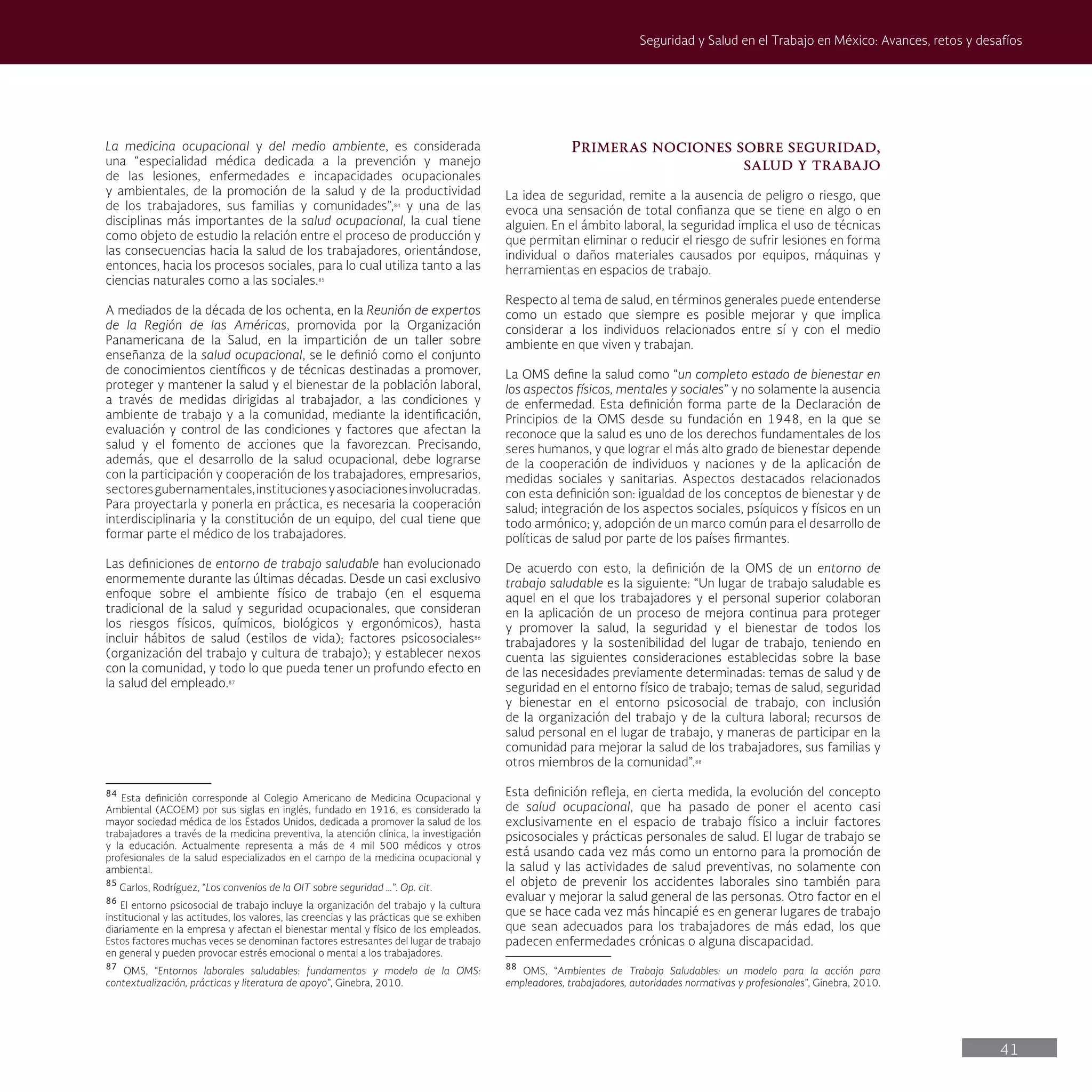 41
Seguridad y Salud en el Trabajo en México: Avances, retos y desafíos
La medicina ocupacional y del medio ambiente, es considerada
una “especialidad médica dedicada a la prevención y manejo
de las lesiones, enfermedades e incapacidades ocupacionales
y ambientales, de la promoción de la salud y de la productividad
de los trabajadores, sus familias y comunidades”,84
y una de las
disciplinas más importantes de la salud ocupacional, la cual tiene
como objeto de estudio la relación entre el proceso de producción y
las consecuencias hacia la salud de los trabajadores, orientándose,
entonces, hacia los procesos sociales, para lo cual utiliza tanto a las
ciencias naturales como a las sociales.85
A mediados de la década de los ochenta, en la Reunión de expertos
de la Región de las Américas, promovida por la Organización
Panamericana de la Salud, en la impartición de un taller sobre
enseñanza de la salud ocupacional, se le definió como el conjunto
de conocimientos científicos y de técnicas destinadas a promover,
proteger y mantener la salud y el bienestar de la población laboral,
a través de medidas dirigidas al trabajador, a las condiciones y
ambiente de trabajo y a la comunidad, mediante la identificación,
evaluación y control de las condiciones y factores que afectan la
salud y el fomento de acciones que la favorezcan. Precisando,
además, que el desarrollo de la salud ocupacional, debe lograrse
con la participación y cooperación de los trabajadores, empresarios,
sectoresgubernamentales,institucionesyasociacionesinvolucradas.
Para proyectarla y ponerla en práctica, es necesaria la cooperación
interdisciplinaria y la constitución de un equipo, del cual tiene que
formar parte el médico de los trabajadores.
Las definiciones de entorno de trabajo saludable han evolucionado
enormemente durante las últimas décadas. Desde un casi exclusivo
enfoque sobre el ambiente físico de trabajo (en el esquema
tradicional de la salud y seguridad ocupacionales, que consideran
los riesgos físicos, químicos, biológicos y ergonómicos), hasta
incluir hábitos de salud (estilos de vida); factores psicosociales86
(organización del trabajo y cultura de trabajo); y establecer nexos
con la comunidad, y todo lo que pueda tener un profundo efecto en
la salud del empleado.87
84
Esta definición corresponde al Colegio Americano de Medicina Ocupacional y
Ambiental (ACOEM) por sus siglas en inglés, fundado en 1916, es considerado la
mayor sociedad médica de los Estados Unidos, dedicada a promover la salud de los
trabajadores a través de la medicina preventiva, la atención clínica, la investigación
y la educación. Actualmente representa a más de 4 mil 500 médicos y otros
profesionales de la salud especializados en el campo de la medicina ocupacional y
ambiental.
85
Carlos, Rodríguez, “Los convenios de la OIT sobre seguridad …”. Op. cit.
86
El entorno psicosocial de trabajo incluye la organización del trabajo y la cultura
institucional y las actitudes, los valores, las creencias y las prácticas que se exhiben
diariamente en la empresa y afectan el bienestar mental y físico de los empleados.
Estos factores muchas veces se denominan factores estresantes del lugar de trabajo
en general y pueden provocar estrés emocional o mental a los trabajadores.
87
OMS, “Entornos laborales saludables: fundamentos y modelo de la OMS:
contextualización, prácticas y literatura de apoyo”, Ginebra, 2010.
Primeras nociones sobre seguridad,
salud y trabajo
La idea de seguridad, remite a la ausencia de peligro o riesgo, que
evoca una sensación de total confianza que se tiene en algo o en
alguien. En el ámbito laboral, la seguridad implica el uso de técnicas
que permitan eliminar o reducir el riesgo de sufrir lesiones en forma
individual o daños materiales causados por equipos, máquinas y
herramientas en espacios de trabajo.
Respecto al tema de salud, en términos generales puede entenderse
como un estado que siempre es posible mejorar y que implica
considerar a los individuos relacionados entre sí y con el medio
ambiente en que viven y trabajan.
La OMS define la salud como “un completo estado de bienestar en
los aspectos físicos, mentales y sociales” y no solamente la ausencia
de enfermedad. Esta definición forma parte de la Declaración de
Principios de la OMS desde su fundación en 1948, en la que se
reconoce que la salud es uno de los derechos fundamentales de los
seres humanos, y que lograr el más alto grado de bienestar depende
de la cooperación de individuos y naciones y de la aplicación de
medidas sociales y sanitarias. Aspectos destacados relacionados
con esta definición son: igualdad de los conceptos de bienestar y de
salud; integración de los aspectos sociales, psíquicos y físicos en un
todo armónico; y, adopción de un marco común para el desarrollo de
políticas de salud por parte de los países firmantes.
De acuerdo con esto, la definición de la OMS de un entorno de
trabajo saludable es la siguiente: “Un lugar de trabajo saludable es
aquel en el que los trabajadores y el personal superior colaboran
en la aplicación de un proceso de mejora continua para proteger
y promover la salud, la seguridad y el bienestar de todos los
trabajadores y la sostenibilidad del lugar de trabajo, teniendo en
cuenta las siguientes consideraciones establecidas sobre la base
de las necesidades previamente determinadas: temas de salud y de
seguridad en el entorno físico de trabajo; temas de salud, seguridad
y bienestar en el entorno psicosocial de trabajo, con inclusión
de la organización del trabajo y de la cultura laboral; recursos de
salud personal en el lugar de trabajo, y maneras de participar en la
comunidad para mejorar la salud de los trabajadores, sus familias y
otros miembros de la comunidad”.88
Esta definición refleja, en cierta medida, la evolución del concepto
de salud ocupacional, que ha pasado de poner el acento casi
exclusivamente en el espacio de trabajo físico a incluir factores
psicosociales y prácticas personales de salud. El lugar de trabajo se
está usando cada vez más como un entorno para la promoción de
la salud y las actividades de salud preventivas, no solamente con
el objeto de prevenir los accidentes laborales sino también para
evaluar y mejorar la salud general de las personas. Otro factor en el
que se hace cada vez más hincapié es en generar lugares de trabajo
que sean adecuados para los trabajadores de más edad, los que
padecen enfermedades crónicas o alguna discapacidad.
88
OMS, “Ambientes de Trabajo Saludables: un modelo para la acción para
empleadores, trabajadores, autoridades normativas y profesionales”, Ginebra, 2010.
 