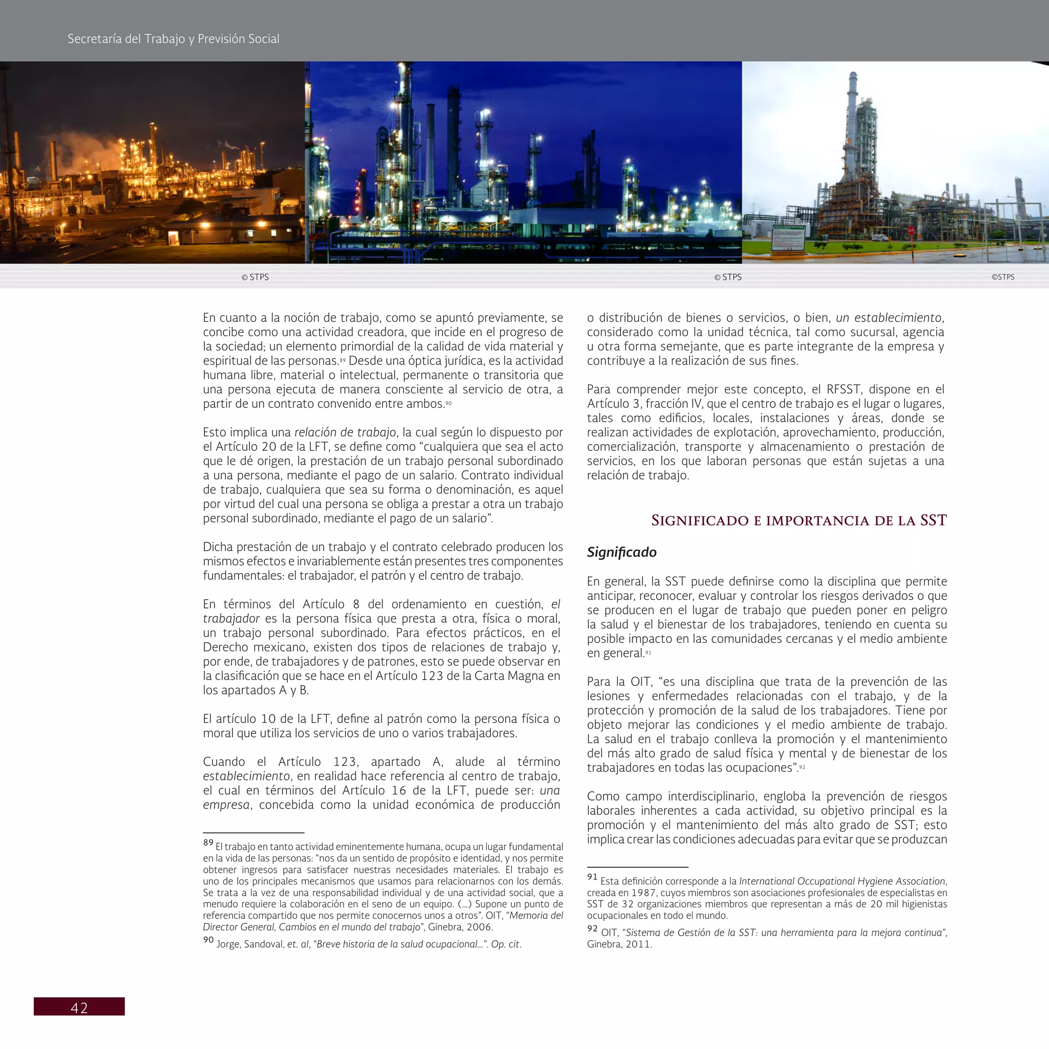Secretaría del Trabajo y Previsión Social
42
o distribución de bienes o servicios, o bien, un establecimiento,
considerado como la unidad técnica, tal como sucursal, agencia
u otra forma semejante, que es parte integrante de la empresa y
contribuye a la realización de sus fines.
Para comprender mejor este concepto, el RFSST, dispone en el
Artículo 3, fracción IV, que el centro de trabajo es el lugar o lugares,
tales como edificios, locales, instalaciones y áreas, donde se
realizan actividades de explotación, aprovechamiento, producción,
comercialización, transporte y almacenamiento o prestación de
servicios, en los que laboran personas que están sujetas a una
relación de trabajo.
Significado e importancia de la SST
Significado
En general, la SST puede definirse como la disciplina que permite
anticipar, reconocer, evaluar y controlar los riesgos derivados o que
se producen en el lugar de trabajo que pueden poner en peligro
la salud y el bienestar de los trabajadores, teniendo en cuenta su
posible impacto en las comunidades cercanas y el medio ambiente
en general.91
Para la OIT, “es una disciplina que trata de la prevención de las
lesiones y enfermedades relacionadas con el trabajo, y de la
protección y promoción de la salud de los trabajadores. Tiene por
objeto mejorar las condiciones y el medio ambiente de trabajo.
La salud en el trabajo conlleva la promoción y el mantenimiento
del más alto grado de salud física y mental y de bienestar de los
trabajadores en todas las ocupaciones”.92
Como campo interdisciplinario, engloba la prevención de riesgos
laborales inherentes a cada actividad, su objetivo principal es la
promoción y el mantenimiento del más alto grado de SST; esto
implica crear las condiciones adecuadas para evitar que se produzcan
91
Esta definición corresponde a la International Occupational Hygiene Association,
creada en 1987, cuyos miembros son asociaciones profesionales de especialistas en
SST de 32 organizaciones miembros que representan a más de 20 mil higienistas
ocupacionales en todo el mundo.
92
OIT, “Sistema de Gestión de la SST: una herramienta para la mejora continua”,
Ginebra, 2011.
En cuanto a la noción de trabajo, como se apuntó previamente, se
concibe como una actividad creadora, que incide en el progreso de
la sociedad; un elemento primordial de la calidad de vida material y
espiritual de las personas.89
Desde una óptica jurídica, es la actividad
humana libre, material o intelectual, permanente o transitoria que
una persona ejecuta de manera consciente al servicio de otra, a
partir de un contrato convenido entre ambos.90
Esto implica una relación de trabajo, la cual según lo dispuesto por
el Artículo 20 de la LFT, se define como “cualquiera que sea el acto
que le dé origen, la prestación de un trabajo personal subordinado
a una persona, mediante el pago de un salario. Contrato individual
de trabajo, cualquiera que sea su forma o denominación, es aquel
por virtud del cual una persona se obliga a prestar a otra un trabajo
personal subordinado, mediante el pago de un salario”.
Dicha prestación de un trabajo y el contrato celebrado producen los
mismos efectos e invariablemente están presentes tres componentes
fundamentales: el trabajador, el patrón y el centro de trabajo.
En términos del Artículo 8 del ordenamiento en cuestión, el
trabajador es la persona física que presta a otra, física o moral,
un trabajo personal subordinado. Para efectos prácticos, en el
Derecho mexicano, existen dos tipos de relaciones de trabajo y,
por ende, de trabajadores y de patrones, esto se puede observar en
la clasificación que se hace en el Artículo 123 de la Carta Magna en
los apartados A y B.
El artículo 10 de la LFT, define al patrón como la persona física o
moral que utiliza los servicios de uno o varios trabajadores.
Cuando el Artículo 123, apartado A, alude al término
establecimiento, en realidad hace referencia al centro de trabajo,
el cual en términos del Artículo 16 de la LFT, puede ser: una
empresa, concebida como la unidad económica de producción
89
El trabajo en tanto actividad eminentemente humana, ocupa un lugar fundamental
en la vida de las personas: “nos da un sentido de propósito e identidad, y nos permite
obtener ingresos para satisfacer nuestras necesidades materiales. El trabajo es
uno de los principales mecanismos que usamos para relacionarnos con los demás.
Se trata a la vez de una responsabilidad individual y de una actividad social, que a
menudo requiere la colaboración en el seno de un equipo. (…) Supone un punto de
referencia compartido que nos permite conocernos unos a otros”. OIT, “Memoria del
Director General, Cambios en el mundo del trabajo”, Ginebra, 2006.
90
Jorge, Sandoval, et. al, “Breve historia de la salud ocupacional…”. Op. cit.
© STPS © STPS ©STPS
 