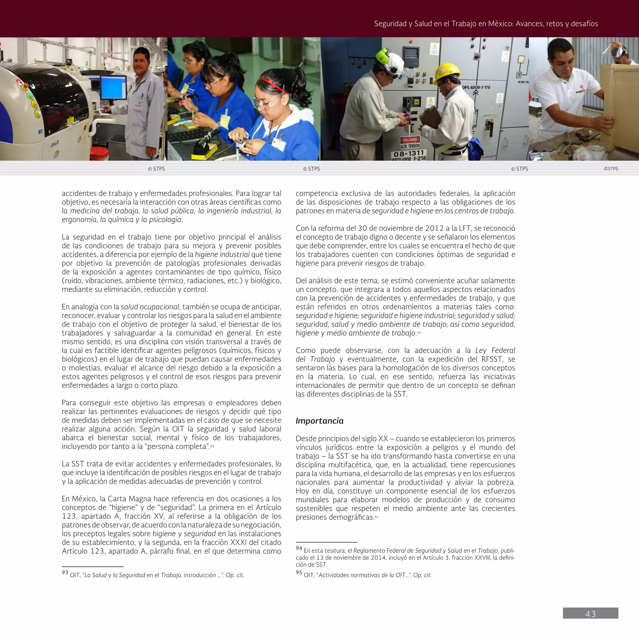 43
Seguridad y Salud en el Trabajo en México: Avances, retos y desafíos
competencia exclusiva de las autoridades federales, la aplicación
de las disposiciones de trabajo respecto a las obligaciones de los
patrones en materia de seguridad e higiene en los centros de trabajo.
Con la reforma del 30 de noviembre de 2012 a la LFT, se reconoció
el concepto de trabajo digno o decente y se señalaron los elementos
que debe comprender, entre los cuales se encuentra el hecho de que
los trabajadores cuenten con condiciones óptimas de seguridad e
higiene para prevenir riesgos de trabajo.
Del análisis de este tema, se estimó conveniente acuñar solamente
un concepto, que integrara a todos aquellos aspectos relacionados
con la prevención de accidentes y enfermedades de trabajo, y que
están referidos en otros ordenamientos a materias tales como:
seguridad e higiene; seguridad e higiene industrial; seguridad y salud;
seguridad, salud y medio ambiente de trabajo; así como seguridad,
higiene y medio ambiente de trabajo.94
Como puede observarse, con la adecuación a la Ley Federal
del Trabajo y eventualmente, con la expedición del RFSST, se
sentaron las bases para la homologación de los diversos conceptos
en la materia. Lo cual, en ese sentido, refuerza las iniciativas
internacionales de permitir que dentro de un concepto se definan
las diferentes disciplinas de la SST.
Importancia
Desde principios del siglo XX – cuando se establecieron los primeros
vínculos jurídicos entre la exposición a peligros y el mundo del
trabajo – la SST se ha ido transformando hasta convertirse en una
disciplina multifacética, que, en la actualidad, tiene repercusiones
para la vida humana, el desarrollo de las empresas y en los esfuerzos
nacionales para aumentar la productividad y aliviar la pobreza.
Hoy en día, constituye un componente esencial de los esfuerzos
mundiales para elaborar modelos de producción y de consumo
sostenibles que respeten el medio ambiente ante las crecientes
presiones demográficas.95
94
En esta tesitura, el Reglamento Federal de Seguridad y Salud en el Trabajo, publi-
cado el 13 de noviembre de 2014, incluyó en el Artículo 3, fracción XXVIII, la defini-
ción de SST.
95
OIT, “Actividades normativas de la OIT…”. Op. cit.
accidentes de trabajo y enfermedades profesionales. Para lograr tal
objetivo, es necesaria la interacción con otras áreas científicas como
la medicina del trabajo, la salud pública, la ingeniería industrial, la
ergonomía, la química y la psicología.
La seguridad en el trabajo tiene por objetivo principal el análisis
de las condiciones de trabajo para su mejora y prevenir posibles
accidentes, a diferencia por ejemplo de la higiene industrial que tiene
por objetivo la prevención de patologías profesionales derivadas
de la exposición a agentes contaminantes de tipo químico, físico
(ruido, vibraciones, ambiente térmico, radiaciones, etc.) y biológico,
mediante su eliminación, reducción y control.
En analogía con la salud ocupacional, también se ocupa de anticipar,
reconocer, evaluar y controlar los riesgos para la salud en el ambiente
de trabajo con el objetivo de proteger la salud, el bienestar de los
trabajadores y salvaguardar a la comunidad en general. En este
mismo sentido, es una disciplina con visión transversal a través de
la cual es factible identificar agentes peligrosos (químicos, físicos y
biológicos) en el lugar de trabajo que puedan causar enfermedades
o molestias, evaluar el alcance del riesgo debido a la exposición a
estos agentes peligrosos y el control de esos riesgos para prevenir
enfermedades a largo o corto plazo.
Para conseguir este objetivo las empresas o empleadores deben
realizar las pertinentes evaluaciones de riesgos y decidir qué tipo
de medidas deben ser implementadas en el caso de que se necesite
realizar alguna acción. Según la OIT la seguridad y salud laboral
abarca el bienestar social, mental y físico de los trabajadores,
incluyendo por tanto a la “persona completa”.93
La SST trata de evitar accidentes y enfermedades profesionales, lo
que incluye la identificación de posibles riesgos en el lugar de trabajo
y la aplicación de medidas adecuadas de prevención y control.
En México, la Carta Magna hace referencia en dos ocasiones a los
conceptos de “higiene” y de “seguridad”. La primera en el Artículo
123, apartado A, fracción XV, al referirse a la obligación de los
patronesdeobservar,deacuerdoconlanaturalezadesunegociación,
los preceptos legales sobre higiene y seguridad en las instalaciones
de su establecimiento, y la segunda, en la fracción XXXI del citado
Artículo 123, apartado A, párrafo final, en el que determina como
93
OIT, “La Salud y la Seguridad en el Trabajo, introducción …”. Op. cit.
© STPS © STPS © STPS ©STPS
 