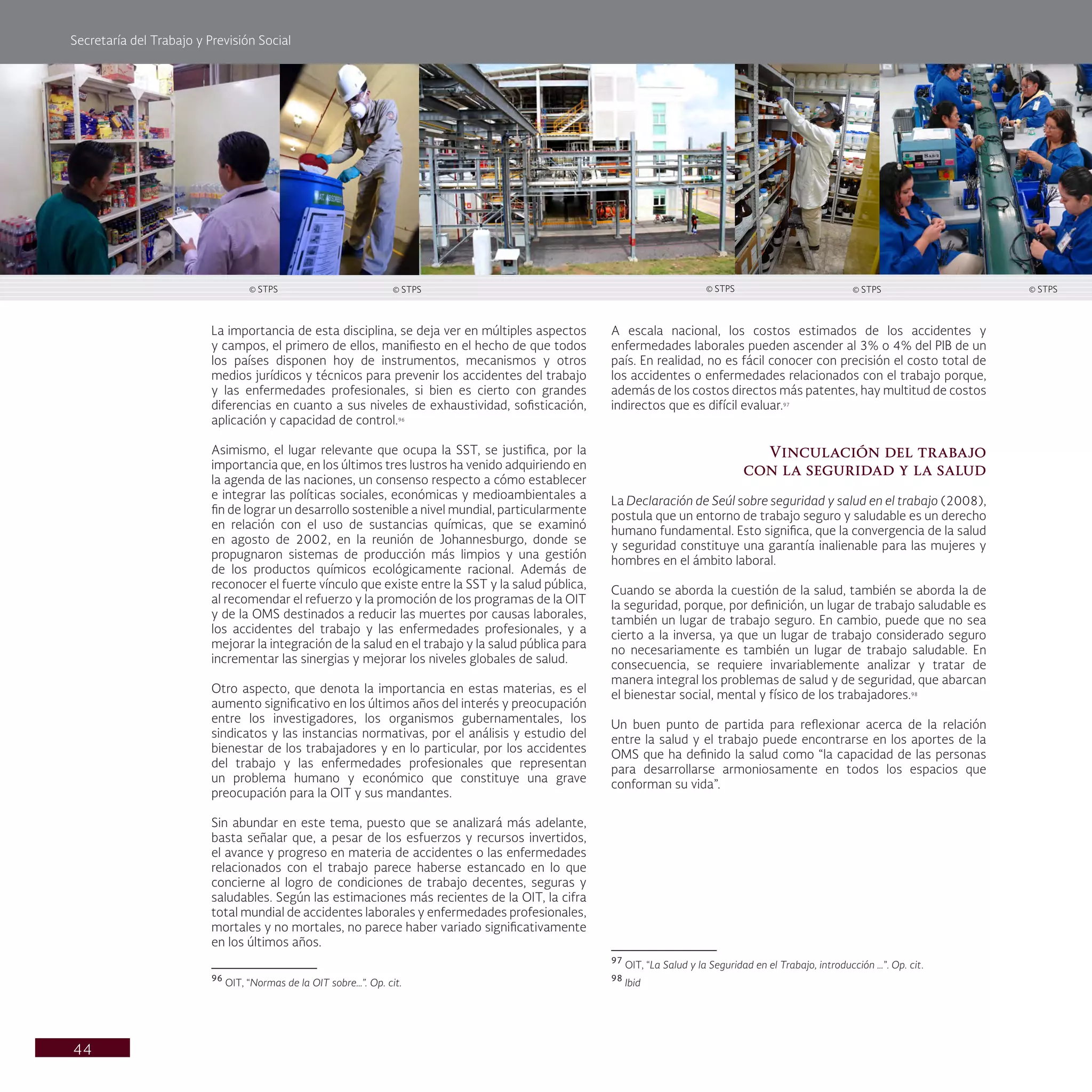 Secretaría del Trabajo y Previsión Social
44
A escala nacional, los costos estimados de los accidentes y
enfermedades laborales pueden ascender al 3% o 4% del PIB de un
país. En realidad, no es fácil conocer con precisión el costo total de
los accidentes o enfermedades relacionados con el trabajo porque,
además de los costos directos más patentes, hay multitud de costos
indirectos que es difícil evaluar.97
Vinculación del trabajo
con la seguridad y la salud
La Declaración de Seúl sobre seguridad y salud en el trabajo (2008),
postula que un entorno de trabajo seguro y saludable es un derecho
humano fundamental. Esto significa, que la convergencia de la salud
y seguridad constituye una garantía inalienable para las mujeres y
hombres en el ámbito laboral.
Cuando se aborda la cuestión de la salud, también se aborda la de
la seguridad, porque, por definición, un lugar de trabajo saludable es
también un lugar de trabajo seguro. En cambio, puede que no sea
cierto a la inversa, ya que un lugar de trabajo considerado seguro
no necesariamente es también un lugar de trabajo saludable. En
consecuencia, se requiere invariablemente analizar y tratar de
manera integral los problemas de salud y de seguridad, que abarcan
el bienestar social, mental y físico de los trabajadores.98
Un buen punto de partida para reflexionar acerca de la relación
entre la salud y el trabajo puede encontrarse en los aportes de la
OMS que ha definido la salud como “la capacidad de las personas
para desarrollarse armoniosamente en todos los espacios que
conforman su vida”.
97
OIT, “La Salud y la Seguridad en el Trabajo, introducción …”. Op. cit.
98
Ibid
La importancia de esta disciplina, se deja ver en múltiples aspectos
y campos, el primero de ellos, manifiesto en el hecho de que todos
los países disponen hoy de instrumentos, mecanismos y otros
medios jurídicos y técnicos para prevenir los accidentes del trabajo
y las enfermedades profesionales, si bien es cierto con grandes
diferencias en cuanto a sus niveles de exhaustividad, sofisticación,
aplicación y capacidad de control.96
Asimismo, el lugar relevante que ocupa la SST, se justifica, por la
importancia que, en los últimos tres lustros ha venido adquiriendo en
la agenda de las naciones, un consenso respecto a cómo establecer
e integrar las políticas sociales, económicas y medioambientales a
fin de lograr un desarrollo sostenible a nivel mundial, particularmente
en relación con el uso de sustancias químicas, que se examinó
en agosto de 2002, en la reunión de Johannesburgo, donde se
propugnaron sistemas de producción más limpios y una gestión
de los productos químicos ecológicamente racional. Además de
reconocer el fuerte vínculo que existe entre la SST y la salud pública,
al recomendar el refuerzo y la promoción de los programas de la OIT
y de la OMS destinados a reducir las muertes por causas laborales,
los accidentes del trabajo y las enfermedades profesionales, y a
mejorar la integración de la salud en el trabajo y la salud pública para
incrementar las sinergias y mejorar los niveles globales de salud.
Otro aspecto, que denota la importancia en estas materias, es el
aumento significativo en los últimos años del interés y preocupación
entre los investigadores, los organismos gubernamentales, los
sindicatos y las instancias normativas, por el análisis y estudio del
bienestar de los trabajadores y en lo particular, por los accidentes
del trabajo y las enfermedades profesionales que representan
un problema humano y económico que constituye una grave
preocupación para la OIT y sus mandantes.
Sin abundar en este tema, puesto que se analizará más adelante,
basta señalar que, a pesar de los esfuerzos y recursos invertidos,
el avance y progreso en materia de accidentes o las enfermedades
relacionados con el trabajo parece haberse estancado en lo que
concierne al logro de condiciones de trabajo decentes, seguras y
saludables. Según las estimaciones más recientes de la OIT, la cifra
total mundial de accidentes laborales y enfermedades profesionales,
mortales y no mortales, no parece haber variado significativamente
en los últimos años.
96
OIT, “Normas de la OIT sobre…”. Op. cit.
© STPS © STPS © STPS © STPS © STPS
 