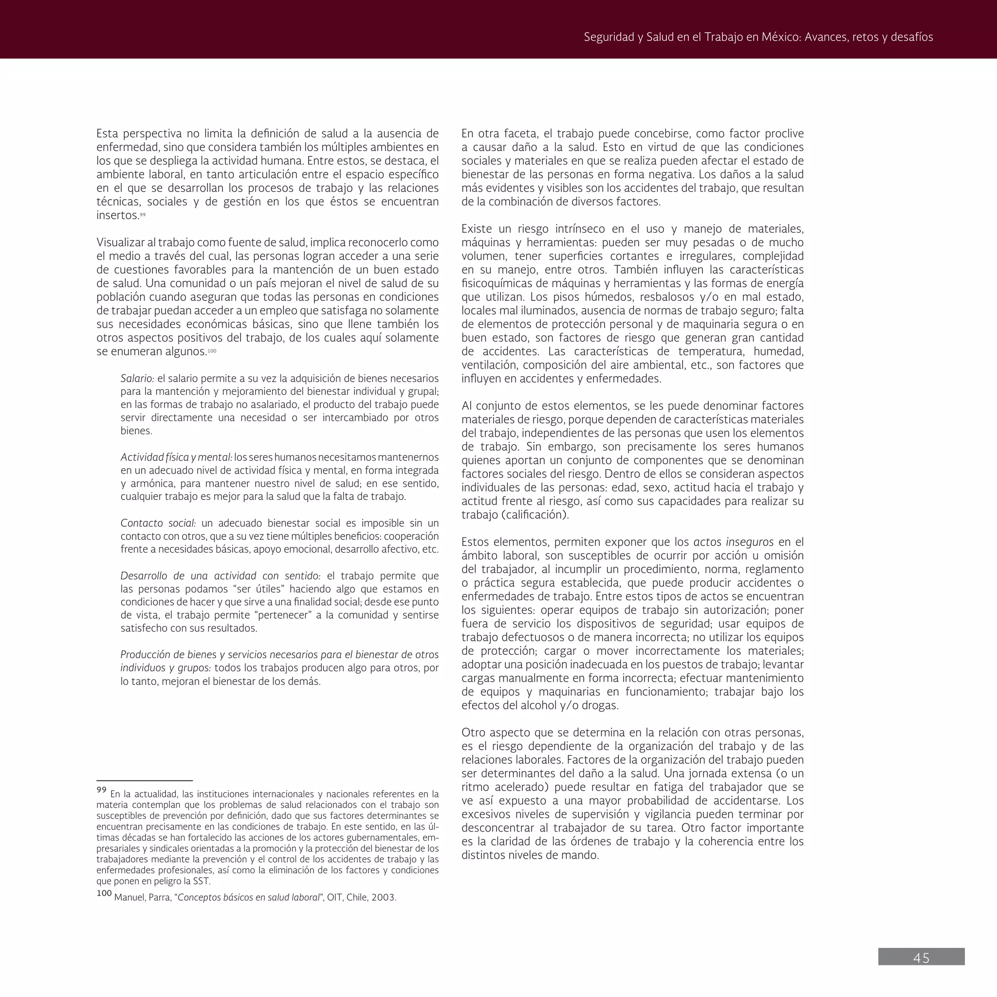45
Seguridad y Salud en el Trabajo en México: Avances, retos y desafíos
En otra faceta, el trabajo puede concebirse, como factor proclive
a causar daño a la salud. Esto en virtud de que las condiciones
sociales y materiales en que se realiza pueden afectar el estado de
bienestar de las personas en forma negativa. Los daños a la salud
más evidentes y visibles son los accidentes del trabajo, que resultan
de la combinación de diversos factores.
Existe un riesgo intrínseco en el uso y manejo de materiales,
máquinas y herramientas: pueden ser muy pesadas o de mucho
volumen, tener superficies cortantes e irregulares, complejidad
en su manejo, entre otros. También influyen las características
fisicoquímicas de máquinas y herramientas y las formas de energía
que utilizan. Los pisos húmedos, resbalosos y/o en mal estado,
locales mal iluminados, ausencia de normas de trabajo seguro; falta
de elementos de protección personal y de maquinaria segura o en
buen estado, son factores de riesgo que generan gran cantidad
de accidentes. Las características de temperatura, humedad,
ventilación, composición del aire ambiental, etc., son factores que
influyen en accidentes y enfermedades.
Al conjunto de estos elementos, se les puede denominar factores
materiales de riesgo, porque dependen de características materiales
del trabajo, independientes de las personas que usen los elementos
de trabajo. Sin embargo, son precisamente los seres humanos
quienes aportan un conjunto de componentes que se denominan
factores sociales del riesgo. Dentro de ellos se consideran aspectos
individuales de las personas: edad, sexo, actitud hacia el trabajo y
actitud frente al riesgo, así como sus capacidades para realizar su
trabajo (calificación).
Estos elementos, permiten exponer que los actos inseguros en el
ámbito laboral, son susceptibles de ocurrir por acción u omisión
del trabajador, al incumplir un procedimiento, norma, reglamento
o práctica segura establecida, que puede producir accidentes o
enfermedades de trabajo. Entre estos tipos de actos se encuentran
los siguientes: operar equipos de trabajo sin autorización; poner
fuera de servicio los dispositivos de seguridad; usar equipos de
trabajo defectuosos o de manera incorrecta; no utilizar los equipos
de protección; cargar o mover incorrectamente los materiales;
adoptar una posición inadecuada en los puestos de trabajo; levantar
cargas manualmente en forma incorrecta; efectuar mantenimiento
de equipos y maquinarias en funcionamiento; trabajar bajo los
efectos del alcohol y/o drogas.
Otro aspecto que se determina en la relación con otras personas,
es el riesgo dependiente de la organización del trabajo y de las
relaciones laborales. Factores de la organización del trabajo pueden
ser determinantes del daño a la salud. Una jornada extensa (o un
ritmo acelerado) puede resultar en fatiga del trabajador que se
ve así expuesto a una mayor probabilidad de accidentarse. Los
excesivos niveles de supervisión y vigilancia pueden terminar por
desconcentrar al trabajador de su tarea. Otro factor importante
es la claridad de las órdenes de trabajo y la coherencia entre los
distintos niveles de mando.
Esta perspectiva no limita la definición de salud a la ausencia de
enfermedad, sino que considera también los múltiples ambientes en
los que se despliega la actividad humana. Entre estos, se destaca, el
ambiente laboral, en tanto articulación entre el espacio específico
en el que se desarrollan los procesos de trabajo y las relaciones
técnicas, sociales y de gestión en los que éstos se encuentran
insertos.99
Visualizar al trabajo como fuente de salud, implica reconocerlo como
el medio a través del cual, las personas logran acceder a una serie
de cuestiones favorables para la mantención de un buen estado
de salud. Una comunidad o un país mejoran el nivel de salud de su
población cuando aseguran que todas las personas en condiciones
de trabajar puedan acceder a un empleo que satisfaga no solamente
sus necesidades económicas básicas, sino que llene también los
otros aspectos positivos del trabajo, de los cuales aquí solamente
se enumeran algunos.100
Salario: el salario permite a su vez la adquisición de bienes necesarios
para la mantención y mejoramiento del bienestar individual y grupal;
en las formas de trabajo no asalariado, el producto del trabajo puede
servir directamente una necesidad o ser intercambiado por otros
bienes.
Actividadfísicaymental:lossereshumanosnecesitamosmantenernos
en un adecuado nivel de actividad física y mental, en forma integrada
y armónica, para mantener nuestro nivel de salud; en ese sentido,
cualquier trabajo es mejor para la salud que la falta de trabajo.
Contacto social: un adecuado bienestar social es imposible sin un
contacto con otros, que a su vez tiene múltiples beneficios: cooperación
frente a necesidades básicas, apoyo emocional, desarrollo afectivo, etc.
Desarrollo de una actividad con sentido: el trabajo permite que
las personas podamos “ser útiles” haciendo algo que estamos en
condiciones de hacer y que sirve a una finalidad social; desde ese punto
de vista, el trabajo permite “pertenecer” a la comunidad y sentirse
satisfecho con sus resultados.
Producción de bienes y servicios necesarios para el bienestar de otros
individuos y grupos: todos los trabajos producen algo para otros, por
lo tanto, mejoran el bienestar de los demás.
99
En la actualidad, las instituciones internacionales y nacionales referentes en la
materia contemplan que los problemas de salud relacionados con el trabajo son
susceptibles de prevención por definición, dado que sus factores determinantes se
encuentran precisamente en las condiciones de trabajo. En este sentido, en las úl-
timas décadas se han fortalecido las acciones de los actores gubernamentales, em-
presariales y sindicales orientadas a la promoción y la protección del bienestar de los
trabajadores mediante la prevención y el control de los accidentes de trabajo y las
enfermedades profesionales, así como la eliminación de los factores y condiciones
que ponen en peligro la SST.
100
Manuel, Parra, “Conceptos básicos en salud laboral”, OIT, Chile, 2003.
 