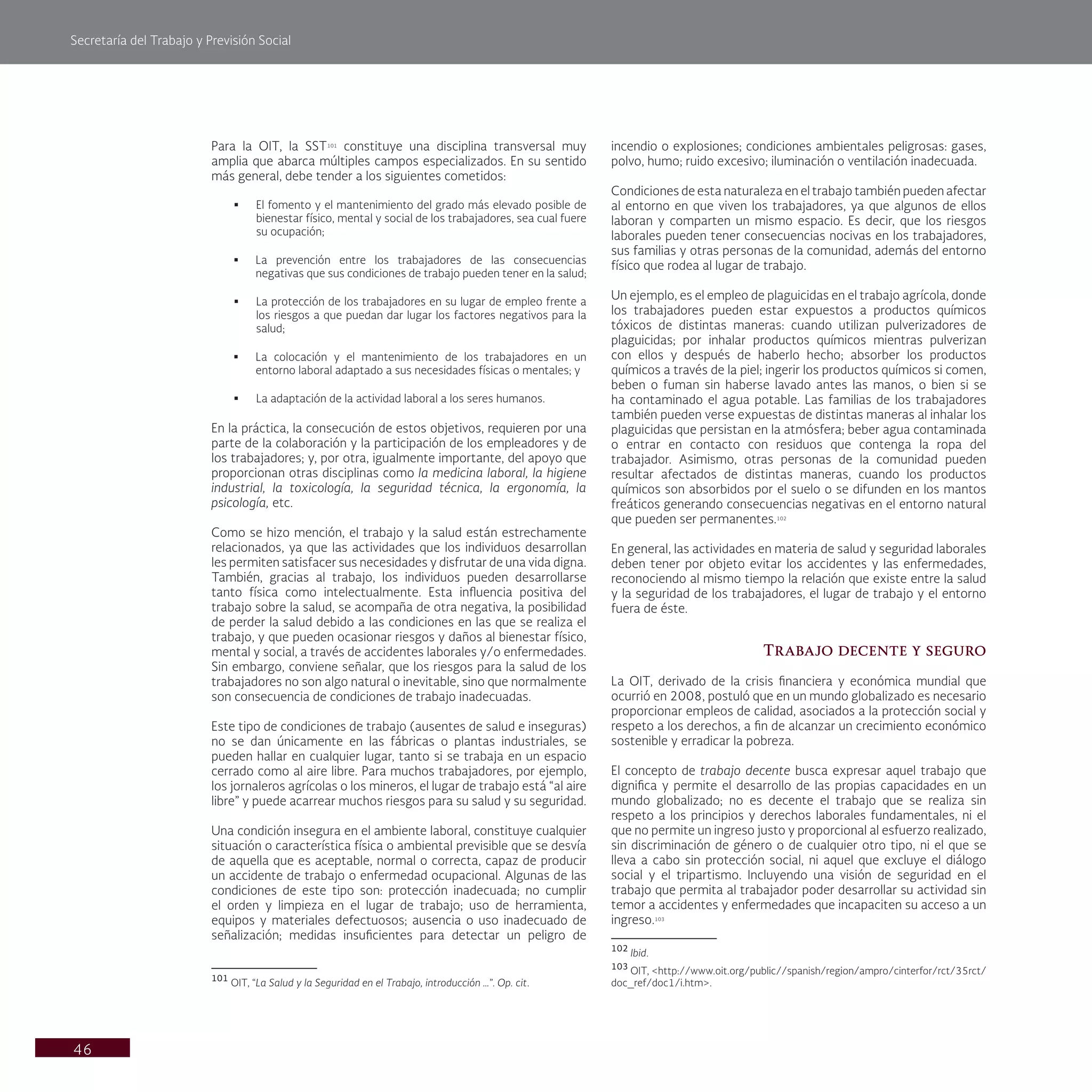 Secretaría del Trabajo y Previsión Social
46
incendio o explosiones; condiciones ambientales peligrosas: gases,
polvo, humo; ruido excesivo; iluminación o ventilación inadecuada.
Condiciones de esta naturaleza en el trabajo también pueden afectar
al entorno en que viven los trabajadores, ya que algunos de ellos
laboran y comparten un mismo espacio. Es decir, que los riesgos
laborales pueden tener consecuencias nocivas en los trabajadores,
sus familias y otras personas de la comunidad, además del entorno
físico que rodea al lugar de trabajo.
Un ejemplo, es el empleo de plaguicidas en el trabajo agrícola, donde
los trabajadores pueden estar expuestos a productos químicos
tóxicos de distintas maneras: cuando utilizan pulverizadores de
plaguicidas; por inhalar productos químicos mientras pulverizan
con ellos y después de haberlo hecho; absorber los productos
químicos a través de la piel; ingerir los productos químicos si comen,
beben o fuman sin haberse lavado antes las manos, o bien si se
ha contaminado el agua potable. Las familias de los trabajadores
también pueden verse expuestas de distintas maneras al inhalar los
plaguicidas que persistan en la atmósfera; beber agua contaminada
o entrar en contacto con residuos que contenga la ropa del
trabajador. Asimismo, otras personas de la comunidad pueden
resultar afectados de distintas maneras, cuando los productos
químicos son absorbidos por el suelo o se difunden en los mantos
freáticos generando consecuencias negativas en el entorno natural
que pueden ser permanentes.102
En general, las actividades en materia de salud y seguridad laborales
deben tener por objeto evitar los accidentes y las enfermedades,
reconociendo al mismo tiempo la relación que existe entre la salud
y la seguridad de los trabajadores, el lugar de trabajo y el entorno
fuera de éste.
Trabajo decente y seguro
La OIT, derivado de la crisis financiera y económica mundial que
ocurrió en 2008, postuló que en un mundo globalizado es necesario
proporcionar empleos de calidad, asociados a la protección social y
respeto a los derechos, a fin de alcanzar un crecimiento económico
sostenible y erradicar la pobreza.
El concepto de trabajo decente busca expresar aquel trabajo que
dignifica y permite el desarrollo de las propias capacidades en un
mundo globalizado; no es decente el trabajo que se realiza sin
respeto a los principios y derechos laborales fundamentales, ni el
que no permite un ingreso justo y proporcional al esfuerzo realizado,
sin discriminación de género o de cualquier otro tipo, ni el que se
lleva a cabo sin protección social, ni aquel que excluye el diálogo
social y el tripartismo. Incluyendo una visión de seguridad en el
trabajo que permita al trabajador poder desarrollar su actividad sin
temor a accidentes y enfermedades que incapaciten su acceso a un
ingreso.103
102
Ibid.
103
OIT, <http://www.oit.org/public//spanish/region/ampro/cinterfor/rct/35rct/
doc_ref/doc1/i.htm>.
Para la OIT, la SST101
constituye una disciplina transversal muy
amplia que abarca múltiples campos especializados. En su sentido
más general, debe tender a los siguientes cometidos:
§ El fomento y el mantenimiento del grado más elevado posible de
bienestar físico, mental y social de los trabajadores, sea cual fuere
su ocupación;
§ La prevención entre los trabajadores de las consecuencias
negativas que sus condiciones de trabajo pueden tener en la salud;
§ La protección de los trabajadores en su lugar de empleo frente a
los riesgos a que puedan dar lugar los factores negativos para la
salud;
§ La colocación y el mantenimiento de los trabajadores en un
entorno laboral adaptado a sus necesidades físicas o mentales; y
§ La adaptación de la actividad laboral a los seres humanos.
En la práctica, la consecución de estos objetivos, requieren por una
parte de la colaboración y la participación de los empleadores y de
los trabajadores; y, por otra, igualmente importante, del apoyo que
proporcionan otras disciplinas como la medicina laboral, la higiene
industrial, la toxicología, la seguridad técnica, la ergonomía, la
psicología, etc.
Como se hizo mención, el trabajo y la salud están estrechamente
relacionados, ya que las actividades que los individuos desarrollan
les permiten satisfacer sus necesidades y disfrutar de una vida digna.
También, gracias al trabajo, los individuos pueden desarrollarse
tanto física como intelectualmente. Esta influencia positiva del
trabajo sobre la salud, se acompaña de otra negativa, la posibilidad
de perder la salud debido a las condiciones en las que se realiza el
trabajo, y que pueden ocasionar riesgos y daños al bienestar físico,
mental y social, a través de accidentes laborales y/o enfermedades.
Sin embargo, conviene señalar, que los riesgos para la salud de los
trabajadores no son algo natural o inevitable, sino que normalmente
son consecuencia de condiciones de trabajo inadecuadas.
Este tipo de condiciones de trabajo (ausentes de salud e inseguras)
no se dan únicamente en las fábricas o plantas industriales, se
pueden hallar en cualquier lugar, tanto si se trabaja en un espacio
cerrado como al aire libre. Para muchos trabajadores, por ejemplo,
los jornaleros agrícolas o los mineros, el lugar de trabajo está “al aire
libre” y puede acarrear muchos riesgos para su salud y su seguridad.
Una condición insegura en el ambiente laboral, constituye cualquier
situación o característica física o ambiental previsible que se desvía
de aquella que es aceptable, normal o correcta, capaz de producir
un accidente de trabajo o enfermedad ocupacional. Algunas de las
condiciones de este tipo son: protección inadecuada; no cumplir
el orden y limpieza en el lugar de trabajo; uso de herramienta,
equipos y materiales defectuosos; ausencia o uso inadecuado de
señalización; medidas insuficientes para detectar un peligro de
101
OIT, “La Salud y la Seguridad en el Trabajo, introducción …”. Op. cit.
 