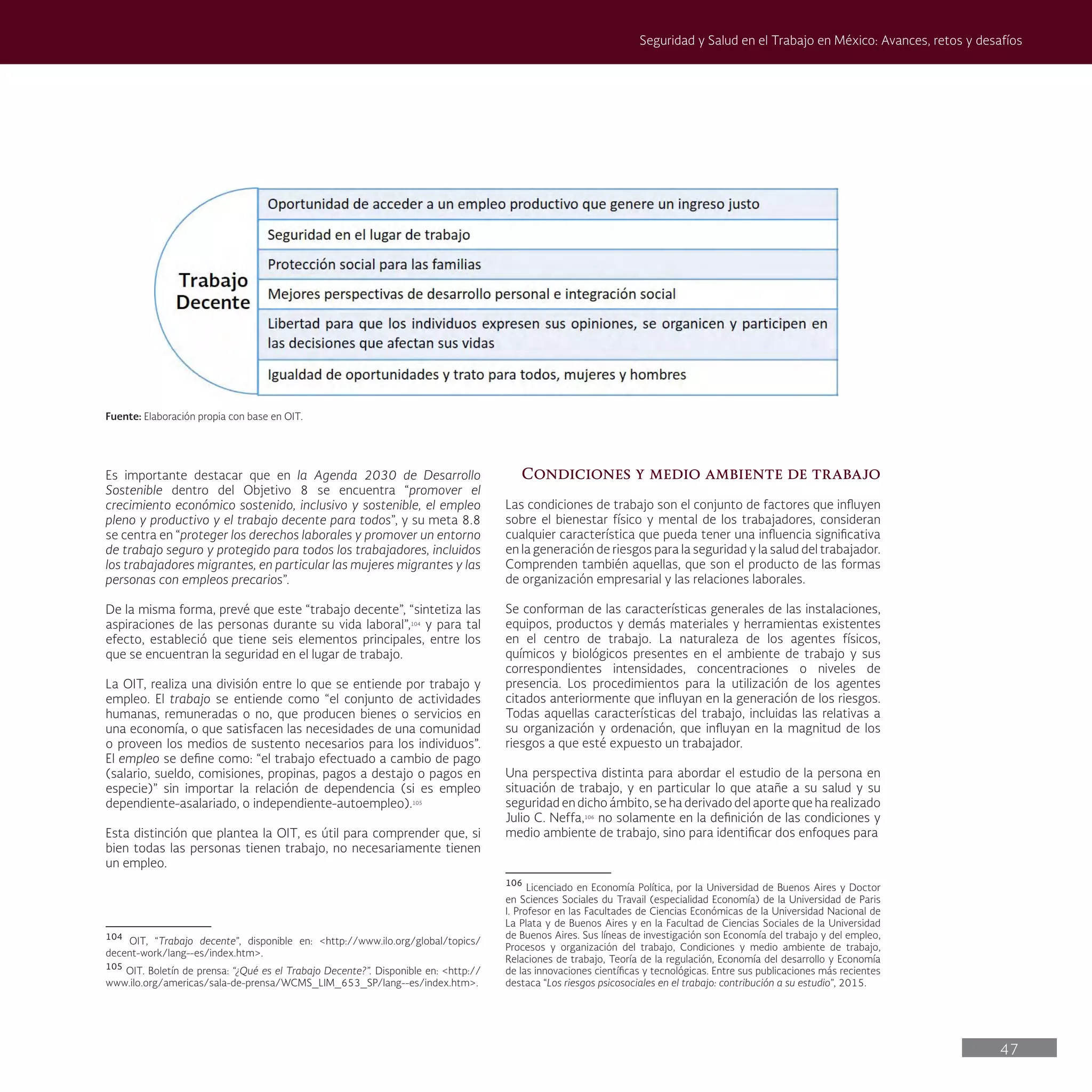 47
Seguridad y Salud en el Trabajo en México: Avances, retos y desafíos
Condiciones y medio ambiente de trabajo
Las condiciones de trabajo son el conjunto de factores que influyen
sobre el bienestar físico y mental de los trabajadores, consideran
cualquier característica que pueda tener una influencia significativa
en la generación de riesgos para la seguridad y la salud del trabajador.
Comprenden también aquellas, que son el producto de las formas
de organización empresarial y las relaciones laborales.
Se conforman de las características generales de las instalaciones,
equipos, productos y demás materiales y herramientas existentes
en el centro de trabajo. La naturaleza de los agentes físicos,
químicos y biológicos presentes en el ambiente de trabajo y sus
correspondientes intensidades, concentraciones o niveles de
presencia. Los procedimientos para la utilización de los agentes
citados anteriormente que influyan en la generación de los riesgos.
Todas aquellas características del trabajo, incluidas las relativas a
su organización y ordenación, que influyan en la magnitud de los
riesgos a que esté expuesto un trabajador.
Una perspectiva distinta para abordar el estudio de la persona en
situación de trabajo, y en particular lo que atañe a su salud y su
seguridad en dicho ámbito, se ha derivado del aporte que ha realizado
Julio C. Neffa,106
no solamente en la definición de las condiciones y
medio ambiente de trabajo, sino para identificar dos enfoques para
106
Licenciado en Economía Política, por la Universidad de Buenos Aires y Doctor
en Sciences Sociales du Travail (especialidad Economía) de la Universidad de Paris
I. Profesor en las Facultades de Ciencias Económicas de la Universidad Nacional de
La Plata y de Buenos Aires y en la Facultad de Ciencias Sociales de la Universidad
de Buenos Aires. Sus líneas de investigación son Economía del trabajo y del empleo,
Procesos y organización del trabajo, Condiciones y medio ambiente de trabajo,
Relaciones de trabajo, Teoría de la regulación, Economía del desarrollo y Economía
de las innovaciones científicas y tecnológicas. Entre sus publicaciones más recientes
destaca “Los riesgos psicosociales en el trabajo: contribución a su estudio”, 2015.
Fuente: Elaboración propia con base en OIT.
Es importante destacar que en la Agenda 2030 de Desarrollo
Sostenible dentro del Objetivo 8 se encuentra “promover el
crecimiento económico sostenido, inclusivo y sostenible, el empleo
pleno y productivo y el trabajo decente para todos”, y su meta 8.8
se centra en “proteger los derechos laborales y promover un entorno
de trabajo seguro y protegido para todos los trabajadores, incluidos
los trabajadores migrantes, en particular las mujeres migrantes y las
personas con empleos precarios”.
De la misma forma, prevé que este “trabajo decente”, “sintetiza las
aspiraciones de las personas durante su vida laboral”,104
y para tal
efecto, estableció que tiene seis elementos principales, entre los
que se encuentran la seguridad en el lugar de trabajo.
La OIT, realiza una división entre lo que se entiende por trabajo y
empleo. El trabajo se entiende como “el conjunto de actividades
humanas, remuneradas o no, que producen bienes o servicios en
una economía, o que satisfacen las necesidades de una comunidad
o proveen los medios de sustento necesarios para los individuos”.
El empleo se define como: “el trabajo efectuado a cambio de pago
(salario, sueldo, comisiones, propinas, pagos a destajo o pagos en
especie)” sin importar la relación de dependencia (si es empleo
dependiente-asalariado, o independiente-autoempleo).105
Esta distinción que plantea la OIT, es útil para comprender que, si
bien todas las personas tienen trabajo, no necesariamente tienen
un empleo.
104
OIT, “Trabajo decente”, disponible en: <http://www.ilo.org/global/topics/
decent-work/lang--es/index.htm>.
105
OIT. Boletín de prensa: “¿Qué es el Trabajo Decente?”. Disponible en: <http://
www.ilo.org/americas/sala-de-prensa/WCMS_LIM_653_SP/lang--es/index.htm>.
 