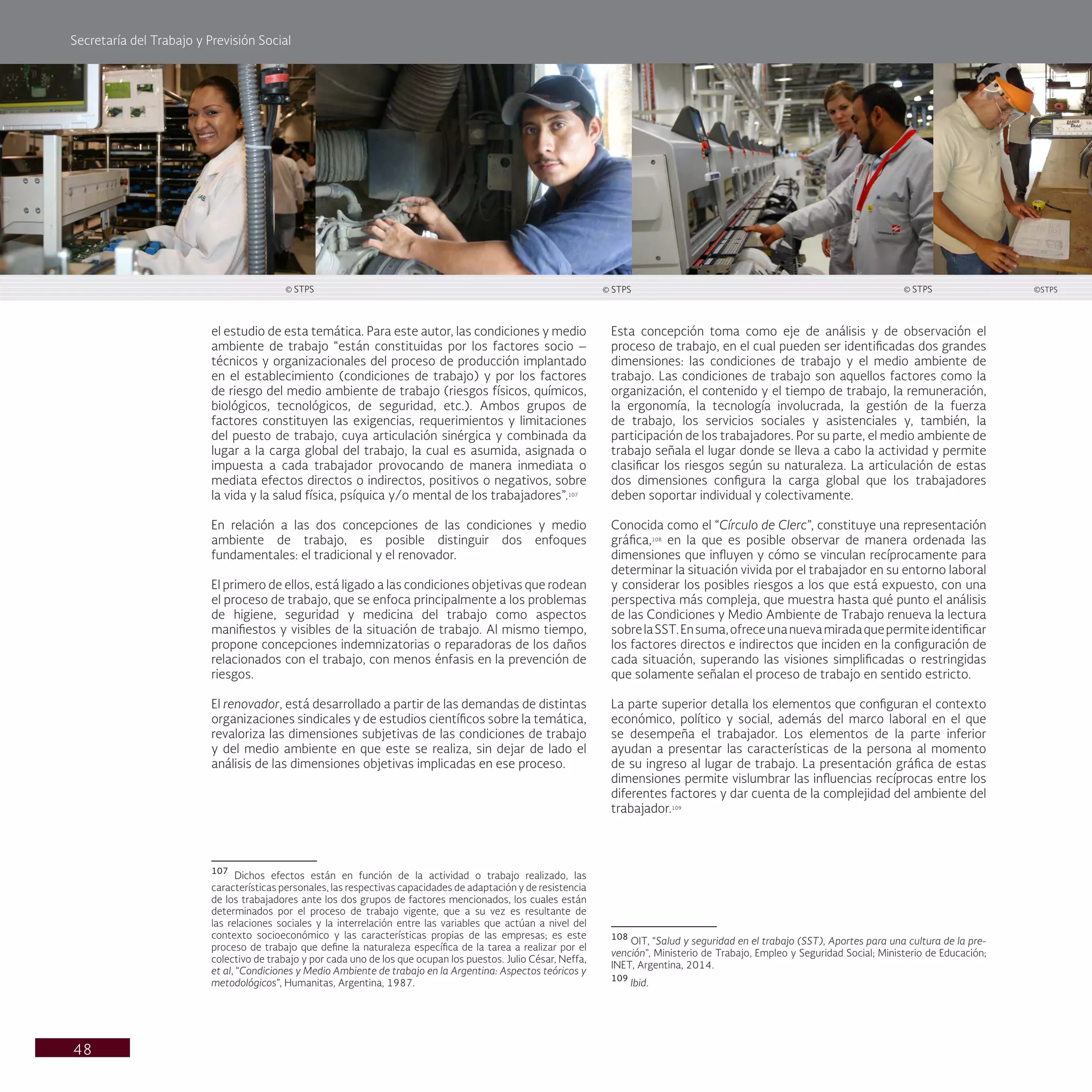 Secretaría del Trabajo y Previsión Social
48
Esta concepción toma como eje de análisis y de observación el
proceso de trabajo, en el cual pueden ser identificadas dos grandes
dimensiones: las condiciones de trabajo y el medio ambiente de
trabajo. Las condiciones de trabajo son aquellos factores como la
organización, el contenido y el tiempo de trabajo, la remuneración,
la ergonomía, la tecnología involucrada, la gestión de la fuerza
de trabajo, los servicios sociales y asistenciales y, también, la
participación de los trabajadores. Por su parte, el medio ambiente de
trabajo señala el lugar donde se lleva a cabo la actividad y permite
clasificar los riesgos según su naturaleza. La articulación de estas
dos dimensiones configura la carga global que los trabajadores
deben soportar individual y colectivamente.
Conocida como el “Círculo de Clerc”, constituye una representación
gráfica,108
en la que es posible observar de manera ordenada las
dimensiones que influyen y cómo se vinculan recíprocamente para
determinar la situación vivida por el trabajador en su entorno laboral
y considerar los posibles riesgos a los que está expuesto, con una
perspectiva más compleja, que muestra hasta qué punto el análisis
de las Condiciones y Medio Ambiente de Trabajo renueva la lectura
sobrelaSST.Ensuma,ofreceunanuevamiradaquepermiteidentificar
los factores directos e indirectos que inciden en la configuración de
cada situación, superando las visiones simplificadas o restringidas
que solamente señalan el proceso de trabajo en sentido estricto.
La parte superior detalla los elementos que configuran el contexto
económico, político y social, además del marco laboral en el que
se desempeña el trabajador. Los elementos de la parte inferior
ayudan a presentar las características de la persona al momento
de su ingreso al lugar de trabajo. La presentación gráfica de estas
dimensiones permite vislumbrar las influencias recíprocas entre los
diferentes factores y dar cuenta de la complejidad del ambiente del
trabajador.109
108
OIT, “Salud y seguridad en el trabajo (SST), Aportes para una cultura de la pre-
vención”, Ministerio de Trabajo, Empleo y Seguridad Social; Ministerio de Educación;
INET, Argentina, 2014.
109
Ibid.
el estudio de esta temática. Para este autor, las condiciones y medio
ambiente de trabajo “están constituidas por los factores socio –
técnicos y organizacionales del proceso de producción implantado
en el establecimiento (condiciones de trabajo) y por los factores
de riesgo del medio ambiente de trabajo (riesgos físicos, químicos,
biológicos, tecnológicos, de seguridad, etc.). Ambos grupos de
factores constituyen las exigencias, requerimientos y limitaciones
del puesto de trabajo, cuya articulación sinérgica y combinada da
lugar a la carga global del trabajo, la cual es asumida, asignada o
impuesta a cada trabajador provocando de manera inmediata o
mediata efectos directos o indirectos, positivos o negativos, sobre
la vida y la salud física, psíquica y/o mental de los trabajadores”.107
En relación a las dos concepciones de las condiciones y medio
ambiente de trabajo, es posible distinguir dos enfoques
fundamentales: el tradicional y el renovador.
El primero de ellos, está ligado a las condiciones objetivas que rodean
el proceso de trabajo, que se enfoca principalmente a los problemas
de higiene, seguridad y medicina del trabajo como aspectos
manifiestos y visibles de la situación de trabajo. Al mismo tiempo,
propone concepciones indemnizatorias o reparadoras de los daños
relacionados con el trabajo, con menos énfasis en la prevención de
riesgos.
El renovador, está desarrollado a partir de las demandas de distintas
organizaciones sindicales y de estudios científicos sobre la temática,
revaloriza las dimensiones subjetivas de las condiciones de trabajo
y del medio ambiente en que este se realiza, sin dejar de lado el
análisis de las dimensiones objetivas implicadas en ese proceso.
107
Dichos efectos están en función de la actividad o trabajo realizado, las
características personales, las respectivas capacidades de adaptación y de resistencia
de los trabajadores ante los dos grupos de factores mencionados, los cuales están
determinados por el proceso de trabajo vigente, que a su vez es resultante de
las relaciones sociales y la interrelación entre las variables que actúan a nivel del
contexto socioeconómico y las características propias de las empresas; es este
proceso de trabajo que define la naturaleza específica de la tarea a realizar por el
colectivo de trabajo y por cada uno de los que ocupan los puestos. Julio César, Neffa,
et al, “Condiciones y Medio Ambiente de trabajo en la Argentina: Aspectos teóricos y
metodológicos”, Humanitas, Argentina, 1987.
© STPS © STPS © STPS ©STPS
 