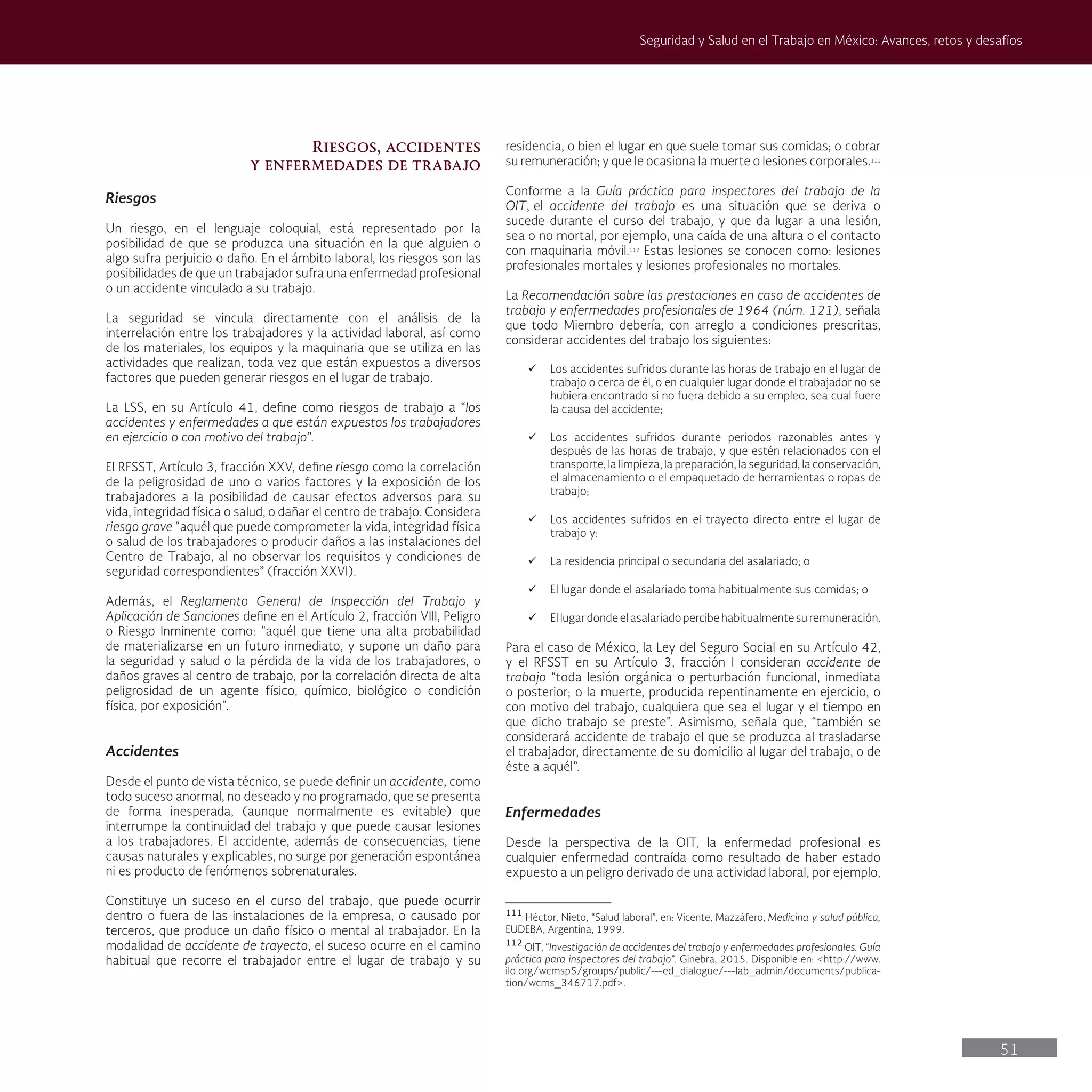 51
Seguridad y Salud en el Trabajo en México: Avances, retos y desafíos
residencia, o bien el lugar en que suele tomar sus comidas; o cobrar
su remuneración; y que le ocasiona la muerte o lesiones corporales.111
Conforme a la Guía práctica para inspectores del trabajo de la
OIT, el accidente del trabajo es una situación que se deriva o
sucede durante el curso del trabajo, y que da lugar a una lesión,
sea o no mortal, por ejemplo, una caída de una altura o el contacto
con maquinaria móvil.112
Estas lesiones se conocen como: lesiones
profesionales mortales y lesiones profesionales no mortales.
La Recomendación sobre las prestaciones en caso de accidentes de
trabajo y enfermedades profesionales de 1964 (núm. 121), señala
que todo Miembro debería, con arreglo a condiciones prescritas,
considerar accidentes del trabajo los siguientes:
ü Los accidentes sufridos durante las horas de trabajo en el lugar de
trabajo o cerca de él, o en cualquier lugar donde el trabajador no se
hubiera encontrado si no fuera debido a su empleo, sea cual fuere
la causa del accidente;
ü Los accidentes sufridos durante periodos razonables antes y
después de las horas de trabajo, y que estén relacionados con el
transporte, la limpieza, la preparación, la seguridad, la conservación,
el almacenamiento o el empaquetado de herramientas o ropas de
trabajo;
ü Los accidentes sufridos en el trayecto directo entre el lugar de
trabajo y:
ü La residencia principal o secundaria del asalariado; o
ü El lugar donde el asalariado toma habitualmente sus comidas; o
ü El lugar donde el asalariado percibe habitualmente su remuneración.
Para el caso de México, la Ley del Seguro Social en su Artículo 42,
y el RFSST en su Artículo 3, fracción I consideran accidente de
trabajo “toda lesión orgánica o perturbación funcional, inmediata
o posterior; o la muerte, producida repentinamente en ejercicio, o
con motivo del trabajo, cualquiera que sea el lugar y el tiempo en
que dicho trabajo se preste”. Asimismo, señala que, “también se
considerará accidente de trabajo el que se produzca al trasladarse
el trabajador, directamente de su domicilio al lugar del trabajo, o de
éste a aquél”.
Enfermedades
Desde la perspectiva de la OIT, la enfermedad profesional es
cualquier enfermedad contraída como resultado de haber estado
expuesto a un peligro derivado de una actividad laboral, por ejemplo,
111
Héctor, Nieto, “Salud laboral”, en: Vicente, Mazzáfero, Medicina y salud pública,
EUDEBA, Argentina, 1999.
112
OIT, “Investigación de accidentes del trabajo y enfermedades profesionales. Guía
práctica para inspectores del trabajo”. Ginebra, 2015. Disponible en: <http://www.
ilo.org/wcmsp5/groups/public/---ed_dialogue/---lab_admin/documents/publica-
tion/wcms_346717.pdf>.
Riesgos, accidentes
y enfermedades de trabajo
Riesgos
Un riesgo, en el lenguaje coloquial, está representado por la
posibilidad de que se produzca una situación en la que alguien o
algo sufra perjuicio o daño. En el ámbito laboral, los riesgos son las
posibilidades de que un trabajador sufra una enfermedad profesional
o un accidente vinculado a su trabajo.
La seguridad se vincula directamente con el análisis de la
interrelación entre los trabajadores y la actividad laboral, así como
de los materiales, los equipos y la maquinaria que se utiliza en las
actividades que realizan, toda vez que están expuestos a diversos
factores que pueden generar riesgos en el lugar de trabajo.
La LSS, en su Artículo 41, define como riesgos de trabajo a “los
accidentes y enfermedades a que están expuestos los trabajadores
en ejercicio o con motivo del trabajo”.
El RFSST, Artículo 3, fracción XXV, define riesgo como la correlación
de la peligrosidad de uno o varios factores y la exposición de los
trabajadores a la posibilidad de causar efectos adversos para su
vida, integridad física o salud, o dañar el centro de trabajo. Considera
riesgo grave “aquél que puede comprometer la vida, integridad física
o salud de los trabajadores o producir daños a las instalaciones del
Centro de Trabajo, al no observar los requisitos y condiciones de
seguridad correspondientes” (fracción XXVI).
Además, el Reglamento General de Inspección del Trabajo y
Aplicación de Sanciones define en el Artículo 2, fracción VIII, Peligro
o Riesgo Inminente como: "aquél que tiene una alta probabilidad
de materializarse en un futuro inmediato, y supone un daño para
la seguridad y salud o la pérdida de la vida de los trabajadores, o
daños graves al centro de trabajo, por la correlación directa de alta
peligrosidad de un agente físico, químico, biológico o condición
física, por exposición".
Accidentes
Desde el punto de vista técnico, se puede definir un accidente, como
todo suceso anormal, no deseado y no programado, que se presenta
de forma inesperada, (aunque normalmente es evitable) que
interrumpe la continuidad del trabajo y que puede causar lesiones
a los trabajadores. El accidente, además de consecuencias, tiene
causas naturales y explicables, no surge por generación espontánea
ni es producto de fenómenos sobrenaturales.
Constituye un suceso en el curso del trabajo, que puede ocurrir
dentro o fuera de las instalaciones de la empresa, o causado por
terceros, que produce un daño físico o mental al trabajador. En la
modalidad de accidente de trayecto, el suceso ocurre en el camino
habitual que recorre el trabajador entre el lugar de trabajo y su
 