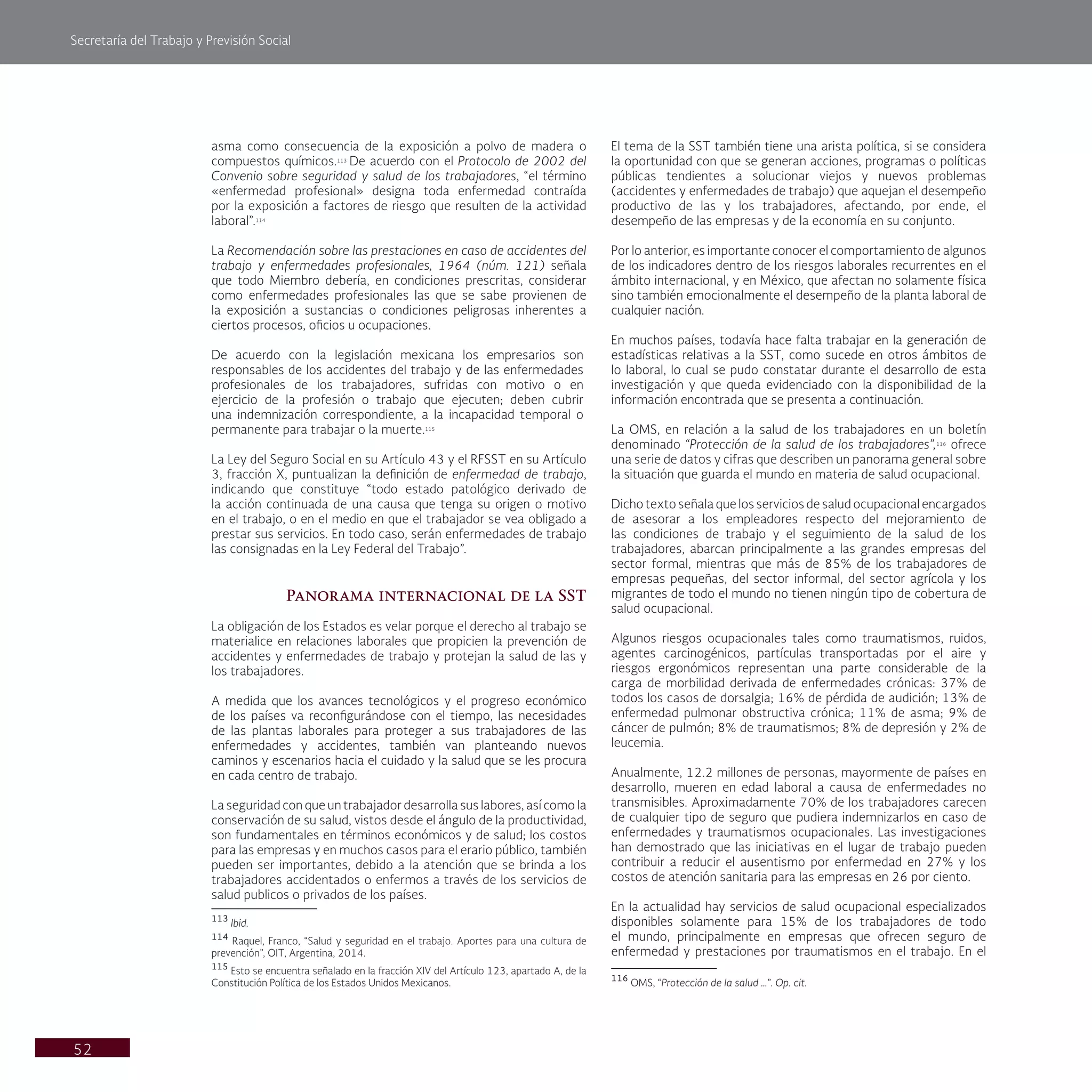 Secretaría del Trabajo y Previsión Social
52
El tema de la SST también tiene una arista política, si se considera
la oportunidad con que se generan acciones, programas o políticas
públicas tendientes a solucionar viejos y nuevos problemas
(accidentes y enfermedades de trabajo) que aquejan el desempeño
productivo de las y los trabajadores, afectando, por ende, el
desempeño de las empresas y de la economía en su conjunto.
Por lo anterior, es importante conocer el comportamiento de algunos
de los indicadores dentro de los riesgos laborales recurrentes en el
ámbito internacional, y en México, que afectan no solamente física
sino también emocionalmente el desempeño de la planta laboral de
cualquier nación.
En muchos países, todavía hace falta trabajar en la generación de
estadísticas relativas a la SST, como sucede en otros ámbitos de
lo laboral, lo cual se pudo constatar durante el desarrollo de esta
investigación y que queda evidenciado con la disponibilidad de la
información encontrada que se presenta a continuación.
La OMS, en relación a la salud de los trabajadores en un boletín
denominado “Protección de la salud de los trabajadores”,116
ofrece
una serie de datos y cifras que describen un panorama general sobre
la situación que guarda el mundo en materia de salud ocupacional.
Dicho texto señala que los servicios de salud ocupacional encargados
de asesorar a los empleadores respecto del mejoramiento de
las condiciones de trabajo y el seguimiento de la salud de los
trabajadores, abarcan principalmente a las grandes empresas del
sector formal, mientras que más de 85% de los trabajadores de
empresas pequeñas, del sector informal, del sector agrícola y los
migrantes de todo el mundo no tienen ningún tipo de cobertura de
salud ocupacional.
Algunos riesgos ocupacionales tales como traumatismos, ruidos,
agentes carcinogénicos, partículas transportadas por el aire y
riesgos ergonómicos representan una parte considerable de la
carga de morbilidad derivada de enfermedades crónicas: 37% de
todos los casos de dorsalgia; 16% de pérdida de audición; 13% de
enfermedad pulmonar obstructiva crónica; 11% de asma; 9% de
cáncer de pulmón; 8% de traumatismos; 8% de depresión y 2% de
leucemia.
Anualmente, 12.2 millones de personas, mayormente de países en
desarrollo, mueren en edad laboral a causa de enfermedades no
transmisibles. Aproximadamente 70% de los trabajadores carecen
de cualquier tipo de seguro que pudiera indemnizarlos en caso de
enfermedades y traumatismos ocupacionales. Las investigaciones
han demostrado que las iniciativas en el lugar de trabajo pueden
contribuir a reducir el ausentismo por enfermedad en 27% y los
costos de atención sanitaria para las empresas en 26 por ciento.
En la actualidad hay servicios de salud ocupacional especializados
disponibles solamente para 15% de los trabajadores de todo
el mundo, principalmente en empresas que ofrecen seguro de
enfermedad y prestaciones por traumatismos en el trabajo. En el
116
OMS, “Protección de la salud …”. Op. cit.
asma como consecuencia de la exposición a polvo de madera o
compuestos químicos.113
De acuerdo con el Protocolo de 2002 del
Convenio sobre seguridad y salud de los trabajadores, “el término
«enfermedad profesional» designa toda enfermedad contraída
por la exposición a factores de riesgo que resulten de la actividad
laboral”.114
La Recomendación sobre las prestaciones en caso de accidentes del
trabajo y enfermedades profesionales, 1964 (núm. 121) señala
que todo Miembro debería, en condiciones prescritas, considerar
como enfermedades profesionales las que se sabe provienen de
la exposición a sustancias o condiciones peligrosas inherentes a
ciertos procesos, oficios u ocupaciones.
De acuerdo con la legislación mexicana los empresarios son
responsables de los accidentes del trabajo y de las enfermedades
profesionales de los trabajadores, sufridas con motivo o en
ejercicio de la profesión o trabajo que ejecuten; deben cubrir
una indemnización correspondiente, a la incapacidad temporal o
permanente para trabajar o la muerte.115
La Ley del Seguro Social en su Artículo 43 y el RFSST en su Artículo
3, fracción X, puntualizan la definición de enfermedad de trabajo,
indicando que constituye “todo estado patológico derivado de
la acción continuada de una causa que tenga su origen o motivo
en el trabajo, o en el medio en que el trabajador se vea obligado a
prestar sus servicios. En todo caso, serán enfermedades de trabajo
las consignadas en la Ley Federal del Trabajo”.
Panorama internacional de la SST
La obligación de los Estados es velar porque el derecho al trabajo se
materialice en relaciones laborales que propicien la prevención de
accidentes y enfermedades de trabajo y protejan la salud de las y
los trabajadores.
A medida que los avances tecnológicos y el progreso económico
de los países va reconfigurándose con el tiempo, las necesidades
de las plantas laborales para proteger a sus trabajadores de las
enfermedades y accidentes, también van planteando nuevos
caminos y escenarios hacia el cuidado y la salud que se les procura
en cada centro de trabajo.
La seguridad con que un trabajador desarrolla sus labores, así como la
conservación de su salud, vistos desde el ángulo de la productividad,
son fundamentales en términos económicos y de salud; los costos
para las empresas y en muchos casos para el erario público, también
pueden ser importantes, debido a la atención que se brinda a los
trabajadores accidentados o enfermos a través de los servicios de
salud publicos o privados de los países.
113
Ibid.
114
Raquel, Franco, “Salud y seguridad en el trabajo. Aportes para una cultura de
prevención”, OIT, Argentina, 2014.
115
Esto se encuentra señalado en la fracción XIV del Artículo 123, apartado A, de la
Constitución Política de los Estados Unidos Mexicanos.
 