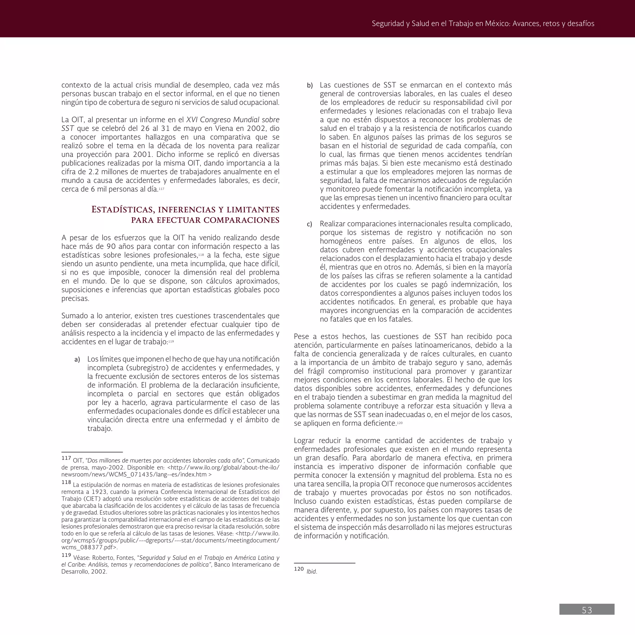 53
Seguridad y Salud en el Trabajo en México: Avances, retos y desafíos
b) Las cuestiones de SST se enmarcan en el contexto más
general de controversias laborales, en las cuales el deseo
de los empleadores de reducir su responsabilidad civil por
enfermedades y lesiones relacionadas con el trabajo lleva
a que no estén dispuestos a reconocer los problemas de
salud en el trabajo y a la resistencia de notificarlos cuando
lo saben. En algunos países las primas de los seguros se
basan en el historial de seguridad de cada compañía, con
lo cual, las firmas que tienen menos accidentes tendrían
primas más bajas. Si bien este mecanismo está destinado
a estimular a que los empleadores mejoren las normas de
seguridad, la falta de mecanismos adecuados de regulación
y monitoreo puede fomentar la notificación incompleta, ya
que las empresas tienen un incentivo financiero para ocultar
accidentes y enfermedades.
c) Realizar comparaciones internacionales resulta complicado,
porque los sistemas de registro y notificación no son
homogéneos entre países. En algunos de ellos, los
datos cubren enfermedades y accidentes ocupacionales
relacionados con el desplazamiento hacia el trabajo y desde
él, mientras que en otros no. Además, si bien en la mayoría
de los países las cifras se refieren solamente a la cantidad
de accidentes por los cuales se pagó indemnización, los
datos correspondientes a algunos países incluyen todos los
accidentes notificados. En general, es probable que haya
mayores incongruencias en la comparación de accidentes
no fatales que en los fatales.
Pese a estos hechos, las cuestiones de SST han recibido poca
atención, particularmente en países latinoamericanos, debido a la
falta de conciencia generalizada y de raíces culturales, en cuanto
a la importancia de un ámbito de trabajo seguro y sano, además
del frágil compromiso institucional para promover y garantizar
mejores condiciones en los centros laborales. El hecho de que los
datos disponibles sobre accidentes, enfermedades y defunciones
en el trabajo tienden a subestimar en gran medida la magnitud del
problema solamente contribuye a reforzar esta situación y lleva a
que las normas de SST sean inadecuadas o, en el mejor de los casos,
se apliquen en forma deficiente.120
Lograr reducir la enorme cantidad de accidentes de trabajo y
enfermedades profesionales que existen en el mundo representa
un gran desafío. Para abordarlo de manera efectiva, en primera
instancia es imperativo disponer de información confiable que
permita conocer la extensión y magnitud del problema. Esta no es
una tarea sencilla, la propia OIT reconoce que numerosos accidentes
de trabajo y muertes provocadas por éstos no son notificados.
Incluso cuando existen estadísticas, éstas pueden compilarse de
manera diferente, y, por supuesto, los países con mayores tasas de
accidentes y enfermedades no son justamente los que cuentan con
el sistema de inspección más desarrollado ni las mejores estructuras
de información y notificación.
120
Ibid.
contexto de la actual crisis mundial de desempleo, cada vez más
personas buscan trabajo en el sector informal, en el que no tienen
ningún tipo de cobertura de seguro ni servicios de salud ocupacional.
La OIT, al presentar un informe en el XVI Congreso Mundial sobre
SST que se celebró del 26 al 31 de mayo en Viena en 2002, dio
a conocer importantes hallazgos en una comparativa que se
realizó sobre el tema en la década de los noventa para realizar
una proyección para 2001. Dicho informe se replicó en diversas
publicaciones realizadas por la misma OIT, dando importancia a la
cifra de 2.2 millones de muertes de trabajadores anualmente en el
mundo a causa de accidentes y enfermedades laborales, es decir,
cerca de 6 mil personas al día.117
Estadísticas, inferencias y limitantes
para efectuar comparaciones
A pesar de los esfuerzos que la OIT ha venido realizando desde
hace más de 90 años para contar con información respecto a las
estadísticas sobre lesiones profesionales,118
a la fecha, este sigue
siendo un asunto pendiente, una meta incumplida, que hace difícil,
si no es que imposible, conocer la dimensión real del problema
en el mundo. De lo que se dispone, son cálculos aproximados,
suposiciones e inferencias que aportan estadísticas globales poco
precisas.
Sumado a lo anterior, existen tres cuestiones trascendentales que
deben ser consideradas al pretender efectuar cualquier tipo de
análisis respecto a la incidencia y el impacto de las enfermedades y
accidentes en el lugar de trabajo:119
a) Los límites que imponen el hecho de que hay una notificación
incompleta (subregistro) de accidentes y enfermedades, y
la frecuente exclusión de sectores enteros de los sistemas
de información. El problema de la declaración insuficiente,
incompleta o parcial en sectores que están obligados
por ley a hacerlo, agrava particularmente el caso de las
enfermedades ocupacionales donde es difícil establecer una
vinculación directa entre una enfermedad y el ámbito de
trabajo.
117
OIT, “Dos millones de muertes por accidentes laborales cada año”, Comunicado
de prensa, mayo-2002. Disponible en: <http://www.ilo.org/global/about-the-ilo/
newsroom/news/WCMS_071435/lang--es/index.htm >
118
La estipulación de normas en materia de estadísticas de lesiones profesionales
remonta a 1923, cuando la primera Conferencia Internacional de Estadísticos del
Trabajo (CIET) adoptó una resolución sobre estadísticas de accidentes del trabajo
que abarcaba la clasificación de los accidentes y el cálculo de las tasas de frecuencia
y de gravedad. Estudios ulteriores sobre las prácticas nacionales y los intentos hechos
para garantizar la comparabilidad internacional en el campo de las estadísticas de las
lesiones profesionales demostraron que era preciso revisar la citada resolución, sobre
todo en lo que se refería al cálculo de las tasas de lesiones. Véase: <http://www.ilo.
org/wcmsp5/groups/public/---dgreports/---stat/documents/meetingdocument/
wcms_088377.pdf>.
119
Véase: Roberto, Fontes, “Seguridad y Salud en el Trabajo en América Latina y
el Caribe: Análisis, temas y recomendaciones de política”, Banco Interamericano de
Desarrollo, 2002.
 