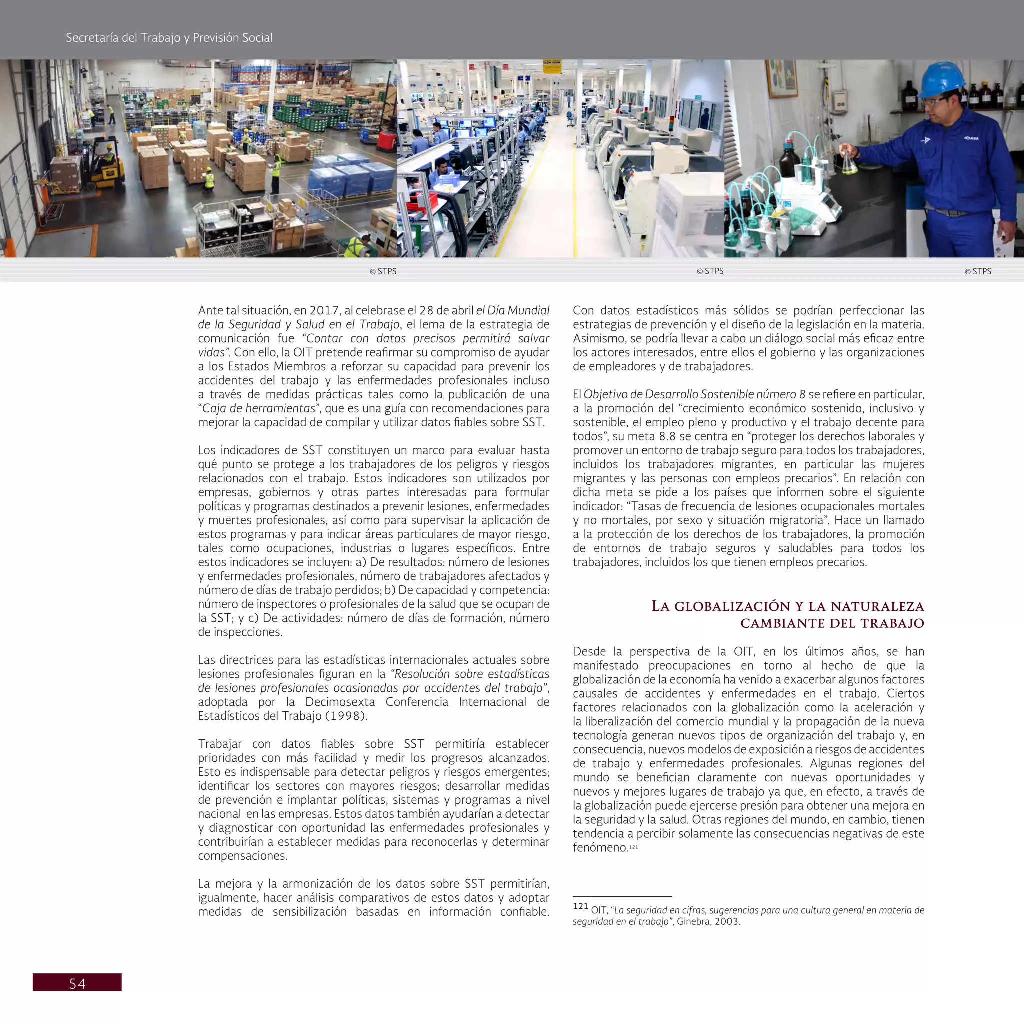 Secretaría del Trabajo y Previsión Social
54
Con datos estadísticos más sólidos se podrían perfeccionar las
estrategias de prevención y el diseño de la legislación en la materia.
Asimismo, se podría llevar a cabo un diálogo social más eficaz entre
los actores interesados, entre ellos el gobierno y las organizaciones
de empleadores y de trabajadores.
El Objetivo de Desarrollo Sostenible número 8 se refiere en particular,
a la promoción del “crecimiento económico sostenido, inclusivo y
sostenible, el empleo pleno y productivo y el trabajo decente para
todos”, su meta 8.8 se centra en “proteger los derechos laborales y
promover un entorno de trabajo seguro para todos los trabajadores,
incluidos los trabajadores migrantes, en particular las mujeres
migrantes y las personas con empleos precarios”. En relación con
dicha meta se pide a los países que informen sobre el siguiente
indicador: “Tasas de frecuencia de lesiones ocupacionales mortales
y no mortales, por sexo y situación migratoria”. Hace un llamado
a la protección de los derechos de los trabajadores, la promoción
de entornos de trabajo seguros y saludables para todos los
trabajadores, incluidos los que tienen empleos precarios.
La globalización y la naturaleza
cambiante del trabajo
Desde la perspectiva de la OIT, en los últimos años, se han
manifestado preocupaciones en torno al hecho de que la
globalización de la economía ha venido a exacerbar algunos factores
causales de accidentes y enfermedades en el trabajo. Ciertos
factores relacionados con la globalización como la aceleración y
la liberalización del comercio mundial y la propagación de la nueva
tecnología generan nuevos tipos de organización del trabajo y, en
consecuencia, nuevos modelos de exposición a riesgos de accidentes
de trabajo y enfermedades profesionales. Algunas regiones del
mundo se benefician claramente con nuevas oportunidades y
nuevos y mejores lugares de trabajo ya que, en efecto, a través de
la globalización puede ejercerse presión para obtener una mejora en
la seguridad y la salud. Otras regiones del mundo, en cambio, tienen
tendencia a percibir solamente las consecuencias negativas de este
fenómeno.121
121
OIT, “La seguridad en cifras, sugerencias para una cultura general en materia de
seguridad en el trabajo”, Ginebra, 2003.
Ante tal situación, en 2017, al celebrase el 28 de abril el Día Mundial
de la Seguridad y Salud en el Trabajo, el lema de la estrategia de
comunicación fue “Contar con datos precisos permitirá salvar
vidas”. Con ello, la OIT pretende reafirmar su compromiso de ayudar
a los Estados Miembros a reforzar su capacidad para prevenir los
accidentes del trabajo y las enfermedades profesionales incluso
a través de medidas prácticas tales como la publicación de una
“Caja de herramientas”, que es una guía con recomendaciones para
mejorar la capacidad de compilar y utilizar datos fiables sobre SST.
Los indicadores de SST constituyen un marco para evaluar hasta
qué punto se protege a los trabajadores de los peligros y riesgos
relacionados con el trabajo. Estos indicadores son utilizados por
empresas, gobiernos y otras partes interesadas para formular
políticas y programas destinados a prevenir lesiones, enfermedades
y muertes profesionales, así como para supervisar la aplicación de
estos programas y para indicar áreas particulares de mayor riesgo,
tales como ocupaciones, industrias o lugares específicos. Entre
estos indicadores se incluyen: a) De resultados: número de lesiones
y enfermedades profesionales, número de trabajadores afectados y
número de días de trabajo perdidos; b) De capacidad y competencia:
número de inspectores o profesionales de la salud que se ocupan de
la SST; y c) De actividades: número de días de formación, número
de inspecciones.
Las directrices para las estadísticas internacionales actuales sobre
lesiones profesionales figuran en la “Resolución sobre estadísticas
de lesiones profesionales ocasionadas por accidentes del trabajo”,
adoptada por la Decimosexta Conferencia Internacional de
Estadísticos del Trabajo (1998).
Trabajar con datos fiables sobre SST permitiría establecer
prioridades con más facilidad y medir los progresos alcanzados.
Esto es indispensable para detectar peligros y riesgos emergentes;
identificar los sectores con mayores riesgos; desarrollar medidas
de prevención e implantar políticas, sistemas y programas a nivel
nacional en las empresas. Estos datos también ayudarían a detectar
y diagnosticar con oportunidad las enfermedades profesionales y
contribuirían a establecer medidas para reconocerlas y determinar
compensaciones.
La mejora y la armonización de los datos sobre SST permitirían,
igualmente, hacer análisis comparativos de estos datos y adoptar
medidas de sensibilización basadas en información confiable.
© STPS © STPS © STPS
 