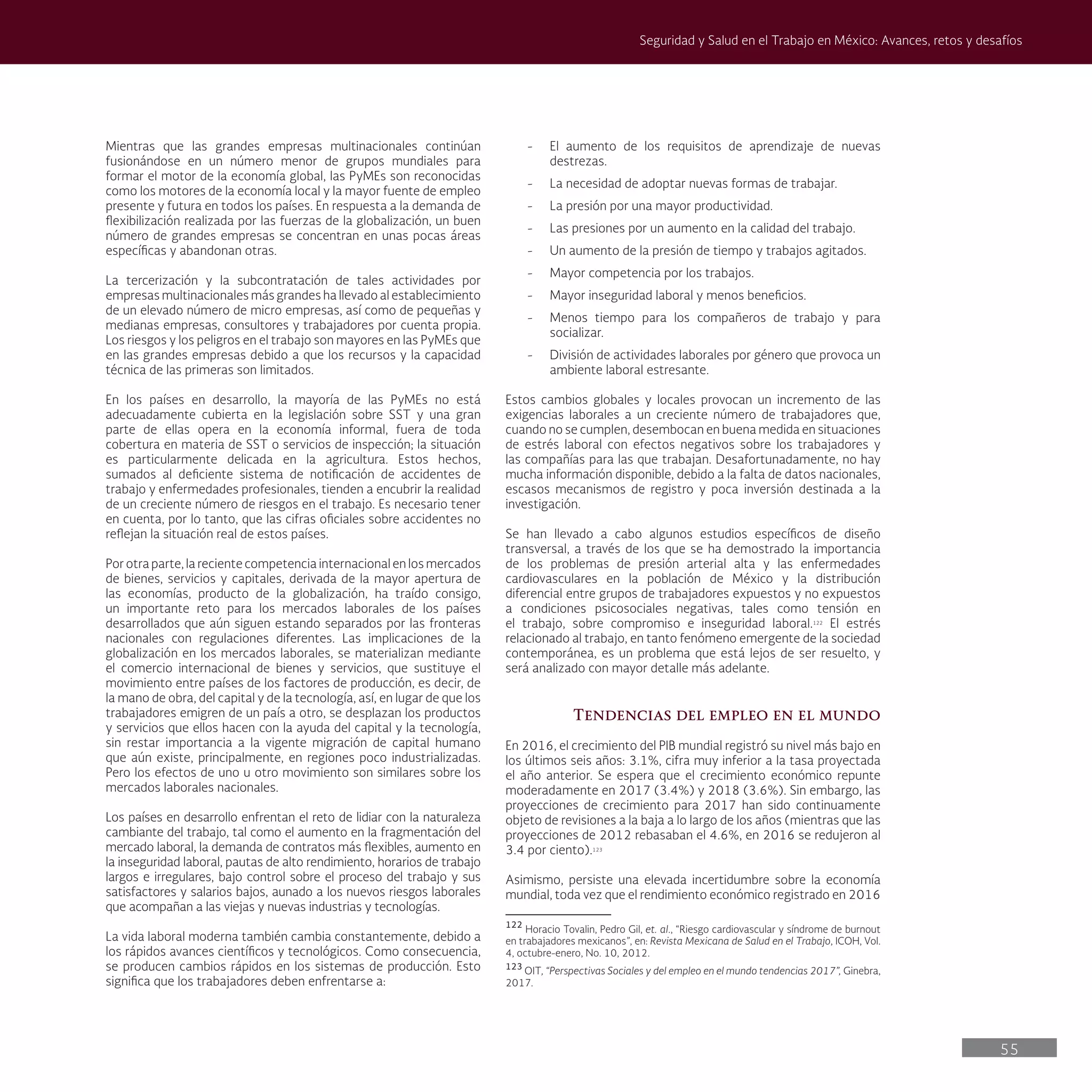 55
Seguridad y Salud en el Trabajo en México: Avances, retos y desafíos
- El aumento de los requisitos de aprendizaje de nuevas
destrezas.
- La necesidad de adoptar nuevas formas de trabajar.
- La presión por una mayor productividad.
- Las presiones por un aumento en la calidad del trabajo.
- Un aumento de la presión de tiempo y trabajos agitados.
- Mayor competencia por los trabajos.
- Mayor inseguridad laboral y menos beneficios.
- Menos tiempo para los compañeros de trabajo y para
socializar.
- División de actividades laborales por género que provoca un
ambiente laboral estresante.
Estos cambios globales y locales provocan un incremento de las
exigencias laborales a un creciente número de trabajadores que,
cuando no se cumplen, desembocan en buena medida en situaciones
de estrés laboral con efectos negativos sobre los trabajadores y
las compañías para las que trabajan. Desafortunadamente, no hay
mucha información disponible, debido a la falta de datos nacionales,
escasos mecanismos de registro y poca inversión destinada a la
investigación.
Se han llevado a cabo algunos estudios específicos de diseño
transversal, a través de los que se ha demostrado la importancia
de los problemas de presión arterial alta y las enfermedades
cardiovasculares en la población de México y la distribución
diferencial entre grupos de trabajadores expuestos y no expuestos
a condiciones psicosociales negativas, tales como tensión en
el trabajo, sobre compromiso e inseguridad laboral.122
El estrés
relacionado al trabajo, en tanto fenómeno emergente de la sociedad
contemporánea, es un problema que está lejos de ser resuelto, y
será analizado con mayor detalle más adelante.
Tendencias del empleo en el mundo
En 2016, el crecimiento del PIB mundial registró su nivel más bajo en
los últimos seis años: 3.1%, cifra muy inferior a la tasa proyectada
el año anterior. Se espera que el crecimiento económico repunte
moderadamente en 2017 (3.4%) y 2018 (3.6%). Sin embargo, las
proyecciones de crecimiento para 2017 han sido continuamente
objeto de revisiones a la baja a lo largo de los años (mientras que las
proyecciones de 2012 rebasaban el 4.6%, en 2016 se redujeron al
3.4 por ciento).123
Asimismo, persiste una elevada incertidumbre sobre la economía
mundial, toda vez que el rendimiento económico registrado en 2016
122
Horacio Tovalin, Pedro Gil, et. al., “Riesgo cardiovascular y síndrome de burnout
en trabajadores mexicanos”, en: Revista Mexicana de Salud en el Trabajo, ICOH, Vol.
4, octubre-enero, No. 10, 2012.
123
OIT, “Perspectivas Sociales y del empleo en el mundo tendencias 2017”, Ginebra,
2017.
Mientras que las grandes empresas multinacionales continúan
fusionándose en un número menor de grupos mundiales para
formar el motor de la economía global, las PyMEs son reconocidas
como los motores de la economía local y la mayor fuente de empleo
presente y futura en todos los países. En respuesta a la demanda de
flexibilización realizada por las fuerzas de la globalización, un buen
número de grandes empresas se concentran en unas pocas áreas
específicas y abandonan otras.
La tercerización y la subcontratación de tales actividades por
empresas multinacionales más grandes ha llevado al establecimiento
de un elevado número de micro empresas, así como de pequeñas y
medianas empresas, consultores y trabajadores por cuenta propia.
Los riesgos y los peligros en el trabajo son mayores en las PyMEs que
en las grandes empresas debido a que los recursos y la capacidad
técnica de las primeras son limitados.
En los países en desarrollo, la mayoría de las PyMEs no está
adecuadamente cubierta en la legislación sobre SST y una gran
parte de ellas opera en la economía informal, fuera de toda
cobertura en materia de SST o servicios de inspección; la situación
es particularmente delicada en la agricultura. Estos hechos,
sumados al deficiente sistema de notificación de accidentes de
trabajo y enfermedades profesionales, tienden a encubrir la realidad
de un creciente número de riesgos en el trabajo. Es necesario tener
en cuenta, por lo tanto, que las cifras oficiales sobre accidentes no
reflejan la situación real de estos países.
Por otra parte, la reciente competencia internacional en los mercados
de bienes, servicios y capitales, derivada de la mayor apertura de
las economías, producto de la globalización, ha traído consigo,
un importante reto para los mercados laborales de los países
desarrollados que aún siguen estando separados por las fronteras
nacionales con regulaciones diferentes. Las implicaciones de la
globalización en los mercados laborales, se materializan mediante
el comercio internacional de bienes y servicios, que sustituye el
movimiento entre países de los factores de producción, es decir, de
la mano de obra, del capital y de la tecnología, así, en lugar de que los
trabajadores emigren de un país a otro, se desplazan los productos
y servicios que ellos hacen con la ayuda del capital y la tecnología,
sin restar importancia a la vigente migración de capital humano
que aún existe, principalmente, en regiones poco industrializadas.
Pero los efectos de uno u otro movimiento son similares sobre los
mercados laborales nacionales.
Los países en desarrollo enfrentan el reto de lidiar con la naturaleza
cambiante del trabajo, tal como el aumento en la fragmentación del
mercado laboral, la demanda de contratos más flexibles, aumento en
la inseguridad laboral, pautas de alto rendimiento, horarios de trabajo
largos e irregulares, bajo control sobre el proceso del trabajo y sus
satisfactores y salarios bajos, aunado a los nuevos riesgos laborales
que acompañan a las viejas y nuevas industrias y tecnologías.
La vida laboral moderna también cambia constantemente, debido a
los rápidos avances científicos y tecnológicos. Como consecuencia,
se producen cambios rápidos en los sistemas de producción. Esto
significa que los trabajadores deben enfrentarse a:
 