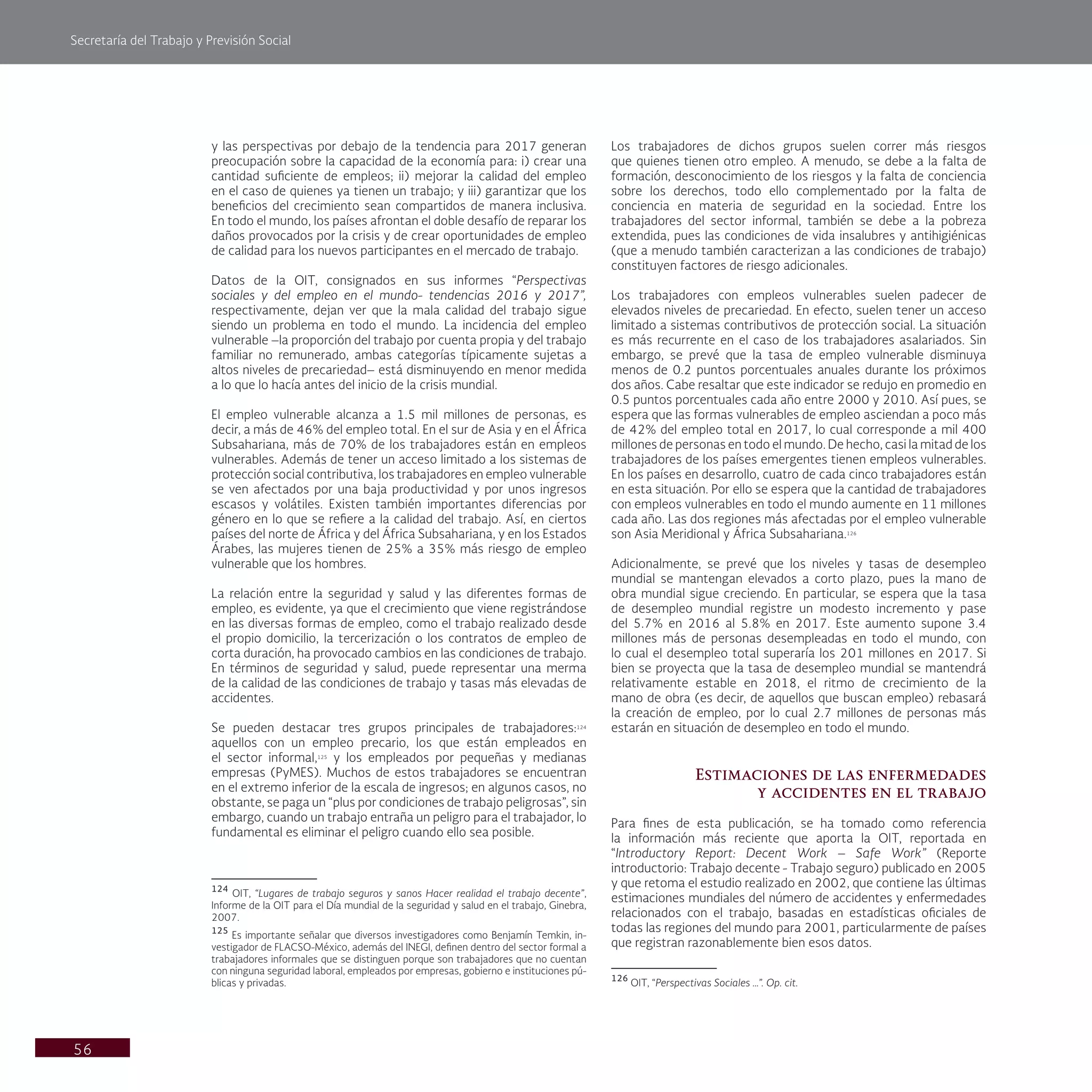 Secretaría del Trabajo y Previsión Social
56
Los trabajadores de dichos grupos suelen correr más riesgos
que quienes tienen otro empleo. A menudo, se debe a la falta de
formación, desconocimiento de los riesgos y la falta de conciencia
sobre los derechos, todo ello complementado por la falta de
conciencia en materia de seguridad en la sociedad. Entre los
trabajadores del sector informal, también se debe a la pobreza
extendida, pues las condiciones de vida insalubres y antihigiénicas
(que a menudo también caracterizan a las condiciones de trabajo)
constituyen factores de riesgo adicionales.
Los trabajadores con empleos vulnerables suelen padecer de
elevados niveles de precariedad. En efecto, suelen tener un acceso
limitado a sistemas contributivos de protección social. La situación
es más recurrente en el caso de los trabajadores asalariados. Sin
embargo, se prevé que la tasa de empleo vulnerable disminuya
menos de 0.2 puntos porcentuales anuales durante los próximos
dos años. Cabe resaltar que este indicador se redujo en promedio en
0.5 puntos porcentuales cada año entre 2000 y 2010. Así pues, se
espera que las formas vulnerables de empleo asciendan a poco más
de 42% del empleo total en 2017, lo cual corresponde a mil 400
millones de personas en todo el mundo. De hecho, casi la mitad de los
trabajadores de los países emergentes tienen empleos vulnerables.
En los países en desarrollo, cuatro de cada cinco trabajadores están
en esta situación. Por ello se espera que la cantidad de trabajadores
con empleos vulnerables en todo el mundo aumente en 11 millones
cada año. Las dos regiones más afectadas por el empleo vulnerable
son Asia Meridional y África Subsahariana.126
Adicionalmente, se prevé que los niveles y tasas de desempleo
mundial se mantengan elevados a corto plazo, pues la mano de
obra mundial sigue creciendo. En particular, se espera que la tasa
de desempleo mundial registre un modesto incremento y pase
del 5.7% en 2016 al 5.8% en 2017. Este aumento supone 3.4
millones más de personas desempleadas en todo el mundo, con
lo cual el desempleo total superaría los 201 millones en 2017. Si
bien se proyecta que la tasa de desempleo mundial se mantendrá
relativamente estable en 2018, el ritmo de crecimiento de la
mano de obra (es decir, de aquellos que buscan empleo) rebasará
la creación de empleo, por lo cual 2.7 millones de personas más
estarán en situación de desempleo en todo el mundo.
Estimaciones de las enfermedades
y accidentes en el trabajo
Para fines de esta publicación, se ha tomado como referencia
la información más reciente que aporta la OIT, reportada en
“Introductory Report: Decent Work – Safe Work” (Reporte
introductorio: Trabajo decente - Trabajo seguro) publicado en 2005
y que retoma el estudio realizado en 2002, que contiene las últimas
estimaciones mundiales del número de accidentes y enfermedades
relacionados con el trabajo, basadas en estadísticas oficiales de
todas las regiones del mundo para 2001, particularmente de países
que registran razonablemente bien esos datos.
126
OIT, “Perspectivas Sociales …”. Op. cit.
y las perspectivas por debajo de la tendencia para 2017 generan
preocupación sobre la capacidad de la economía para: i) crear una
cantidad suficiente de empleos; ii) mejorar la calidad del empleo
en el caso de quienes ya tienen un trabajo; y iii) garantizar que los
beneficios del crecimiento sean compartidos de manera inclusiva.
En todo el mundo, los países afrontan el doble desafío de reparar los
daños provocados por la crisis y de crear oportunidades de empleo
de calidad para los nuevos participantes en el mercado de trabajo.
Datos de la OIT, consignados en sus informes “Perspectivas
sociales y del empleo en el mundo- tendencias 2016 y 2017”,
respectivamente, dejan ver que la mala calidad del trabajo sigue
siendo un problema en todo el mundo. La incidencia del empleo
vulnerable –la proporción del trabajo por cuenta propia y del trabajo
familiar no remunerado, ambas categorías típicamente sujetas a
altos niveles de precariedad– está disminuyendo en menor medida
a lo que lo hacía antes del inicio de la crisis mundial.
El empleo vulnerable alcanza a 1.5 mil millones de personas, es
decir, a más de 46% del empleo total. En el sur de Asia y en el África
Subsahariana, más de 70% de los trabajadores están en empleos
vulnerables. Además de tener un acceso limitado a los sistemas de
protección social contributiva, los trabajadores en empleo vulnerable
se ven afectados por una baja productividad y por unos ingresos
escasos y volátiles. Existen también importantes diferencias por
género en lo que se refiere a la calidad del trabajo. Así, en ciertos
países del norte de África y del África Subsahariana, y en los Estados
Árabes, las mujeres tienen de 25% a 35% más riesgo de empleo
vulnerable que los hombres.
La relación entre la seguridad y salud y las diferentes formas de
empleo, es evidente, ya que el crecimiento que viene registrándose
en las diversas formas de empleo, como el trabajo realizado desde
el propio domicilio, la tercerización o los contratos de empleo de
corta duración, ha provocado cambios en las condiciones de trabajo.
En términos de seguridad y salud, puede representar una merma
de la calidad de las condiciones de trabajo y tasas más elevadas de
accidentes.
Se pueden destacar tres grupos principales de trabajadores:124
aquellos con un empleo precario, los que están empleados en
el sector informal,125
y los empleados por pequeñas y medianas
empresas (PyMES). Muchos de estos trabajadores se encuentran
en el extremo inferior de la escala de ingresos; en algunos casos, no
obstante, se paga un “plus por condiciones de trabajo peligrosas”, sin
embargo, cuando un trabajo entraña un peligro para el trabajador, lo
fundamental es eliminar el peligro cuando ello sea posible.
124
OIT, “Lugares de trabajo seguros y sanos Hacer realidad el trabajo decente”,
Informe de la OIT para el Día mundial de la seguridad y salud en el trabajo, Ginebra,
2007.
125
Es importante señalar que diversos investigadores como Benjamín Temkin, in-
vestigador de FLACSO-México, además del INEGI, definen dentro del sector formal a
trabajadores informales que se distinguen porque son trabajadores que no cuentan
con ninguna seguridad laboral, empleados por empresas, gobierno e instituciones pú-
blicas y privadas.
 