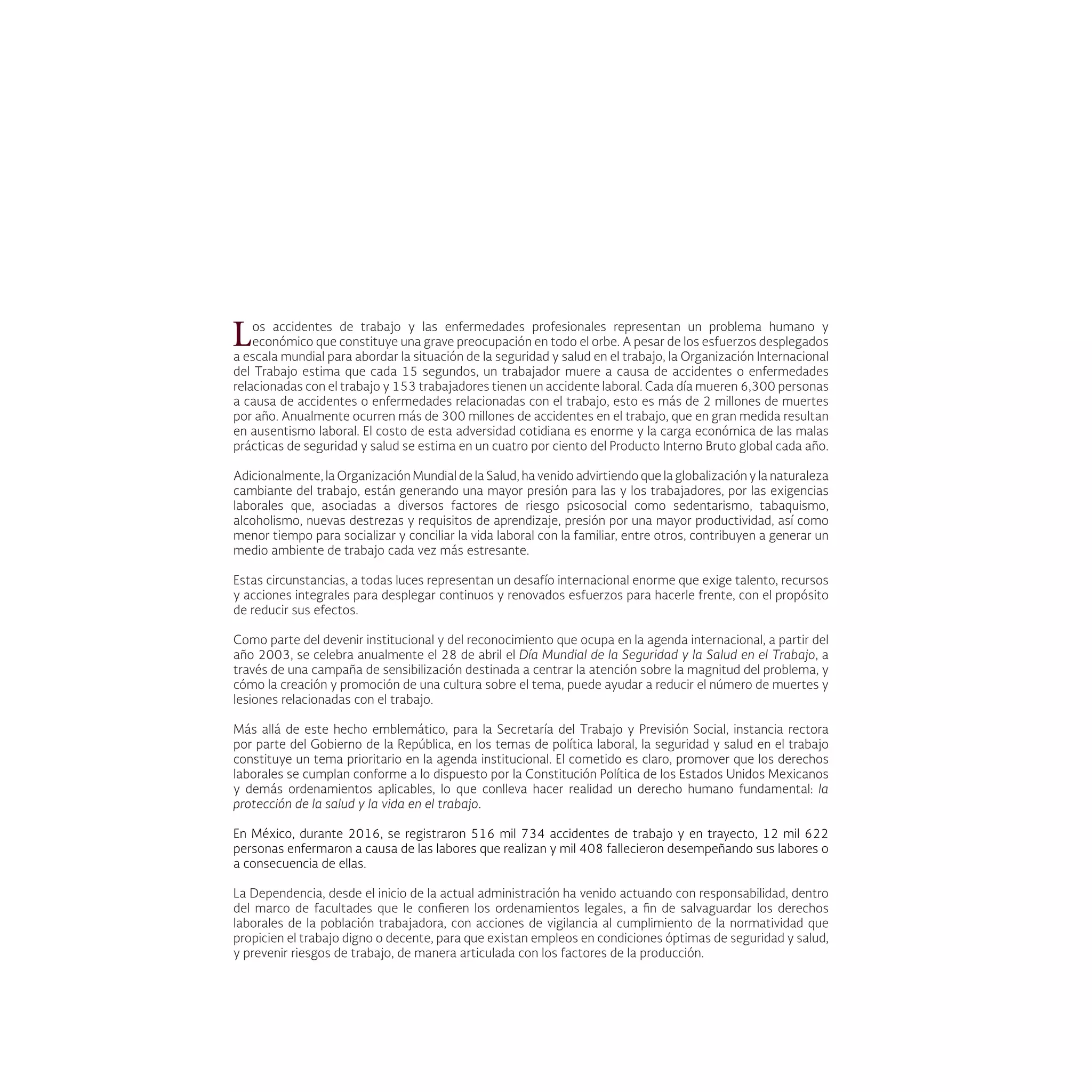 Los accidentes de trabajo y las enfermedades profesionales representan un problema humano y
económico que constituye una grave preocupación en todo el orbe. A pesar de los esfuerzos desplegados
a escala mundial para abordar la situación de la seguridad y salud en el trabajo, la Organización Internacional
del Trabajo estima que cada 15 segundos, un trabajador muere a causa de accidentes o enfermedades
relacionadas con el trabajo y 153 trabajadores tienen un accidente laboral. Cada día mueren 6,300 personas
a causa de accidentes o enfermedades relacionadas con el trabajo, esto es más de 2 millones de muertes
por año. Anualmente ocurren más de 300 millones de accidentes en el trabajo, que en gran medida resultan
en ausentismo laboral. El costo de esta adversidad cotidiana es enorme y la carga económica de las malas
prácticas de seguridad y salud se estima en un cuatro por ciento del Producto Interno Bruto global cada año.
Adicionalmente, la Organización Mundial de la Salud, ha venido advirtiendo que la globalización y la naturaleza
cambiante del trabajo, están generando una mayor presión para las y los trabajadores, por las exigencias
laborales que, asociadas a diversos factores de riesgo psicosocial como sedentarismo, tabaquismo,
alcoholismo, nuevas destrezas y requisitos de aprendizaje, presión por una mayor productividad, así como
menor tiempo para socializar y conciliar la vida laboral con la familiar, entre otros, contribuyen a generar un
medio ambiente de trabajo cada vez más estresante.
Estas circunstancias, a todas luces representan un desafío internacional enorme que exige talento, recursos
y acciones integrales para desplegar continuos y renovados esfuerzos para hacerle frente, con el propósito
de reducir sus efectos.
Como parte del devenir institucional y del reconocimiento que ocupa en la agenda internacional, a partir del
año 2003, se celebra anualmente el 28 de abril el Día Mundial de la Seguridad y la Salud en el Trabajo, a
través de una campaña de sensibilización destinada a centrar la atención sobre la magnitud del problema, y
cómo la creación y promoción de una cultura sobre el tema, puede ayudar a reducir el número de muertes y
lesiones relacionadas con el trabajo.
Más allá de este hecho emblemático, para la Secretaría del Trabajo y Previsión Social, instancia rectora
por parte del Gobierno de la República, en los temas de política laboral, la seguridad y salud en el trabajo
constituye un tema prioritario en la agenda institucional. El cometido es claro, promover que los derechos
laborales se cumplan conforme a lo dispuesto por la Constitución Política de los Estados Unidos Mexicanos
y demás ordenamientos aplicables, lo que conlleva hacer realidad un derecho humano fundamental: la
protección de la salud y la vida en el trabajo.
En México, durante 2016, se registraron 516 mil 734 accidentes de trabajo y en trayecto, 12 mil 622
personas enfermaron a causa de las labores que realizan y mil 408 fallecieron desempeñando sus labores o
a consecuencia de ellas.
La Dependencia, desde el inicio de la actual administración ha venido actuando con responsabilidad, dentro
del marco de facultades que le confieren los ordenamientos legales, a fin de salvaguardar los derechos
laborales de la población trabajadora, con acciones de vigilancia al cumplimiento de la normatividad que
propicien el trabajo digno o decente, para que existan empleos en condiciones óptimas de seguridad y salud,
y prevenir riesgos de trabajo, de manera articulada con los factores de la producción.
 