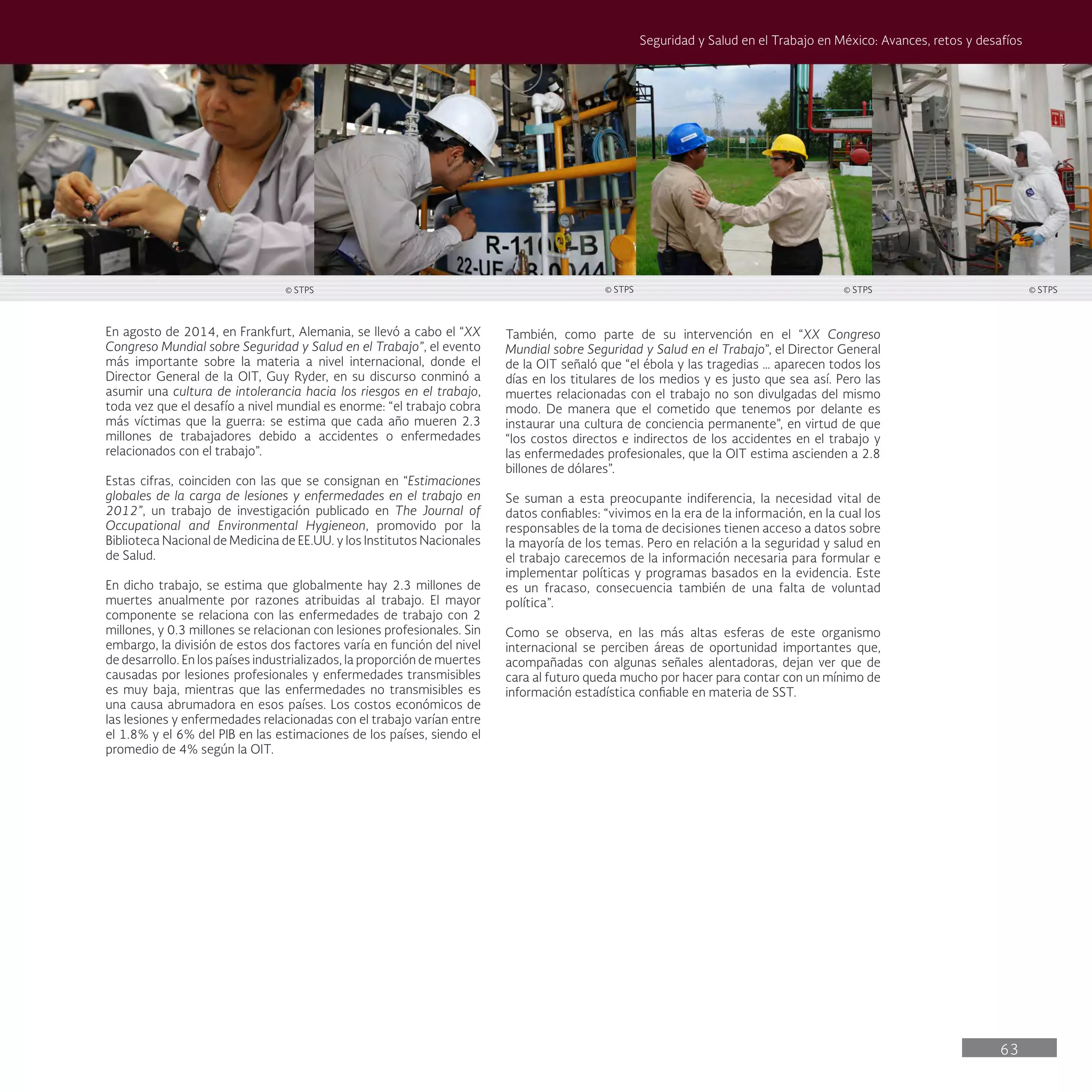 63
Seguridad y Salud en el Trabajo en México: Avances, retos y desafíos
También, como parte de su intervención en el “XX Congreso
Mundial sobre Seguridad y Salud en el Trabajo”, el Director General
de la OIT señaló que “el ébola y las tragedias … aparecen todos los
días en los titulares de los medios y es justo que sea así. Pero las
muertes relacionadas con el trabajo no son divulgadas del mismo
modo. De manera que el cometido que tenemos por delante es
instaurar una cultura de conciencia permanente”, en virtud de que
“los costos directos e indirectos de los accidentes en el trabajo y
las enfermedades profesionales, que la OIT estima ascienden a 2.8
billones de dólares”.
Se suman a esta preocupante indiferencia, la necesidad vital de
datos confiables: “vivimos en la era de la información, en la cual los
responsables de la toma de decisiones tienen acceso a datos sobre
la mayoría de los temas. Pero en relación a la seguridad y salud en
el trabajo carecemos de la información necesaria para formular e
implementar políticas y programas basados en la evidencia. Este
es un fracaso, consecuencia también de una falta de voluntad
política”.
Como se observa, en las más altas esferas de este organismo
internacional se perciben áreas de oportunidad importantes que,
acompañadas con algunas señales alentadoras, dejan ver que de
cara al futuro queda mucho por hacer para contar con un mínimo de
información estadística confiable en materia de SST.
En agosto de 2014, en Frankfurt, Alemania, se llevó a cabo el “XX
Congreso Mundial sobre Seguridad y Salud en el Trabajo”, el evento
más importante sobre la materia a nivel internacional, donde el
Director General de la OIT, Guy Ryder, en su discurso conminó a
asumir una cultura de intolerancia hacia los riesgos en el trabajo,
toda vez que el desafío a nivel mundial es enorme: “el trabajo cobra
más víctimas que la guerra: se estima que cada año mueren 2.3
millones de trabajadores debido a accidentes o enfermedades
relacionados con el trabajo”.
Estas cifras, coinciden con las que se consignan en “Estimaciones
globales de la carga de lesiones y enfermedades en el trabajo en
2012”, un trabajo de investigación publicado en The Journal of
Occupational and Environmental Hygieneon, promovido por la
Biblioteca Nacional de Medicina de EE.UU. y los Institutos Nacionales
de Salud.
En dicho trabajo, se estima que globalmente hay 2.3 millones de
muertes anualmente por razones atribuidas al trabajo. El mayor
componente se relaciona con las enfermedades de trabajo con 2
millones, y 0.3 millones se relacionan con lesiones profesionales. Sin
embargo, la división de estos dos factores varía en función del nivel
de desarrollo. En los países industrializados, la proporción de muertes
causadas por lesiones profesionales y enfermedades transmisibles
es muy baja, mientras que las enfermedades no transmisibles es
una causa abrumadora en esos países. Los costos económicos de
las lesiones y enfermedades relacionadas con el trabajo varían entre
el 1.8% y el 6% del PIB en las estimaciones de los países, siendo el
promedio de 4% según la OIT.
© STPS © STPS © STPS © STPS
 