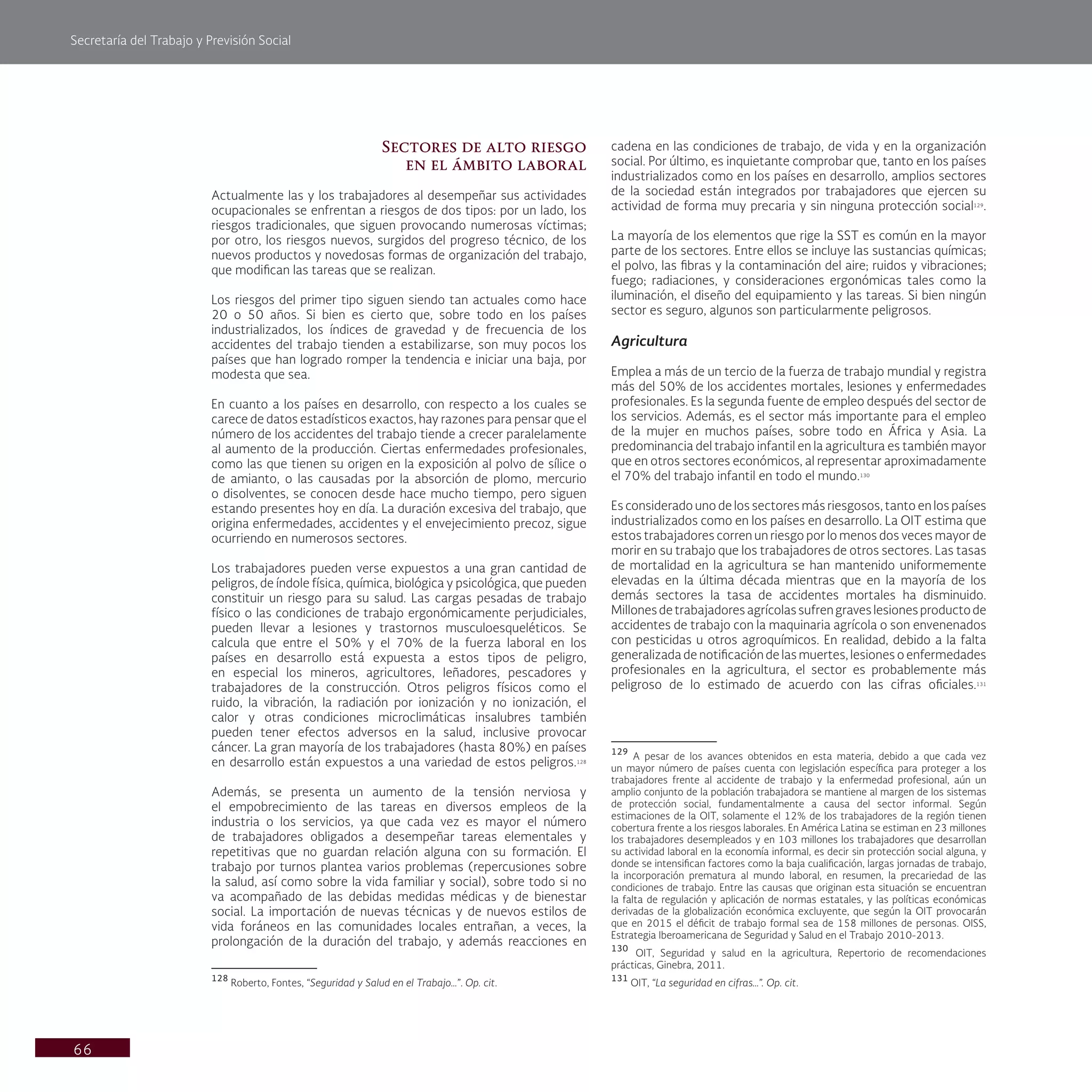 Secretaría del Trabajo y Previsión Social
66
cadena en las condiciones de trabajo, de vida y en la organización
social. Por último, es inquietante comprobar que, tanto en los países
industrializados como en los países en desarrollo, amplios sectores
de la sociedad están integrados por trabajadores que ejercen su
actividad de forma muy precaria y sin ninguna protección social129
.
La mayoría de los elementos que rige la SST es común en la mayor
parte de los sectores. Entre ellos se incluye las sustancias químicas;
el polvo, las fibras y la contaminación del aire; ruidos y vibraciones;
fuego; radiaciones, y consideraciones ergonómicas tales como la
iluminación, el diseño del equipamiento y las tareas. Si bien ningún
sector es seguro, algunos son particularmente peligrosos.
Agricultura
Emplea a más de un tercio de la fuerza de trabajo mundial y registra
más del 50% de los accidentes mortales, lesiones y enfermedades
profesionales. Es la segunda fuente de empleo después del sector de
los servicios. Además, es el sector más importante para el empleo
de la mujer en muchos países, sobre todo en África y Asia. La
predominancia del trabajo infantil en la agricultura es también mayor
que en otros sectores económicos, al representar aproximadamente
el 70% del trabajo infantil en todo el mundo.130
Es considerado uno de los sectores más riesgosos, tanto en los países
industrializados como en los países en desarrollo. La OIT estima que
estos trabajadores corren un riesgo por lo menos dos veces mayor de
morir en su trabajo que los trabajadores de otros sectores. Las tasas
de mortalidad en la agricultura se han mantenido uniformemente
elevadas en la última década mientras que en la mayoría de los
demás sectores la tasa de accidentes mortales ha disminuido.
Millonesdetrabajadoresagrícolassufrengraveslesionesproductode
accidentes de trabajo con la maquinaria agrícola o son envenenados
con pesticidas u otros agroquímicos. En realidad, debido a la falta
generalizada de notificación de las muertes, lesiones o enfermedades
profesionales en la agricultura, el sector es probablemente más
peligroso de lo estimado de acuerdo con las cifras oficiales.131
129
A pesar de los avances obtenidos en esta materia, debido a que cada vez
un mayor número de países cuenta con legislación específica para proteger a los
trabajadores frente al accidente de trabajo y la enfermedad profesional, aún un
amplio conjunto de la población trabajadora se mantiene al margen de los sistemas
de protección social, fundamentalmente a causa del sector informal. Según
estimaciones de la OIT, solamente el 12% de los trabajadores de la región tienen
cobertura frente a los riesgos laborales. En América Latina se estiman en 23 millones
los trabajadores desempleados y en 103 millones los trabajadores que desarrollan
su actividad laboral en la economía informal, es decir sin protección social alguna, y
donde se intensifican factores como la baja cualificación, largas jornadas de trabajo,
la incorporación prematura al mundo laboral, en resumen, la precariedad de las
condiciones de trabajo. Entre las causas que originan esta situación se encuentran
la falta de regulación y aplicación de normas estatales, y las políticas económicas
derivadas de la globalización económica excluyente, que según la OIT provocarán
que en 2015 el déficit de trabajo formal sea de 158 millones de personas. OISS,
Estrategia Iberoamericana de Seguridad y Salud en el Trabajo 2010-2013.
130
OIT, Seguridad y salud en la agricultura, Repertorio de recomendaciones
prácticas, Ginebra, 2011.
131
OIT, “La seguridad en cifras…”. Op. cit.
Sectores de alto riesgo
en el ámbito laboral
Actualmente las y los trabajadores al desempeñar sus actividades
ocupacionales se enfrentan a riesgos de dos tipos: por un lado, los
riesgos tradicionales, que siguen provocando numerosas víctimas;
por otro, los riesgos nuevos, surgidos del progreso técnico, de los
nuevos productos y novedosas formas de organización del trabajo,
que modifican las tareas que se realizan.
Los riesgos del primer tipo siguen siendo tan actuales como hace
20 o 50 años. Si bien es cierto que, sobre todo en los países
industrializados, los índices de gravedad y de frecuencia de los
accidentes del trabajo tienden a estabilizarse, son muy pocos los
países que han logrado romper la tendencia e iniciar una baja, por
modesta que sea.
En cuanto a los países en desarrollo, con respecto a los cuales se
carece de datos estadísticos exactos, hay razones para pensar que el
número de los accidentes del trabajo tiende a crecer paralelamente
al aumento de la producción. Ciertas enfermedades profesionales,
como las que tienen su origen en la exposición al polvo de sílice o
de amianto, o las causadas por la absorción de plomo, mercurio
o disolventes, se conocen desde hace mucho tiempo, pero siguen
estando presentes hoy en día. La duración excesiva del trabajo, que
origina enfermedades, accidentes y el envejecimiento precoz, sigue
ocurriendo en numerosos sectores.
Los trabajadores pueden verse expuestos a una gran cantidad de
peligros, de índole física, química, biológica y psicológica, que pueden
constituir un riesgo para su salud. Las cargas pesadas de trabajo
físico o las condiciones de trabajo ergonómicamente perjudiciales,
pueden llevar a lesiones y trastornos musculoesqueléticos. Se
calcula que entre el 50% y el 70% de la fuerza laboral en los
países en desarrollo está expuesta a estos tipos de peligro,
en especial los mineros, agricultores, leñadores, pescadores y
trabajadores de la construcción. Otros peligros físicos como el
ruido, la vibración, la radiación por ionización y no ionización, el
calor y otras condiciones microclimáticas insalubres también
pueden tener efectos adversos en la salud, inclusive provocar
cáncer. La gran mayoría de los trabajadores (hasta 80%) en países
en desarrollo están expuestos a una variedad de estos peligros.128
Además, se presenta un aumento de la tensión nerviosa y
el empobrecimiento de las tareas en diversos empleos de la
industria o los servicios, ya que cada vez es mayor el número
de trabajadores obligados a desempeñar tareas elementales y
repetitivas que no guardan relación alguna con su formación. El
trabajo por turnos plantea varios problemas (repercusiones sobre
la salud, así como sobre la vida familiar y social), sobre todo si no
va acompañado de las debidas medidas médicas y de bienestar
social. La importación de nuevas técnicas y de nuevos estilos de
vida foráneos en las comunidades locales entrañan, a veces, la
prolongación de la duración del trabajo, y además reacciones en
128
Roberto, Fontes, “Seguridad y Salud en el Trabajo…”. Op. cit.
 