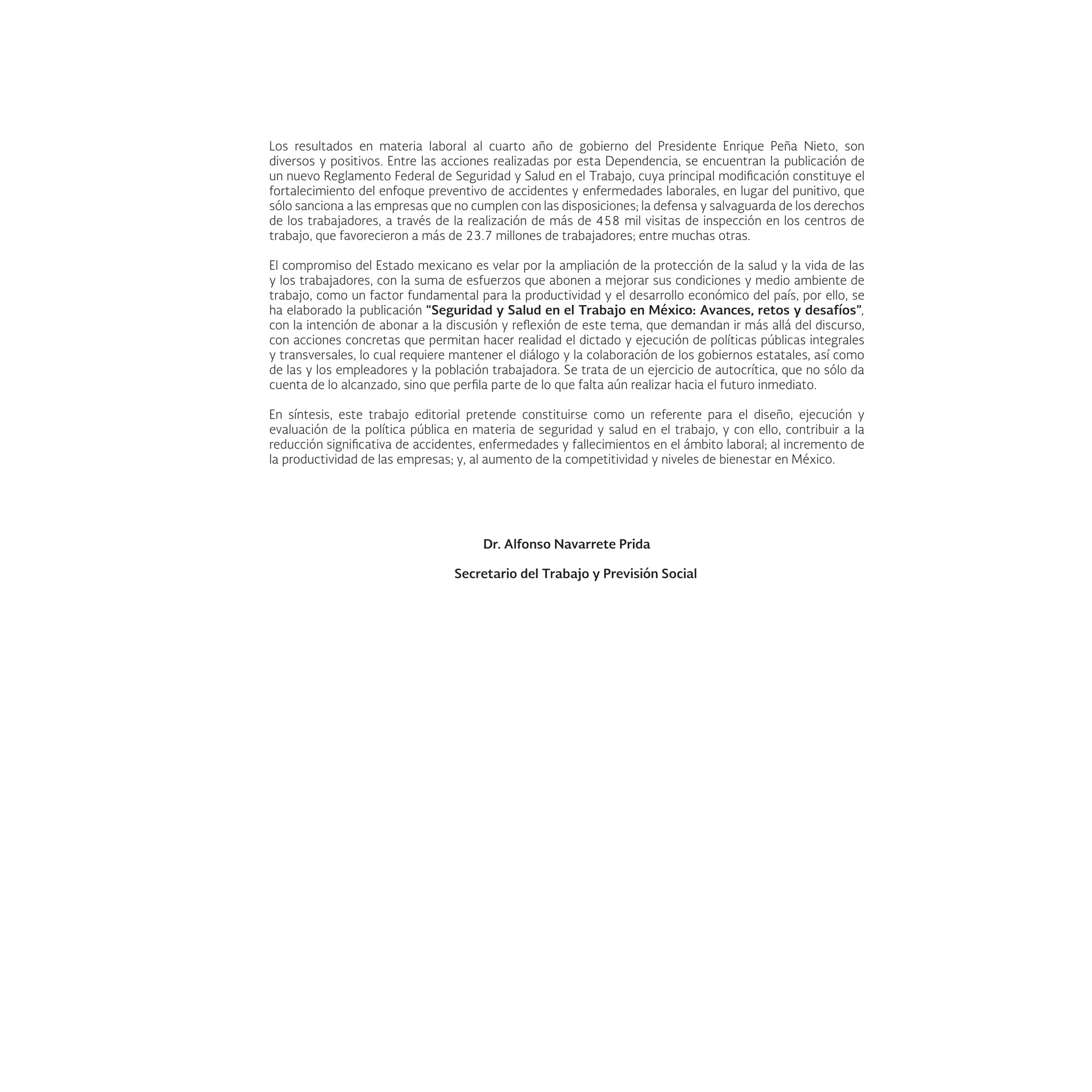 Los resultados en materia laboral al cuarto año de gobierno del Presidente Enrique Peña Nieto, son
diversos y positivos. Entre las acciones realizadas por esta Dependencia, se encuentran la publicación de
un nuevo Reglamento Federal de Seguridad y Salud en el Trabajo, cuya principal modificación constituye el
fortalecimiento del enfoque preventivo de accidentes y enfermedades laborales, en lugar del punitivo, que
sólo sanciona a las empresas que no cumplen con las disposiciones; la defensa y salvaguarda de los derechos
de los trabajadores, a través de la realización de más de 458 mil visitas de inspección en los centros de
trabajo, que favorecieron a más de 23.7 millones de trabajadores; entre muchas otras.
El compromiso del Estado mexicano es velar por la ampliación de la protección de la salud y la vida de las
y los trabajadores, con la suma de esfuerzos que abonen a mejorar sus condiciones y medio ambiente de
trabajo, como un factor fundamental para la productividad y el desarrollo económico del país, por ello, se
ha elaborado la publicación “Seguridad y Salud en el Trabajo en México: Avances, retos y desafíos”,
con la intención de abonar a la discusión y reflexión de este tema, que demandan ir más allá del discurso,
con acciones concretas que permitan hacer realidad el dictado y ejecución de políticas públicas integrales
y transversales, lo cual requiere mantener el diálogo y la colaboración de los gobiernos estatales, así como
de las y los empleadores y la población trabajadora. Se trata de un ejercicio de autocrítica, que no sólo da
cuenta de lo alcanzado, sino que perfila parte de lo que falta aún realizar hacia el futuro inmediato.
En síntesis, este trabajo editorial pretende constituirse como un referente para el diseño, ejecución y
evaluación de la política pública en materia de seguridad y salud en el trabajo, y con ello, contribuir a la
reducción significativa de accidentes, enfermedades y fallecimientos en el ámbito laboral; al incremento de
la productividad de las empresas; y, al aumento de la competitividad y niveles de bienestar en México.
Dr. Alfonso Navarrete Prida
Secretario del Trabajo y Previsión Social
 