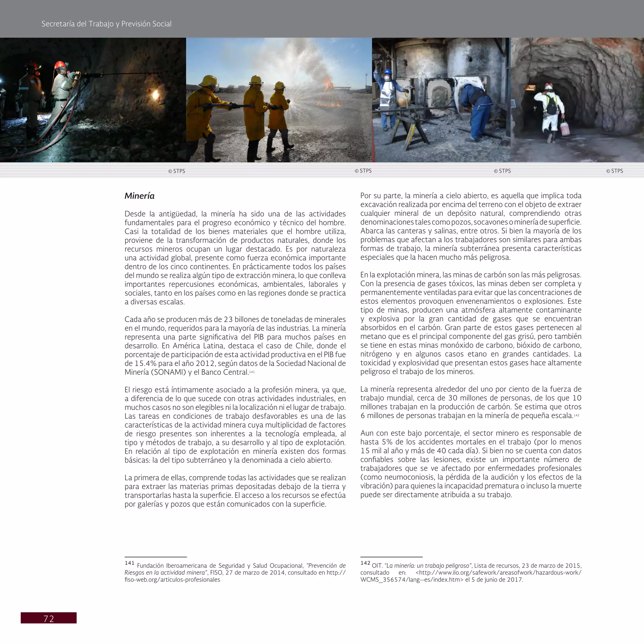 Secretaría del Trabajo y Previsión Social
72
Por su parte, la minería a cielo abierto, es aquella que implica toda
excavación realizada por encima del terreno con el objeto de extraer
cualquier mineral de un depósito natural, comprendiendo otras
denominacionestalescomopozos,socavonesomineríadesuperficie.
Abarca las canteras y salinas, entre otros. Si bien la mayoría de los
problemas que afectan a los trabajadores son similares para ambas
formas de trabajo, la minería subterránea presenta características
especiales que la hacen mucho más peligrosa.
En la explotación minera, las minas de carbón son las más peligrosas.
Con la presencia de gases tóxicos, las minas deben ser completa y
permanentemente ventiladas para evitar que las concentraciones de
estos elementos provoquen envenenamientos o explosiones. Este
tipo de minas, producen una atmósfera altamente contaminante
y explosiva por la gran cantidad de gases que se encuentran
absorbidos en el carbón. Gran parte de estos gases pertenecen al
metano que es el principal componente del gas grisú, pero también
se tiene en estas minas monóxido de carbono, bióxido de carbono,
nitrógeno y en algunos casos etano en grandes cantidades. La
toxicidad y explosividad que presentan estos gases hace altamente
peligroso el trabajo de los mineros.
La minería representa alrededor del uno por ciento de la fuerza de
trabajo mundial, cerca de 30 millones de personas, de los que 10
millones trabajan en la producción de carbón. Se estima que otros
6 millones de personas trabajan en la minería de pequeña escala.142
Aun con este bajo porcentaje, el sector minero es responsable de
hasta 5% de los accidentes mortales en el trabajo (por lo menos
15 mil al año y más de 40 cada día). Si bien no se cuenta con datos
confiables sobre las lesiones, existe un importante número de
trabajadores que se ve afectado por enfermedades profesionales
(como neumoconiosis, la pérdida de la audición y los efectos de la
vibración) para quienes la incapacidad prematura o incluso la muerte
puede ser directamente atribuida a su trabajo.
142
OIT. “La minería: un trabajo peligroso”, Lista de recursos, 23 de marzo de 2015,
consultado en: <http://www.ilo.org/safework/areasofwork/hazardous-work/
WCMS_356574/lang--es/index.htm> el 5 de junio de 2017.
Minería
Desde la antigüedad, la minería ha sido una de las actividades
fundamentales para el progreso económico y técnico del hombre.
Casi la totalidad de los bienes materiales que el hombre utiliza,
proviene de la transformación de productos naturales, donde los
recursos mineros ocupan un lugar destacado. Es por naturaleza
una actividad global, presente como fuerza económica importante
dentro de los cinco continentes. En prácticamente todos los países
del mundo se realiza algún tipo de extracción minera, lo que conlleva
importantes repercusiones económicas, ambientales, laborales y
sociales, tanto en los países como en las regiones donde se practica
a diversas escalas.
Cada año se producen más de 23 billones de toneladas de minerales
en el mundo, requeridos para la mayoría de las industrias. La minería
representa una parte significativa del PIB para muchos países en
desarrollo. En América Latina, destaca el caso de Chile, donde el
porcentaje de participación de esta actividad productiva en el PIB fue
de 15.4% para el año 2012, según datos de la Sociedad Nacional de
Minería (SONAMI) y el Banco Central.141
El riesgo está íntimamente asociado a la profesión minera, ya que,
a diferencia de lo que sucede con otras actividades industriales, en
muchos casos no son elegibles ni la localización ni el lugar de trabajo.
Las tareas en condiciones de trabajo desfavorables es una de las
características de la actividad minera cuya multiplicidad de factores
de riesgo presentes son inherentes a la tecnología empleada, al
tipo y métodos de trabajo, a su desarrollo y al tipo de explotación.
En relación al tipo de explotación en minería existen dos formas
básicas: la del tipo subterráneo y la denominada a cielo abierto.
La primera de ellas, comprende todas las actividades que se realizan
para extraer las materias primas depositadas debajo de la tierra y
transportarlas hasta la superficie. El acceso a los recursos se efectúa
por galerías y pozos que están comunicados con la superficie.
141
Fundación Iberoamericana de Seguridad y Salud Ocupacional, "Prevención de
Riesgos en la actividad minera", FISO, 27 de marzo de 2014, consultado en http://
fiso-web.org/articulos-profesionales
© STPS © STPS © STPS © STPS
 