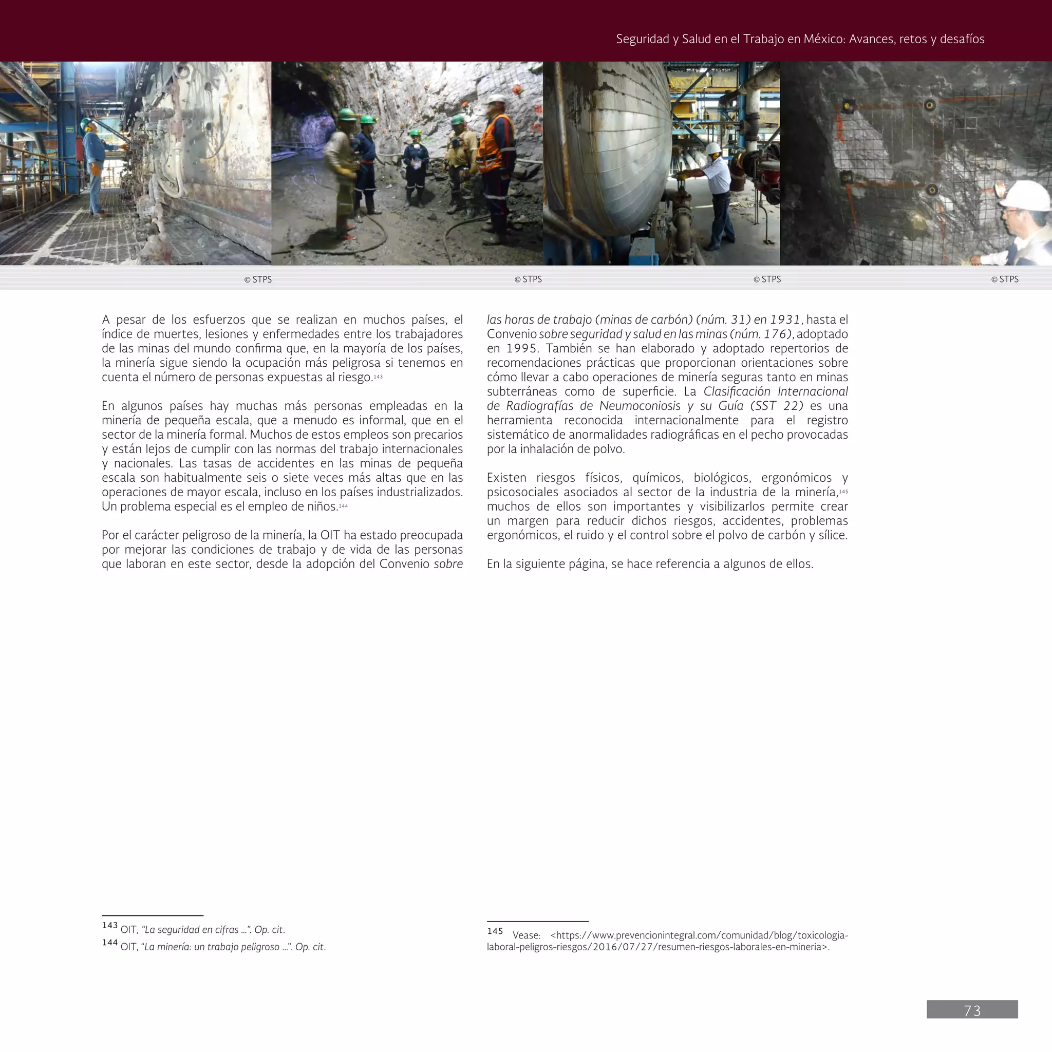 73
Seguridad y Salud en el Trabajo en México: Avances, retos y desafíos
las horas de trabajo (minas de carbón) (núm. 31) en 1931, hasta el
Convenio sobre seguridad y salud en las minas (núm. 176), adoptado
en 1995. También se han elaborado y adoptado repertorios de
recomendaciones prácticas que proporcionan orientaciones sobre
cómo llevar a cabo operaciones de minería seguras tanto en minas
subterráneas como de superficie. La Clasificación Internacional
de Radiografías de Neumoconiosis y su Guía (SST 22) es una
herramienta reconocida internacionalmente para el registro
sistemático de anormalidades radiográficas en el pecho provocadas
por la inhalación de polvo.
Existen riesgos físicos, químicos, biológicos, ergonómicos y
psicosociales asociados al sector de la industria de la minería,145
muchos de ellos son importantes y visibilizarlos permite crear
un margen para reducir dichos riesgos, accidentes, problemas
ergonómicos, el ruido y el control sobre el polvo de carbón y sílice.
En la siguiente página, se hace referencia a algunos de ellos.
145
Vease: <https://www.prevencionintegral.com/comunidad/blog/toxicologia-
laboral-peligros-riesgos/2016/07/27/resumen-riesgos-laborales-en-mineria>.
A pesar de los esfuerzos que se realizan en muchos países, el
índice de muertes, lesiones y enfermedades entre los trabajadores
de las minas del mundo confirma que, en la mayoría de los países,
la minería sigue siendo la ocupación más peligrosa si tenemos en
cuenta el número de personas expuestas al riesgo.143
En algunos países hay muchas más personas empleadas en la
minería de pequeña escala, que a menudo es informal, que en el
sector de la minería formal. Muchos de estos empleos son precarios
y están lejos de cumplir con las normas del trabajo internacionales
y nacionales. Las tasas de accidentes en las minas de pequeña
escala son habitualmente seis o siete veces más altas que en las
operaciones de mayor escala, incluso en los países industrializados.
Un problema especial es el empleo de niños.144
Por el carácter peligroso de la minería, la OIT ha estado preocupada
por mejorar las condiciones de trabajo y de vida de las personas
que laboran en este sector, desde la adopción del Convenio sobre
143
OIT, “La seguridad en cifras …”. Op. cit.
144
OIT, “La minería: un trabajo peligroso …”. Op. cit.
© STPS © STPS © STPS © STPS
 