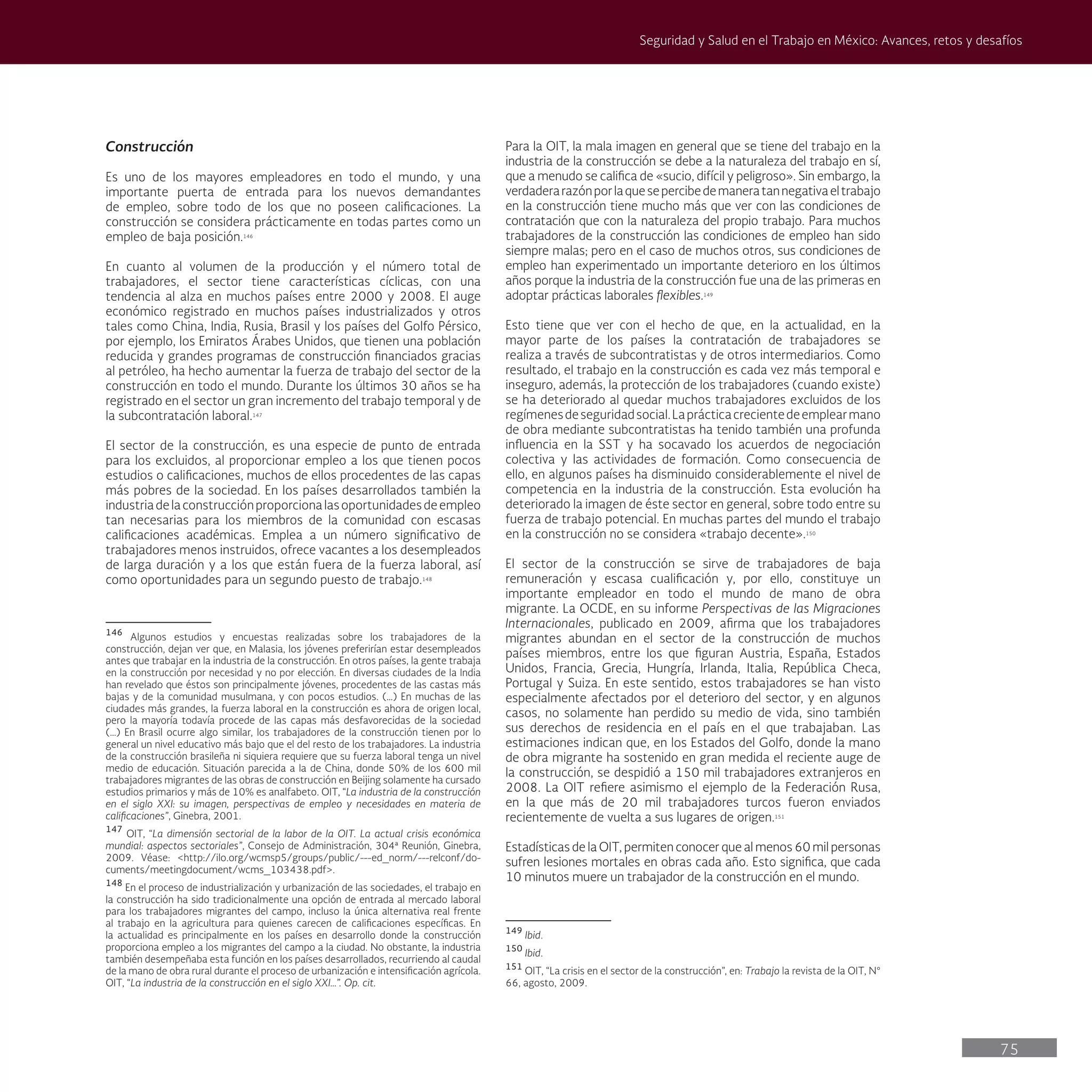 75
Seguridad y Salud en el Trabajo en México: Avances, retos y desafíos
Para la OIT, la mala imagen en general que se tiene del trabajo en la
industria de la construcción se debe a la naturaleza del trabajo en sí,
que a menudo se califica de «sucio, difícil y peligroso». Sin embargo, la
verdaderarazónporlaquesepercibedemaneratannegativaeltrabajo
en la construcción tiene mucho más que ver con las condiciones de
contratación que con la naturaleza del propio trabajo. Para muchos
trabajadores de la construcción las condiciones de empleo han sido
siempre malas; pero en el caso de muchos otros, sus condiciones de
empleo han experimentado un importante deterioro en los últimos
años porque la industria de la construcción fue una de las primeras en
adoptar prácticas laborales flexibles.149
Esto tiene que ver con el hecho de que, en la actualidad, en la
mayor parte de los países la contratación de trabajadores se
realiza a través de subcontratistas y de otros intermediarios. Como
resultado, el trabajo en la construcción es cada vez más temporal e
inseguro, además, la protección de los trabajadores (cuando existe)
se ha deteriorado al quedar muchos trabajadores excluidos de los
regímenesdeseguridadsocial.Laprácticacrecientedeemplearmano
de obra mediante subcontratistas ha tenido también una profunda
influencia en la SST y ha socavado los acuerdos de negociación
colectiva y las actividades de formación. Como consecuencia de
ello, en algunos países ha disminuido considerablemente el nivel de
competencia en la industria de la construcción. Esta evolución ha
deteriorado la imagen de éste sector en general, sobre todo entre su
fuerza de trabajo potencial. En muchas partes del mundo el trabajo
en la construcción no se considera «trabajo decente».150
El sector de la construcción se sirve de trabajadores de baja
remuneración y escasa cualificación y, por ello, constituye un
importante empleador en todo el mundo de mano de obra
migrante. La OCDE, en su informe Perspectivas de las Migraciones
Internacionales, publicado en 2009, afirma que los trabajadores
migrantes abundan en el sector de la construcción de muchos
países miembros, entre los que figuran Austria, España, Estados
Unidos, Francia, Grecia, Hungría, Irlanda, Italia, República Checa,
Portugal y Suiza. En este sentido, estos trabajadores se han visto
especialmente afectados por el deterioro del sector, y en algunos
casos, no solamente han perdido su medio de vida, sino también
sus derechos de residencia en el país en el que trabajaban. Las
estimaciones indican que, en los Estados del Golfo, donde la mano
de obra migrante ha sostenido en gran medida el reciente auge de
la construcción, se despidió a 150 mil trabajadores extranjeros en
2008. La OIT refiere asimismo el ejemplo de la Federación Rusa,
en la que más de 20 mil trabajadores turcos fueron enviados
recientemente de vuelta a sus lugares de origen.151
Estadísticas de la OIT, permiten conocer que al menos 60 mil personas
sufren lesiones mortales en obras cada año. Esto significa, que cada
10 minutos muere un trabajador de la construcción en el mundo.
149
Ibid.
150
Ibid.
151
OIT, “La crisis en el sector de la construcción”, en: Trabajo la revista de la OIT, N°
66, agosto, 2009.
Construcción
Es uno de los mayores empleadores en todo el mundo, y una
importante puerta de entrada para los nuevos demandantes
de empleo, sobre todo de los que no poseen calificaciones. La
construcción se considera prácticamente en todas partes como un
empleo de baja posición.146
En cuanto al volumen de la producción y el número total de
trabajadores, el sector tiene características cíclicas, con una
tendencia al alza en muchos países entre 2000 y 2008. El auge
económico registrado en muchos países industrializados y otros
tales como China, India, Rusia, Brasil y los países del Golfo Pérsico,
por ejemplo, los Emiratos Árabes Unidos, que tienen una población
reducida y grandes programas de construcción financiados gracias
al petróleo, ha hecho aumentar la fuerza de trabajo del sector de la
construcción en todo el mundo. Durante los últimos 30 años se ha
registrado en el sector un gran incremento del trabajo temporal y de
la subcontratación laboral.147
El sector de la construcción, es una especie de punto de entrada
para los excluidos, al proporcionar empleo a los que tienen pocos
estudios o calificaciones, muchos de ellos procedentes de las capas
más pobres de la sociedad. En los países desarrollados también la
industriadelaconstrucciónproporcionalasoportunidadesdeempleo
tan necesarias para los miembros de la comunidad con escasas
calificaciones académicas. Emplea a un número significativo de
trabajadores menos instruidos, ofrece vacantes a los desempleados
de larga duración y a los que están fuera de la fuerza laboral, así
como oportunidades para un segundo puesto de trabajo.148
146
Algunos estudios y encuestas realizadas sobre los trabajadores de la
construcción, dejan ver que, en Malasia, los jóvenes preferirían estar desempleados
antes que trabajar en la industria de la construcción. En otros países, la gente trabaja
en la construcción por necesidad y no por elección. En diversas ciudades de la India
han revelado que éstos son principalmente jóvenes, procedentes de las castas más
bajas y de la comunidad musulmana, y con pocos estudios. (…) En muchas de las
ciudades más grandes, la fuerza laboral en la construcción es ahora de origen local,
pero la mayoría todavía procede de las capas más desfavorecidas de la sociedad
(…) En Brasil ocurre algo similar, los trabajadores de la construcción tienen por lo
general un nivel educativo más bajo que el del resto de los trabajadores. La industria
de la construcción brasileña ni siquiera requiere que su fuerza laboral tenga un nivel
medio de educación. Situación parecida a la de China, donde 50% de los 600 mil
trabajadores migrantes de las obras de construcción en Beijing solamente ha cursado
estudios primarios y más de 10% es analfabeto. OIT, “La industria de la construcción
en el siglo XXI: su imagen, perspectivas de empleo y necesidades en materia de
calificaciones”, Ginebra, 2001.
147
OIT, “La dimensión sectorial de la labor de la OIT. La actual crisis económica
mundial: aspectos sectoriales”, Consejo de Administración, 304ª Reunión, Ginebra,
2009. Véase: <http://ilo.org/wcmsp5/groups/public/---ed_norm/---relconf/do-
cuments/meetingdocument/wcms_103438.pdf>.
148
En el proceso de industrialización y urbanización de las sociedades, el trabajo en
la construcción ha sido tradicionalmente una opción de entrada al mercado laboral
para los trabajadores migrantes del campo, incluso la única alternativa real frente
al trabajo en la agricultura para quienes carecen de calificaciones específicas. En
la actualidad es principalmente en los países en desarrollo donde la construcción
proporciona empleo a los migrantes del campo a la ciudad. No obstante, la industria
también desempeñaba esta función en los países desarrollados, recurriendo al caudal
de la mano de obra rural durante el proceso de urbanización e intensificación agrícola.
OIT, “La industria de la construcción en el siglo XXI…”. Op. cit.
 