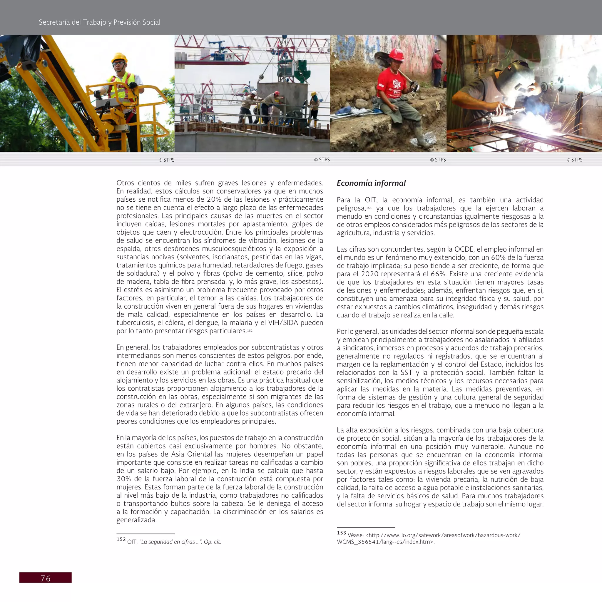 Secretaría del Trabajo y Previsión Social
76
Economía informal
Para la OIT, la economía informal, es también una actividad
peligrosa,153
ya que los trabajadores que la ejercen laboran a
menudo en condiciones y circunstancias igualmente riesgosas a la
de otros empleos considerados más peligrosos de los sectores de la
agricultura, industria y servicios.
Las cifras son contundentes, según la OCDE, el empleo informal en
el mundo es un fenómeno muy extendido, con un 60% de la fuerza
de trabajo implicada; su peso tiende a ser creciente, de forma que
para el 2020 representará el 66%. Existe una creciente evidencia
de que los trabajadores en esta situación tienen mayores tasas
de lesiones y enfermedades; además, enfrentan riesgos que, en sí,
constituyen una amenaza para su integridad física y su salud, por
estar expuestos a cambios climáticos, inseguridad y demás riesgos
cuando el trabajo se realiza en la calle.
Por lo general, las unidades del sector informal son de pequeña escala
y emplean principalmente a trabajadores no asalariados ni afiliados
a sindicatos, inmersos en procesos y acuerdos de trabajo precarios,
generalmente no regulados ni registrados, que se encuentran al
margen de la reglamentación y el control del Estado, incluidos los
relacionados con la SST y la protección social. También faltan la
sensibilización, los medios técnicos y los recursos necesarios para
aplicar las medidas en la materia. Las medidas preventivas, en
forma de sistemas de gestión y una cultura general de seguridad
para reducir los riesgos en el trabajo, que a menudo no llegan a la
economía informal.
La alta exposición a los riesgos, combinada con una baja cobertura
de protección social, sitúan a la mayoría de los trabajadores de la
economía informal en una posición muy vulnerable. Aunque no
todas las personas que se encuentran en la economía informal
son pobres, una proporción significativa de ellos trabajan en dicho
sector, y están expuestos a riesgos laborales que se ven agravados
por factores tales como: la vivienda precaria, la nutrición de baja
calidad, la falta de acceso a agua potable e instalaciones sanitarias,
y la falta de servicios básicos de salud. Para muchos trabajadores
del sector informal su hogar y espacio de trabajo son el mismo lugar.
153
Véase: <http://www.ilo.org/safework/areasofwork/hazardous-work/
WCMS_356541/lang--es/index.htm>.
Otros cientos de miles sufren graves lesiones y enfermedades.
En realidad, estos cálculos son conservadores ya que en muchos
países se notifica menos de 20% de las lesiones y prácticamente
no se tiene en cuenta el efecto a largo plazo de las enfermedades
profesionales. Las principales causas de las muertes en el sector
incluyen caídas, lesiones mortales por aplastamiento, golpes de
objetos que caen y electrocución. Entre los principales problemas
de salud se encuentran los síndromes de vibración, lesiones de la
espalda, otros desórdenes musculoesqueléticos y la exposición a
sustancias nocivas (solventes, isocianatos, pesticidas en las vigas,
tratamientos químicos para humedad, retardadores de fuego, gases
de soldadura) y el polvo y fibras (polvo de cemento, sílice, polvo
de madera, tabla de fibra prensada, y, lo más grave, los asbestos).
El estrés es asimismo un problema frecuente provocado por otros
factores, en particular, el temor a las caídas. Los trabajadores de
la construcción viven en general fuera de sus hogares en viviendas
de mala calidad, especialmente en los países en desarrollo. La
tuberculosis, el cólera, el dengue, la malaria y el VIH/SIDA pueden
por lo tanto presentar riesgos particulares.152
En general, los trabajadores empleados por subcontratistas y otros
intermediarios son menos conscientes de estos peligros, por ende,
tienen menor capacidad de luchar contra ellos. En muchos países
en desarrollo existe un problema adicional: el estado precario del
alojamiento y los servicios en las obras. Es una práctica habitual que
los contratistas proporcionen alojamiento a los trabajadores de la
construcción en las obras, especialmente si son migrantes de las
zonas rurales o del extranjero. En algunos países, las condiciones
de vida se han deteriorado debido a que los subcontratistas ofrecen
peores condiciones que los empleadores principales.
En la mayoría de los países, los puestos de trabajo en la construcción
están cubiertos casi exclusivamente por hombres. No obstante,
en los países de Asia Oriental las mujeres desempeñan un papel
importante que consiste en realizar tareas no calificadas a cambio
de un salario bajo. Por ejemplo, en la India se calcula que hasta
30% de la fuerza laboral de la construcción está compuesta por
mujeres. Estas forman parte de la fuerza laboral de la construcción
al nivel más bajo de la industria, como trabajadores no calificados
o transportando bultos sobre la cabeza. Se le deniega el acceso
a la formación y capacitación. La discriminación en los salarios es
generalizada.
152
OIT, "La seguridad en cifras …". Op. cit.
© STPS © STPS © STPS © STPS
 