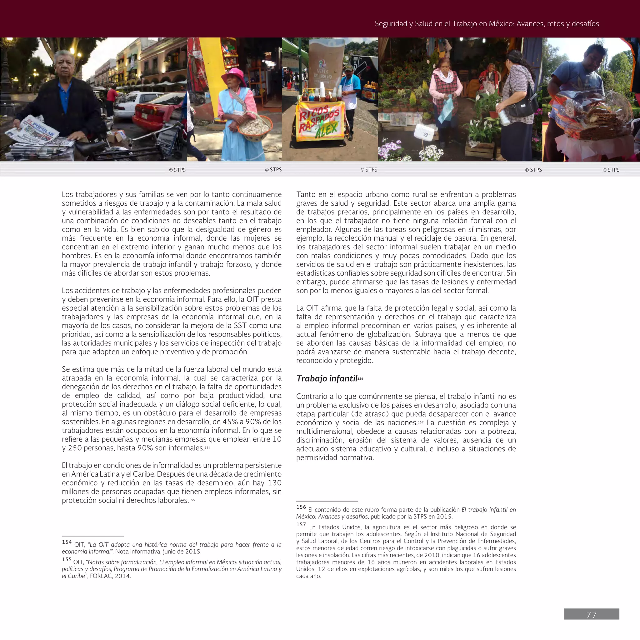77
Seguridad y Salud en el Trabajo en México: Avances, retos y desafíos
Tanto en el espacio urbano como rural se enfrentan a problemas
graves de salud y seguridad. Este sector abarca una amplia gama
de trabajos precarios, principalmente en los países en desarrollo,
en los que el trabajador no tiene ninguna relación formal con el
empleador. Algunas de las tareas son peligrosas en sí mismas, por
ejemplo, la recolección manual y el reciclaje de basura. En general,
los trabajadores del sector informal suelen trabajar en un medio
con malas condiciones y muy pocas comodidades. Dado que los
servicios de salud en el trabajo son prácticamente inexistentes, las
estadísticas confiables sobre seguridad son difíciles de encontrar. Sin
embargo, puede afirmarse que las tasas de lesiones y enfermedad
son por lo menos iguales o mayores a las del sector formal.
La OIT afirma que la falta de protección legal y social, así como la
falta de representación y derechos en el trabajo que caracteriza
al empleo informal predominan en varios países, y es inherente al
actual fenómeno de globalización. Subraya que a menos de que
se aborden las causas básicas de la informalidad del empleo, no
podrá avanzarse de manera sustentable hacia el trabajo decente,
reconocido y protegido.
Trabajo infantil156
Contrario a lo que comúnmente se piensa, el trabajo infantil no es
un problema exclusivo de los países en desarrollo, asociado con una
etapa particular (de atraso) que pueda desaparecer con el avance
económico y social de las naciones.157
La cuestión es compleja y
multidimensional, obedece a causas relacionadas con la pobreza,
discriminación, erosión del sistema de valores, ausencia de un
adecuado sistema educativo y cultural, e incluso a situaciones de
permisividad normativa.
156
El contenido de este rubro forma parte de la publicación El trabajo infantil en
México: Avances y desafíos, publicado por la STPS en 2015.
157
En Estados Unidos, la agricultura es el sector más peligroso en donde se
permite que trabajen los adolescentes. Según el Instituto Nacional de Seguridad
y Salud Laboral, de los Centros para el Control y la Prevención de Enfermedades,
estos menores de edad corren riesgo de intoxicarse con plaguicidas o sufrir graves
lesiones e insolación. Las cifras más recientes, de 2010, indican que 16 adolescentes
trabajadores menores de 16 años murieron en accidentes laborales en Estados
Unidos, 12 de ellos en explotaciones agrícolas; y son miles los que sufren lesiones
cada año.
Los trabajadores y sus familias se ven por lo tanto continuamente
sometidos a riesgos de trabajo y a la contaminación. La mala salud
y vulnerabilidad a las enfermedades son por tanto el resultado de
una combinación de condiciones no deseables tanto en el trabajo
como en la vida. Es bien sabido que la desigualdad de género es
más frecuente en la economía informal, donde las mujeres se
concentran en el extremo inferior y ganan mucho menos que los
hombres. Es en la economía informal donde encontramos también
la mayor prevalencia de trabajo infantil y trabajo forzoso, y donde
más difíciles de abordar son estos problemas.
Los accidentes de trabajo y las enfermedades profesionales pueden
y deben prevenirse en la economía informal. Para ello, la OIT presta
especial atención a la sensibilización sobre estos problemas de los
trabajadores y las empresas de la economía informal que, en la
mayoría de los casos, no consideran la mejora de la SST como una
prioridad, así como a la sensibilización de los responsables políticos,
las autoridades municipales y los servicios de inspección del trabajo
para que adopten un enfoque preventivo y de promoción.
Se estima que más de la mitad de la fuerza laboral del mundo está
atrapada en la economía informal, la cual se caracteriza por la
denegación de los derechos en el trabajo, la falta de oportunidades
de empleo de calidad, así como por baja productividad, una
protección social inadecuada y un diálogo social deficiente, lo cual,
al mismo tiempo, es un obstáculo para el desarrollo de empresas
sostenibles. En algunas regiones en desarrollo, de 45% a 90% de los
trabajadores están ocupados en la economía informal. En lo que se
refiere a las pequeñas y medianas empresas que emplean entre 10
y 250 personas, hasta 90% son informales.154
El trabajo en condiciones de informalidad es un problema persistente
en América Latina y el Caribe. Después de una década de crecimiento
económico y reducción en las tasas de desempleo, aún hay 130
millones de personas ocupadas que tienen empleos informales, sin
protección social ni derechos laborales.155
154
OIT, “La OIT adopta una histórica norma del trabajo para hacer frente a la
economía informal”, Nota informativa, junio de 2015.
155
OIT, “Notas sobre formalización, El empleo informal en México: situación actual,
políticas y desafíos, Programa de Promoción de la Formalización en América Latina y
el Caribe”, FORLAC, 2014.
© STPS © STPS © STPS © STPS © STPS
 