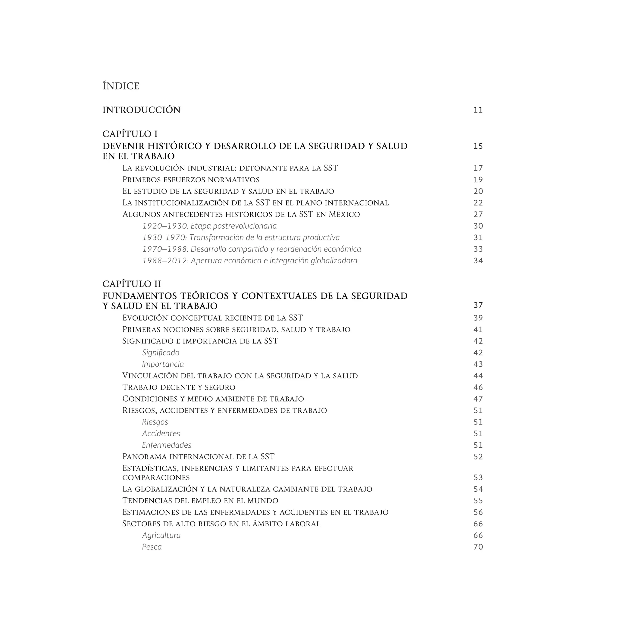 ÍNDICE
INTRODUCCIÓN 11
CAPÍTULO I
DEVENIR HISTÓRICO Y DESARROLLO DE LA SEGURIDAD Y SALUD
EN EL TRABAJO
15
La revolución industrial: detonante para la SST 17
Primeros esfuerzos normativos 19
El estudio de la seguridad y salud en el trabajo 20
La institucionalización de la SST en el plano internacional 22
Algunos antecedentes históricos de la SST en México 27
1920–1930: Etapa postrevolucionaria 30
1930-1970: Transformación de la estructura productiva 31
1970–1988: Desarrollo compartido y reordenación económica 33
1988–2012: Apertura económica e integración globalizadora 34
CAPÍTULO II
FUNDAMENTOS TEÓRICOS Y CONTEXTUALES DE LA SEGURIDAD
Y SALUD EN EL TRABAJO 37
Evolución conceptual reciente de la SST 39
Primeras nociones sobre seguridad, salud y trabajo 41
Significado e importancia de la SST 42
Significado 42
Importancia 43
Vinculación del trabajo con la seguridad y la salud 44
Trabajo decente y seguro 46
Condiciones y medio ambiente de trabajo 47
Riesgos, accidentes y enfermedades de trabajo 51
Riesgos 51
Accidentes 51
Enfermedades 51
Panorama internacional de la SST 52
Estadísticas, inferencias y limitantes para efectuar
comparaciones 53
La globalización y la naturaleza cambiante del trabajo 54
Tendencias del empleo en el mundo 55
Estimaciones de las enfermedades y accidentes en el trabajo 56
Sectores de alto riesgo en el ámbito laboral 66
Agricultura 66
Pesca 70
 