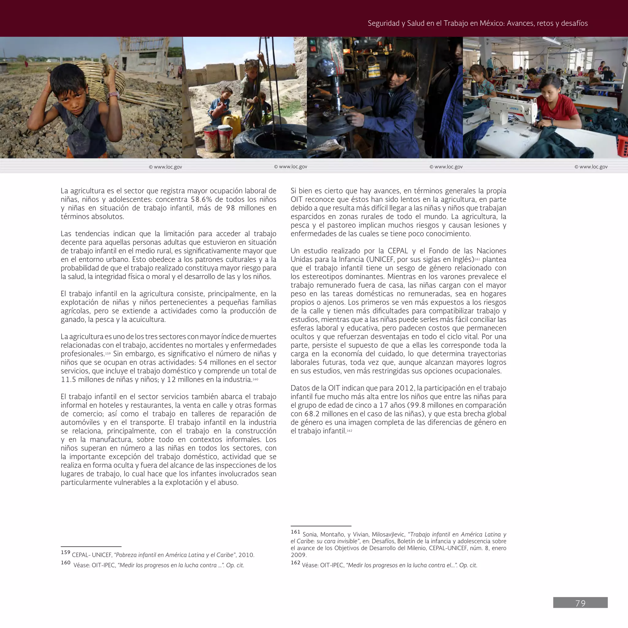 79
Seguridad y Salud en el Trabajo en México: Avances, retos y desafíos
Si bien es cierto que hay avances, en términos generales la propia
OIT reconoce que éstos han sido lentos en la agricultura, en parte
debido a que resulta más difícil llegar a las niñas y niños que trabajan
esparcidos en zonas rurales de todo el mundo. La agricultura, la
pesca y el pastoreo implican muchos riesgos y causan lesiones y
enfermedades de las cuales se tiene poco conocimiento.
Un estudio realizado por la CEPAL y el Fondo de las Naciones
Unidas para la Infancia (UNICEF, por sus siglas en Inglés)161
plantea
que el trabajo infantil tiene un sesgo de género relacionado con
los estereotipos dominantes. Mientras en los varones prevalece el
trabajo remunerado fuera de casa, las niñas cargan con el mayor
peso en las tareas domésticas no remuneradas, sea en hogares
propios o ajenos. Los primeros se ven más expuestos a los riesgos
de la calle y tienen más dificultades para compatibilizar trabajo y
estudios, mientras que a las niñas puede serles más fácil conciliar las
esferas laboral y educativa, pero padecen costos que permanecen
ocultos y que refuerzan desventajas en todo el ciclo vital. Por una
parte, persiste el supuesto de que a ellas les corresponde toda la
carga en la economía del cuidado, lo que determina trayectorias
laborales futuras, toda vez que, aunque alcanzan mayores logros
en sus estudios, ven más restringidas sus opciones ocupacionales.
Datos de la OIT indican que para 2012, la participación en el trabajo
infantil fue mucho más alta entre los niños que entre las niñas para
el grupo de edad de cinco a 17 años (99.8 millones en comparación
con 68.2 millones en el caso de las niñas), y que esta brecha global
de género es una imagen completa de las diferencias de género en
el trabajo infantil.162
161
Sonia, Montaño, y Vivian, Milosavjlevic, “Trabajo infantil en América Latina y
el Caribe: su cara invisible”, en: Desafíos, Boletín de la infancia y adolescencia sobre
el avance de los Objetivos de Desarrollo del Milenio, CEPAL-UNICEF, núm. 8, enero
2009.
162
Véase: OIT-IPEC, “Medir los progresos en la lucha contra el...”. Op. cit.
La agricultura es el sector que registra mayor ocupación laboral de
niñas, niños y adolescentes: concentra 58.6% de todos los niños
y niñas en situación de trabajo infantil, más de 98 millones en
términos absolutos.
Las tendencias indican que la limitación para acceder al trabajo
decente para aquellas personas adultas que estuvieron en situación
de trabajo infantil en el medio rural, es significativamente mayor que
en el entorno urbano. Esto obedece a los patrones culturales y a la
probabilidad de que el trabajo realizado constituya mayor riesgo para
la salud, la integridad física o moral y el desarrollo de las y los niños.
El trabajo infantil en la agricultura consiste, principalmente, en la
explotación de niñas y niños pertenecientes a pequeñas familias
agrícolas, pero se extiende a actividades como la producción de
ganado, la pesca y la acuicultura.
Laagriculturaesunodelostressectoresconmayoríndicedemuertes
relacionadas con el trabajo, accidentes no mortales y enfermedades
profesionales.159
Sin embargo, es significativo el número de niñas y
niños que se ocupan en otras actividades: 54 millones en el sector
servicios, que incluye el trabajo doméstico y comprende un total de
11.5 millones de niñas y niños; y 12 millones en la industria.160
El trabajo infantil en el sector servicios también abarca el trabajo
informal en hoteles y restaurantes, la venta en calle y otras formas
de comercio; así como el trabajo en talleres de reparación de
automóviles y en el transporte. El trabajo infantil en la industria
se relaciona, principalmente, con el trabajo en la construcción
y en la manufactura, sobre todo en contextos informales. Los
niños superan en número a las niñas en todos los sectores, con
la importante excepción del trabajo doméstico, actividad que se
realiza en forma oculta y fuera del alcance de las inspecciones de los
lugares de trabajo, lo cual hace que los infantes involucrados sean
particularmente vulnerables a la explotación y el abuso.
159
CEPAL- UNICEF, “Pobreza infantil en América Latina y el Caribe”, 2010.
160
Véase: OIT-IPEC, “Medir los progresos en la lucha contra …”. Op. cit.
© www.loc.gov © www.loc.gov © www.loc.gov © www.loc.gov
 