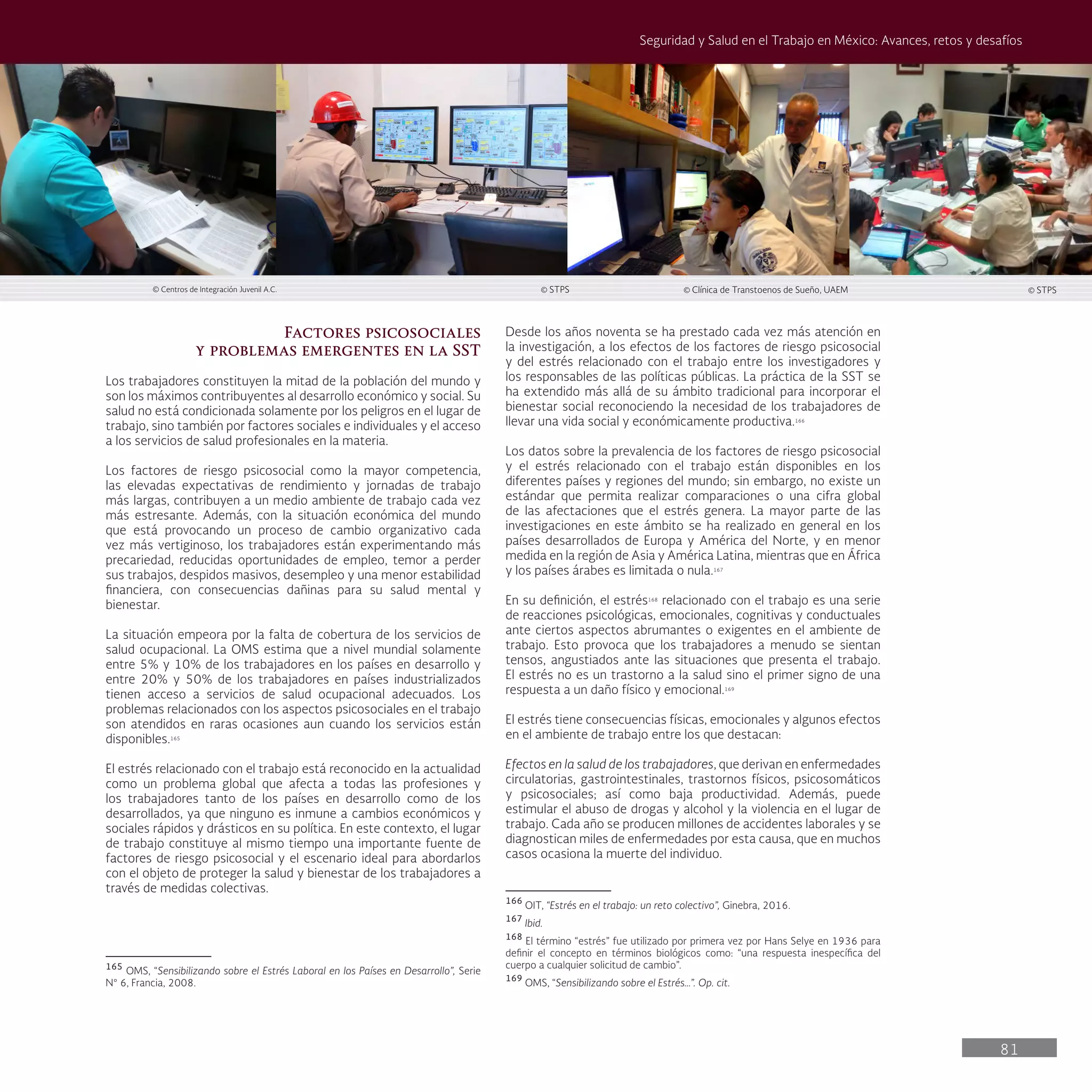 81
Seguridad y Salud en el Trabajo en México: Avances, retos y desafíos
Desde los años noventa se ha prestado cada vez más atención en
la investigación, a los efectos de los factores de riesgo psicosocial
y del estrés relacionado con el trabajo entre los investigadores y
los responsables de las políticas públicas. La práctica de la SST se
ha extendido más allá de su ámbito tradicional para incorporar el
bienestar social reconociendo la necesidad de los trabajadores de
llevar una vida social y económicamente productiva.166
Los datos sobre la prevalencia de los factores de riesgo psicosocial
y el estrés relacionado con el trabajo están disponibles en los
diferentes países y regiones del mundo; sin embargo, no existe un
estándar que permita realizar comparaciones o una cifra global
de las afectaciones que el estrés genera. La mayor parte de las
investigaciones en este ámbito se ha realizado en general en los
países desarrollados de Europa y América del Norte, y en menor
medida en la región de Asia y América Latina, mientras que en África
y los países árabes es limitada o nula.167
En su definición, el estrés168
relacionado con el trabajo es una serie
de reacciones psicológicas, emocionales, cognitivas y conductuales
ante ciertos aspectos abrumantes o exigentes en el ambiente de
trabajo. Esto provoca que los trabajadores a menudo se sientan
tensos, angustiados ante las situaciones que presenta el trabajo.
El estrés no es un trastorno a la salud sino el primer signo de una
respuesta a un daño físico y emocional.169
El estrés tiene consecuencias físicas, emocionales y algunos efectos
en el ambiente de trabajo entre los que destacan:
Efectos en la salud de los trabajadores, que derivan en enfermedades
circulatorias, gastrointestinales, trastornos físicos, psicosomáticos
y psicosociales; así como baja productividad. Además, puede
estimular el abuso de drogas y alcohol y la violencia en el lugar de
trabajo. Cada año se producen millones de accidentes laborales y se
diagnostican miles de enfermedades por esta causa, que en muchos
casos ocasiona la muerte del individuo.
166
OIT, “Estrés en el trabajo: un reto colectivo”, Ginebra, 2016.
167
Ibid.
168
El término “estrés” fue utilizado por primera vez por Hans Selye en 1936 para
definir el concepto en términos biológicos como: “una respuesta inespecífica del
cuerpo a cualquier solicitud de cambio”.
169
OMS, “Sensibilizando sobre el Estrés…”. Op. cit.
Factores psicosociales
y problemas emergentes en la SST
Los trabajadores constituyen la mitad de la población del mundo y
son los máximos contribuyentes al desarrollo económico y social. Su
salud no está condicionada solamente por los peligros en el lugar de
trabajo, sino también por factores sociales e individuales y el acceso
a los servicios de salud profesionales en la materia.
Los factores de riesgo psicosocial como la mayor competencia,
las elevadas expectativas de rendimiento y jornadas de trabajo
más largas, contribuyen a un medio ambiente de trabajo cada vez
más estresante. Además, con la situación económica del mundo
que está provocando un proceso de cambio organizativo cada
vez más vertiginoso, los trabajadores están experimentando más
precariedad, reducidas oportunidades de empleo, temor a perder
sus trabajos, despidos masivos, desempleo y una menor estabilidad
financiera, con consecuencias dañinas para su salud mental y
bienestar.
La situación empeora por la falta de cobertura de los servicios de
salud ocupacional. La OMS estima que a nivel mundial solamente
entre 5% y 10% de los trabajadores en los países en desarrollo y
entre 20% y 50% de los trabajadores en países industrializados
tienen acceso a servicios de salud ocupacional adecuados. Los
problemas relacionados con los aspectos psicosociales en el trabajo
son atendidos en raras ocasiones aun cuando los servicios están
disponibles.165
El estrés relacionado con el trabajo está reconocido en la actualidad
como un problema global que afecta a todas las profesiones y
los trabajadores tanto de los países en desarrollo como de los
desarrollados, ya que ninguno es inmune a cambios económicos y
sociales rápidos y drásticos en su política. En este contexto, el lugar
de trabajo constituye al mismo tiempo una importante fuente de
factores de riesgo psicosocial y el escenario ideal para abordarlos
con el objeto de proteger la salud y bienestar de los trabajadores a
través de medidas colectivas.
165
OMS, “Sensibilizando sobre el Estrés Laboral en los Países en Desarrollo”, Serie
N° 6, Francia, 2008.
© Centros de Integración Juvenil A.C. © STPS © Clínica de Transtoenos de Sueño, UAEM © STPS
 