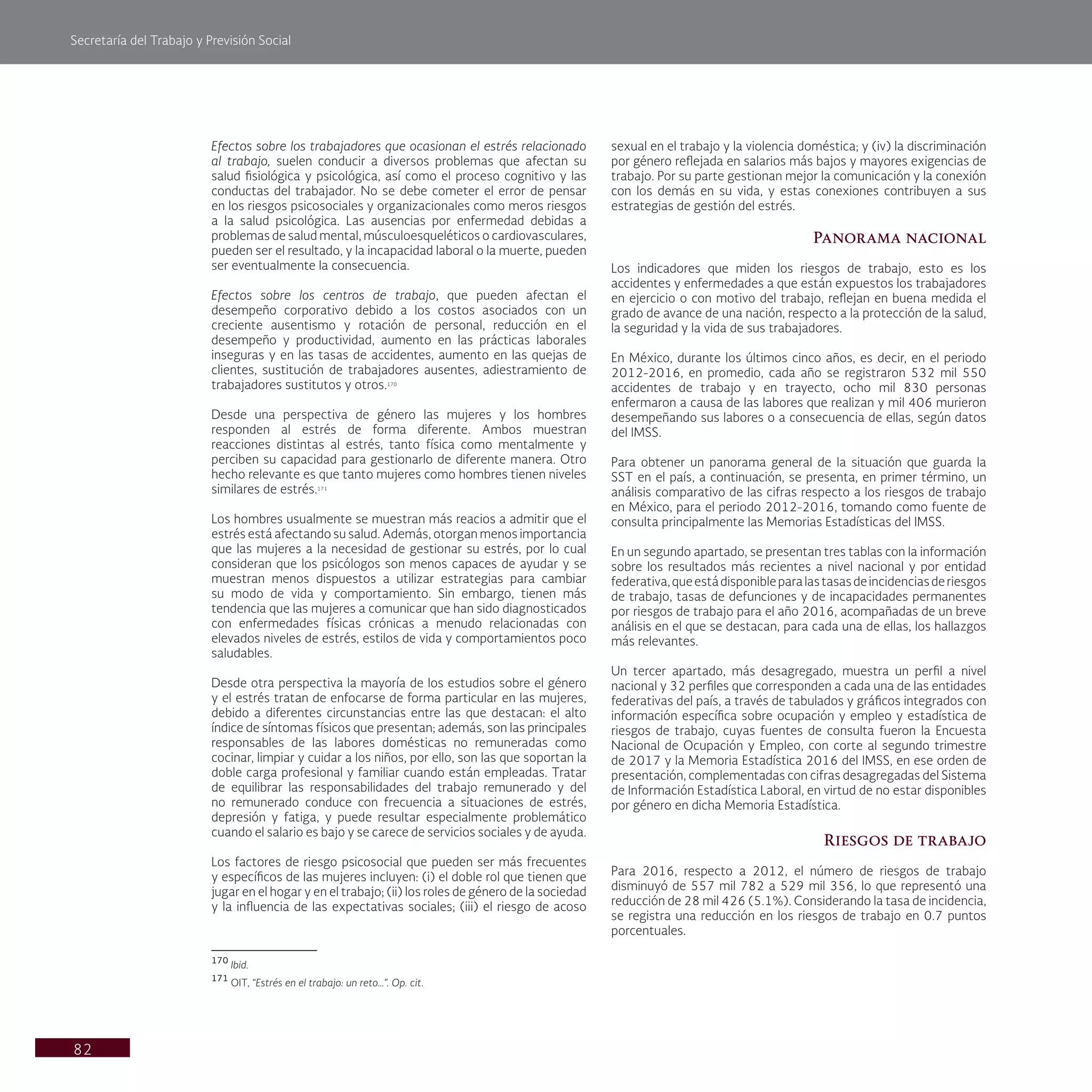Secretaría del Trabajo y Previsión Social
82
sexual en el trabajo y la violencia doméstica; y (iv) la discriminación
por género reflejada en salarios más bajos y mayores exigencias de
trabajo. Por su parte gestionan mejor la comunicación y la conexión
con los demás en su vida, y estas conexiones contribuyen a sus
estrategias de gestión del estrés.
Panorama nacional
Los indicadores que miden los riesgos de trabajo, esto es los
accidentes y enfermedades a que están expuestos los trabajadores
en ejercicio o con motivo del trabajo, reflejan en buena medida el
grado de avance de una nación, respecto a la protección de la salud,
la seguridad y la vida de sus trabajadores.
En México, durante los últimos cinco años, es decir, en el periodo
2012-2016, en promedio, cada año se registraron 532 mil 550
accidentes de trabajo y en trayecto, ocho mil 830 personas
enfermaron a causa de las labores que realizan y mil 406 murieron
desempeñando sus labores o a consecuencia de ellas, según datos
del IMSS.
Para obtener un panorama general de la situación que guarda la
SST en el país, a continuación, se presenta, en primer término, un
análisis comparativo de las cifras respecto a los riesgos de trabajo
en México, para el periodo 2012-2016, tomando como fuente de
consulta principalmente las Memorias Estadísticas del IMSS.
En un segundo apartado, se presentan tres tablas con la información
sobre los resultados más recientes a nivel nacional y por entidad
federativa,queestádisponibleparalastasasdeincidenciasderiesgos
de trabajo, tasas de defunciones y de incapacidades permanentes
por riesgos de trabajo para el año 2016, acompañadas de un breve
análisis en el que se destacan, para cada una de ellas, los hallazgos
más relevantes.
Un tercer apartado, más desagregado, muestra un perfil a nivel
nacional y 32 perfiles que corresponden a cada una de las entidades
federativas del país, a través de tabulados y gráficos integrados con
información específica sobre ocupación y empleo y estadística de
riesgos de trabajo, cuyas fuentes de consulta fueron la Encuesta
Nacional de Ocupación y Empleo, con corte al segundo trimestre
de 2017 y la Memoria Estadística 2016 del IMSS, en ese orden de
presentación, complementadas con cifras desagregadas del Sistema
de Información Estadística Laboral, en virtud de no estar disponibles
por género en dicha Memoria Estadística.
Riesgos de trabajo
Para 2016, respecto a 2012, el número de riesgos de trabajo
disminuyó de 557 mil 782 a 529 mil 356, lo que representó una
reducción de 28 mil 426 (5.1%). Considerando la tasa de incidencia,
se registra una reducción en los riesgos de trabajo en 0.7 puntos
porcentuales.
Efectos sobre los trabajadores que ocasionan el estrés relacionado
al trabajo, suelen conducir a diversos problemas que afectan su
salud fisiológica y psicológica, así como el proceso cognitivo y las
conductas del trabajador. No se debe cometer el error de pensar
en los riesgos psicosociales y organizacionales como meros riesgos
a la salud psicológica. Las ausencias por enfermedad debidas a
problemas de salud mental, músculoesqueléticos o cardiovasculares,
pueden ser el resultado, y la incapacidad laboral o la muerte, pueden
ser eventualmente la consecuencia.
Efectos sobre los centros de trabajo, que pueden afectan el
desempeño corporativo debido a los costos asociados con un
creciente ausentismo y rotación de personal, reducción en el
desempeño y productividad, aumento en las prácticas laborales
inseguras y en las tasas de accidentes, aumento en las quejas de
clientes, sustitución de trabajadores ausentes, adiestramiento de
trabajadores sustitutos y otros.170
Desde una perspectiva de género las mujeres y los hombres
responden al estrés de forma diferente. Ambos muestran
reacciones distintas al estrés, tanto física como mentalmente y
perciben su capacidad para gestionarlo de diferente manera. Otro
hecho relevante es que tanto mujeres como hombres tienen niveles
similares de estrés.171
Los hombres usualmente se muestran más reacios a admitir que el
estrés está afectando su salud. Además, otorgan menos importancia
que las mujeres a la necesidad de gestionar su estrés, por lo cual
consideran que los psicólogos son menos capaces de ayudar y se
muestran menos dispuestos a utilizar estrategias para cambiar
su modo de vida y comportamiento. Sin embargo, tienen más
tendencia que las mujeres a comunicar que han sido diagnosticados
con enfermedades físicas crónicas a menudo relacionadas con
elevados niveles de estrés, estilos de vida y comportamientos poco
saludables.
Desde otra perspectiva la mayoría de los estudios sobre el género
y el estrés tratan de enfocarse de forma particular en las mujeres,
debido a diferentes circunstancias entre las que destacan: el alto
índice de síntomas físicos que presentan; además, son las principales
responsables de las labores domésticas no remuneradas como
cocinar, limpiar y cuidar a los niños, por ello, son las que soportan la
doble carga profesional y familiar cuando están empleadas. Tratar
de equilibrar las responsabilidades del trabajo remunerado y del
no remunerado conduce con frecuencia a situaciones de estrés,
depresión y fatiga, y puede resultar especialmente problemático
cuando el salario es bajo y se carece de servicios sociales y de ayuda.
Los factores de riesgo psicosocial que pueden ser más frecuentes
y específicos de las mujeres incluyen: (i) el doble rol que tienen que
jugar en el hogar y en el trabajo; (ii) los roles de género de la sociedad
y la influencia de las expectativas sociales; (iii) el riesgo de acoso
170
Ibid.
171
OIT, “Estrés en el trabajo: un reto…”. Op. cit.
 