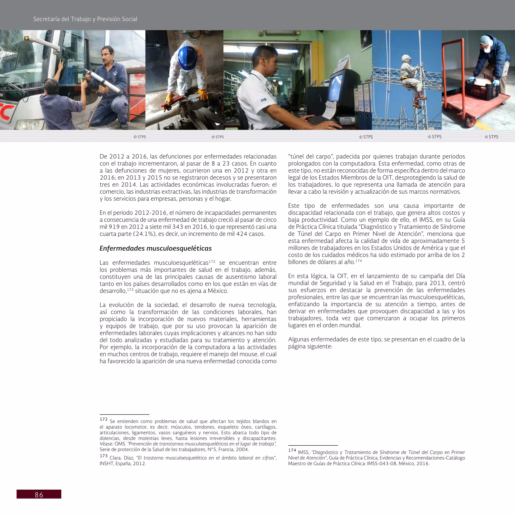 Secretaría del Trabajo y Previsión Social
86
“túnel del carpo”, padecida por quienes trabajan durante periodos
prolongados con la computadora. Esta enfermedad, como otras de
este tipo, no están reconocidas de forma específica dentro del marco
legal de los Estados Miembros de la OIT, desprotegiendo la salud de
los trabajadores, lo que representa una llamada de atención para
llevar a cabo la revisión y actualización de sus marcos normativos.
Este tipo de enfermedades son una causa importante de
discapacidad relacionada con el trabajo, que genera altos costos y
baja productividad. Como un ejemplo de ello, el IMSS, en su Guía
de Práctica Clínica titulada “Diagnóstico y Tratamiento de Síndrome
de Túnel del Carpo en Primer Nivel de Atención”, menciona que
esta enfermedad afecta la calidad de vida de aproximadamente 5
millones de trabajadores en los Estados Unidos de América y que el
costo de los cuidados médicos ha sido estimado por arriba de los 2
billones de dólares al año.174
En esta lógica, la OIT, en el lanzamiento de su campaña del Día
mundial de Seguridad y la Salud en el Trabajo, para 2013, centró
sus esfuerzos en destacar la prevención de las enfermedades
profesionales, entre las que se encuentran las musculoesqueléticas,
enfatizando la importancia de su atención a tiempo, antes de
derivar en enfermedades que provoquen discapacidad a las y los
trabajadores, toda vez que comenzaron a ocupar los primeros
lugares en el orden mundial.
Algunas enfermedades de este tipo, se presentan en el cuadro de la
página siguiente:
174
IMSS, “Diagnóstico y Tratamiento de Síndrome de Túnel del Carpo en Primer
Nivel de Atención”, Guía de Práctica Clínica, Evidencias y Recomendaciones-Catálogo
Maestro de Guías de Práctica Clínica: IMSS-043-08, México, 2016.
De 2012 a 2016, las defunciones por enfermedades relacionadas
con el trabajo incrementaron, al pasar de 8 a 23 casos. En cuanto
a las defunciones de mujeres, ocurrieron una en 2012 y otra en
2016; en 2013 y 2015 no se registraron decesos y se presentaron
tres en 2014. Las actividades económicas involucradas fueron: el
comercio, las industrias extractivas, las industrias de transformación
y los servicios para empresas, personas y el hogar.
En el periodo 2012-2016, el número de incapacidades permanentes
a consecuencia de una enfermedad de trabajo creció al pasar de cinco
mil 919 en 2012 a siete mil 343 en 2016, lo que representó casi una
cuarta parte (24.1%), es decir, un incremento de mil 424 casos.
Enfermedades musculoesqueléticas
Las enfermedades musculoesqueléticas172
se encuentran entre
los problemas más importantes de salud en el trabajo, además,
constituyen una de las principales causas de ausentismo laboral
tanto en los países desarrollados como en los que están en vías de
desarrollo,173
situación que no es ajena a México.
La evolución de la sociedad, el desarrollo de nueva tecnología,
así como la transformación de las condiciones laborales, han
propiciado la incorporación de nuevos materiales, herramientas
y equipos de trabajo, que por su uso provocan la aparición de
enfermedades laborales cuyas implicaciones y alcances no han sido
del todo analizadas y estudiadas para su tratamiento y atención.
Por ejemplo, la incorporación de la computadora a las actividades
en muchos centros de trabajo, requiere el manejo del mouse, el cual
ha favorecido la aparición de una nueva enfermedad conocida como
172
Se entienden como problemas de salud que afectan los tejidos blandos en
el aparato locomotor, es decir, músculos, tendones, esqueleto óseo, cartílagos,
articulaciones, ligamentos, vasos sanguíneos y nervios. Esto abarca todo tipo de
dolencias, desde molestias leves, hasta lesiones irreversibles y discapacitantes.
Véase: OMS. “Prevención de transtornos musculoesqueléticos en el lugar de trabajo”,
Serie de protección de la Salud de los trabajadores, N°5, Francia, 2004.
173
Clara, Díaz, “El trastorno musculoesquelético en el ámbito laboral en cifras”,
INSHT, España, 2012.
© STPS © STPS © STPS © STPS © STPS
 